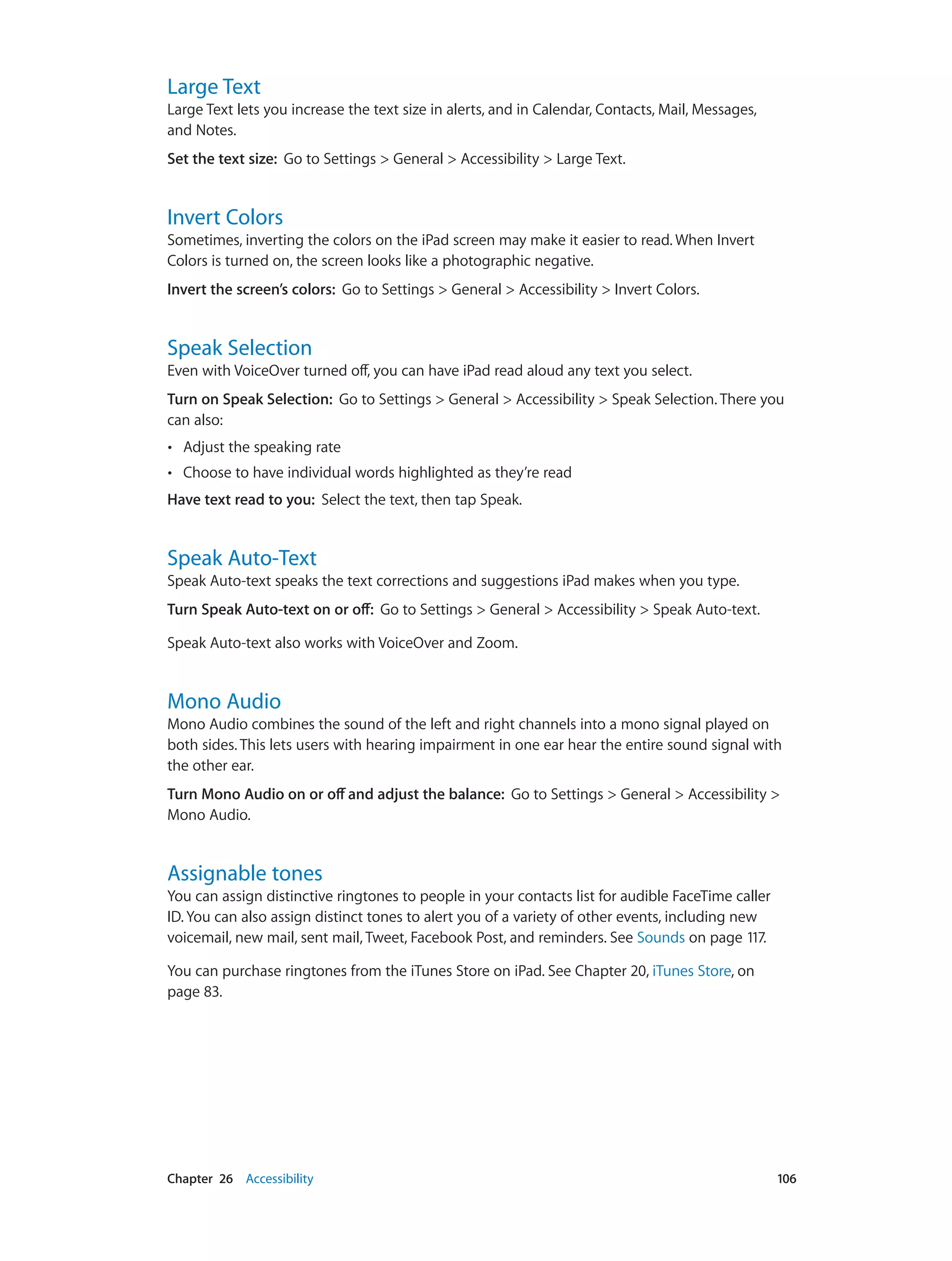 Chapter 26    Accessibility	 106
Large Text
Large Text lets you increase the text size in alerts, and in Calendar, Contacts, Mail, Messages,
and Notes.
Set the text size:  Go to Settings > General > Accessibility > Large Text.
Invert Colors
Sometimes, inverting the colors on the iPad screen may make it easier to read. When Invert
Colors is turned on, the screen looks like a photographic negative.
Invert the screen’s colors:  Go to Settings > General > Accessibility > Invert Colors.
Speak Selection
Even with VoiceOver turned off, you can have iPad read aloud any text you select.
Turn on Speak Selection:  Go to Settings > General > Accessibility > Speak Selection. There you
can also:
•• Adjust the speaking rate
•• Choose to have individual words highlighted as they’re read
Have text read to you:  Select the text, then tap Speak.
Speak Auto-Text
Speak Auto-text speaks the text corrections and suggestions iPad makes when you type.
Turn Speak Auto-text on or off:  Go to Settings > General > Accessibility > Speak Auto-text.
Speak Auto-text also works with VoiceOver and Zoom.
Mono Audio
Mono Audio combines the sound of the left and right channels into a mono signal played on
both sides. This lets users with hearing impairment in one ear hear the entire sound signal with
the other ear.
Turn Mono Audio on or off and adjust the balance:  Go to Settings > General > Accessibility >
Mono Audio.
Assignable tones
You can assign distinctive ringtones to people in your contacts list for audible FaceTime caller
ID. You can also assign distinct tones to alert you of a variety of other events, including new
voicemail, new mail, sent mail, Tweet, Facebook Post, and reminders. See Sounds on page 117.
You can purchase ringtones from the iTunes Store on iPad. See Chapter 20, iTunes Store, on
page 83.
 