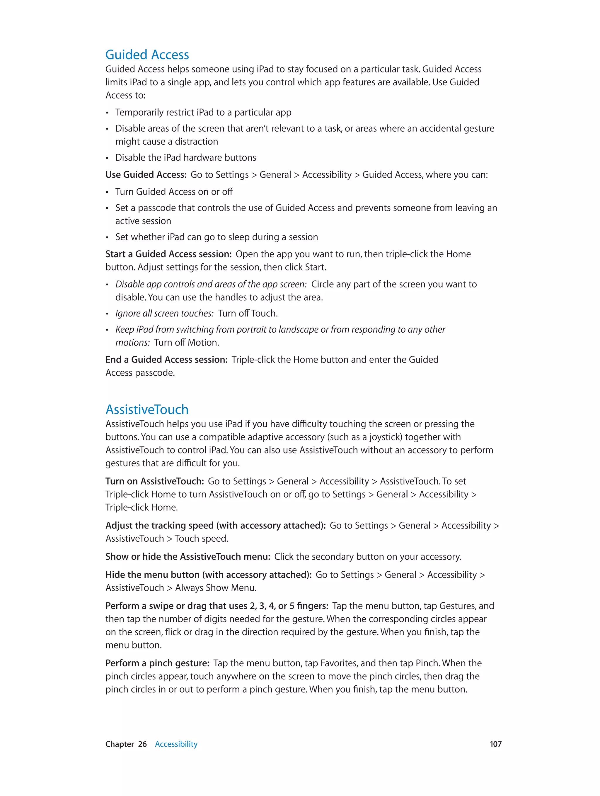 Chapter 26    Accessibility	 107
Guided Access
Guided Access helps someone using iPad to stay focused on a particular task. Guided Access
limits iPad to a single app, and lets you control which app features are available. Use Guided
Access to:
•• Temporarily restrict iPad to a particular app
•• Disable areas of the screen that aren’t relevant to a task, or areas where an accidental gesture
might cause a distraction
•• Disable the iPad hardware buttons
Use Guided Access:  Go to Settings > General > Accessibility > Guided Access, where you can:
•• Turn Guided Access on or off
•• Set a passcode that controls the use of Guided Access and prevents someone from leaving an
active session
•• Set whether iPad can go to sleep during a session
Start a Guided Access session:  Open the app you want to run, then triple-click the Home
button. Adjust settings for the session, then click Start.
•• Disable app controls and areas of the app screen:  Circle any part of the screen you want to
disable. You can use the handles to adjust the area.
•• Ignore all screen touches:  Turn offTouch.
•• Keep iPad from switching from portrait to landscape or from responding to any other
motions:  Turn off Motion.
End a Guided Access session:  Triple-click the Home button and enter the Guided
Access passcode.
AssistiveTouch
AssistiveTouch helps you use iPad if you have difficulty touching the screen or pressing the
buttons. You can use a compatible adaptive accessory (such as a joystick) together with
AssistiveTouch to control iPad. You can also use AssistiveTouch without an accessory to perform
gestures that are difficult for you.
Turn on AssistiveTouch:  Go to Settings > General > Accessibility > AssistiveTouch. To set
Triple-click Home to turn AssistiveTouch on or off, go to Settings > General > Accessibility >
Triple-click Home.
Adjust the tracking speed (with accessory attached):  Go to Settings > General > Accessibility >
AssistiveTouch > Touch speed.
Show or hide the AssistiveTouch menu:  Click the secondary button on your accessory.
Hide the menu button (with accessory attached):  Go to Settings > General > Accessibility >
AssistiveTouch > Always Show Menu.
Perform a swipe or drag that uses 2, 3, 4, or 5 fingers:  Tap the menu button, tap Gestures, and
then tap the number of digits needed for the gesture. When the corresponding circles appear
on the screen, flick or drag in the direction required by the gesture. When you finish, tap the
menu button.
Perform a pinch gesture:  Tap the menu button, tap Favorites, and then tap Pinch. When the
pinch circles appear, touch anywhere on the screen to move the pinch circles, then drag the
pinch circles in or out to perform a pinch gesture. When you finish, tap the menu button.
 