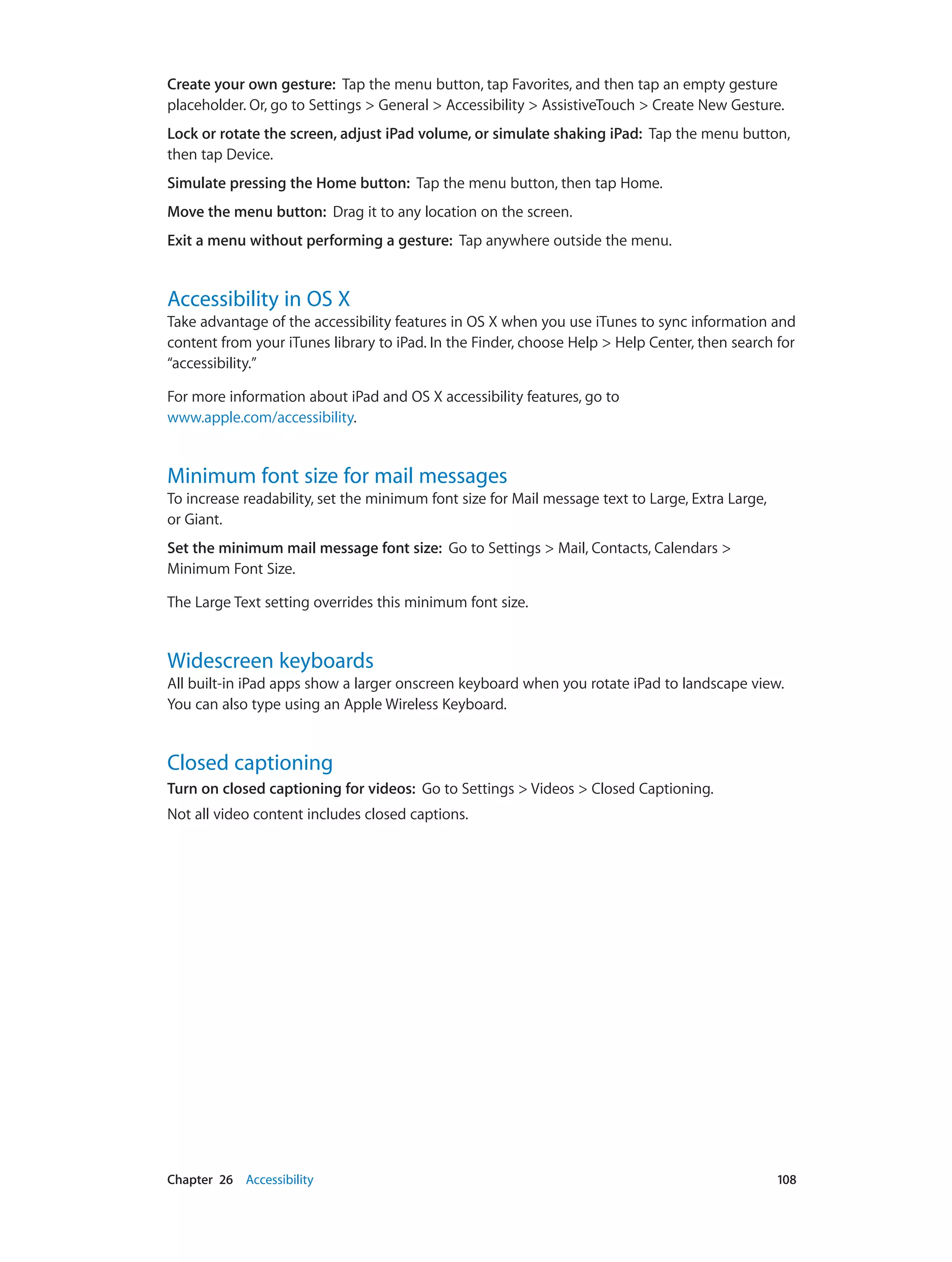 Chapter 26    Accessibility	 108
Create your own gesture:  Tap the menu button, tap Favorites, and then tap an empty gesture
placeholder. Or, go to Settings > General > Accessibility > AssistiveTouch > Create New Gesture.
Lock or rotate the screen, adjust iPad volume, or simulate shaking iPad:  Tap the menu button,
then tap Device.
Simulate pressing the Home button:  Tap the menu button, then tap Home.
Move the menu button:  Drag it to any location on the screen.
Exit a menu without performing a gesture:  Tap anywhere outside the menu.
Accessibility in OS X
Take advantage of the accessibility features in OS X when you use iTunes to sync information and
content from your iTunes library to iPad. In the Finder, choose Help > Help Center, then search for
“accessibility.”
For more information about iPad and OS X accessibility features, go to
www.apple.com/accessibility.
Minimum font size for mail messages
To increase readability, set the minimum font size for Mail message text to Large, Extra Large,
or Giant.
Set the minimum mail message font size:  Go to Settings > Mail, Contacts, Calendars >
Minimum Font Size.
The Large Text setting overrides this minimum font size.
Widescreen keyboards
All built-in iPad apps show a larger onscreen keyboard when you rotate iPad to landscape view.
You can also type using an Apple Wireless Keyboard.
Closed captioning
Turn on closed captioning for videos:  Go to Settings > Videos > Closed Captioning.
Not all video content includes closed captions.
 
