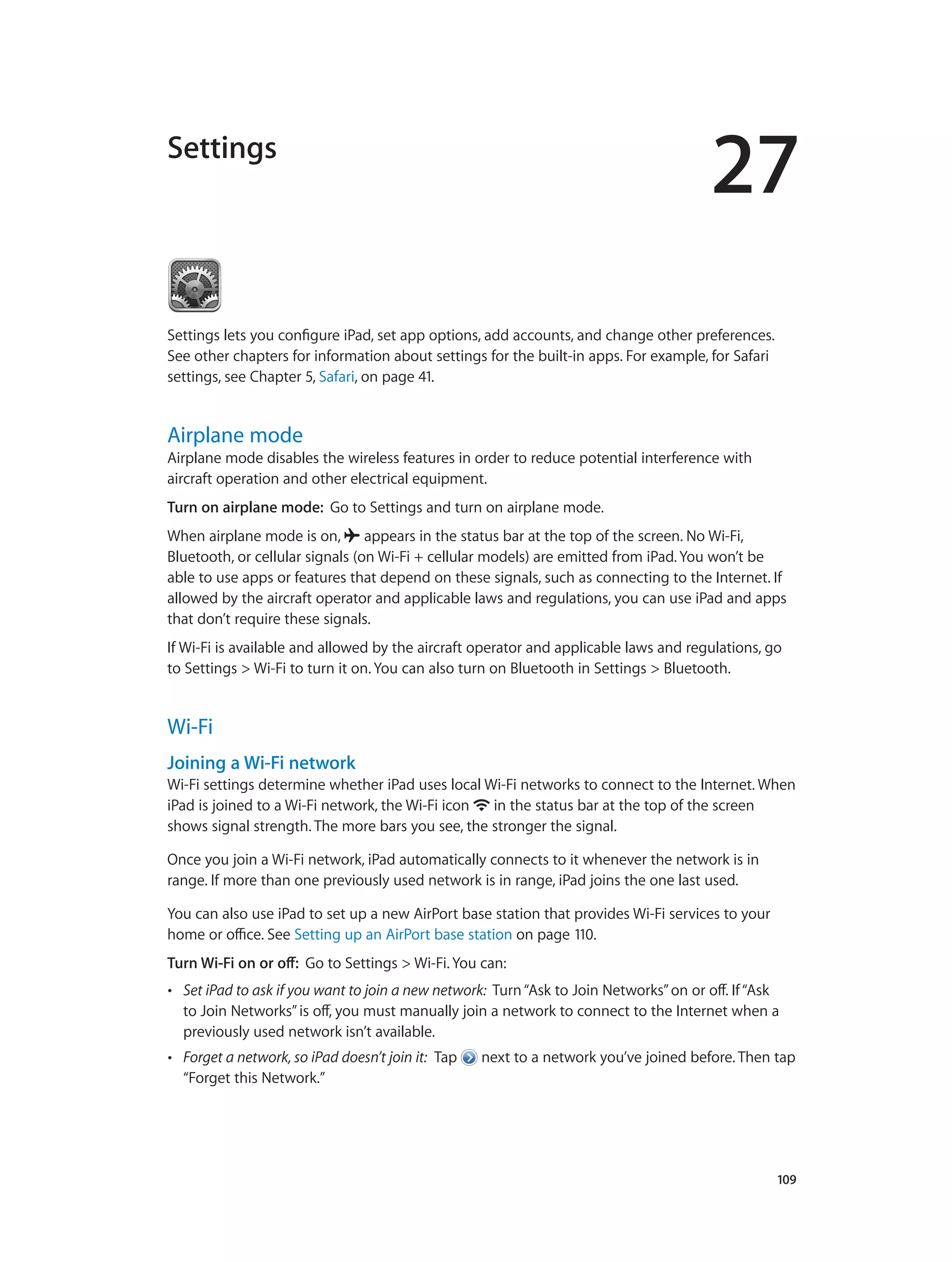 27
		 109
Settings
Settings lets you configure iPad, set app options, add accounts, and change other preferences.
See other chapters for information about settings for the built-in apps. For example, for Safari
settings, see Chapter 5, Safari, on page 41.
Airplane mode
Airplane mode disables the wireless features in order to reduce potential interference with
aircraft operation and other electrical equipment.
Turn on airplane mode:  Go to Settings and turn on airplane mode.
When airplane mode is on,  appears in the status bar at the top of the screen. No Wi-Fi,
Bluetooth, or cellular signals (on Wi-Fi + cellular models) are emitted from iPad. You won’t be
able to use apps or features that depend on these signals, such as connecting to the Internet. If
allowed by the aircraft operator and applicable laws and regulations, you can use iPad and apps
that don’t require these signals.
If Wi-Fi is available and allowed by the aircraft operator and applicable laws and regulations, go
to Settings > Wi-Fi to turn it on. You can also turn on Bluetooth in Settings > Bluetooth.
Wi-Fi
Joining a Wi-Fi network
Wi-Fi settings determine whether iPad uses local Wi-Fi networks to connect to the Internet. When
iPad is joined to a Wi-Fi network, the Wi-Fi icon  in the status bar at the top of the screen
shows signal strength. The more bars you see, the stronger the signal.
Once you join a Wi-Fi network, iPad automatically connects to it whenever the network is in
range. If more than one previously used network is in range, iPad joins the one last used.
You can also use iPad to set up a new AirPort base station that provides Wi-Fi services to your
home or office. See Setting up an AirPort base station on page 110.
Turn Wi-Fi on or off:  Go to Settings > Wi-Fi. You can:
•• Set iPad to ask if you want to join a new network: Turn“Ask to Join Networks”on or off. If“Ask
to Join Networks”is off, you must manually join a network to connect to the Internet when a
previously used network isn’t available.
•• Forget a network, so iPad doesn’t join it: Tap  next to a network you’ve joined before. Then tap
“Forget this Network.”
 