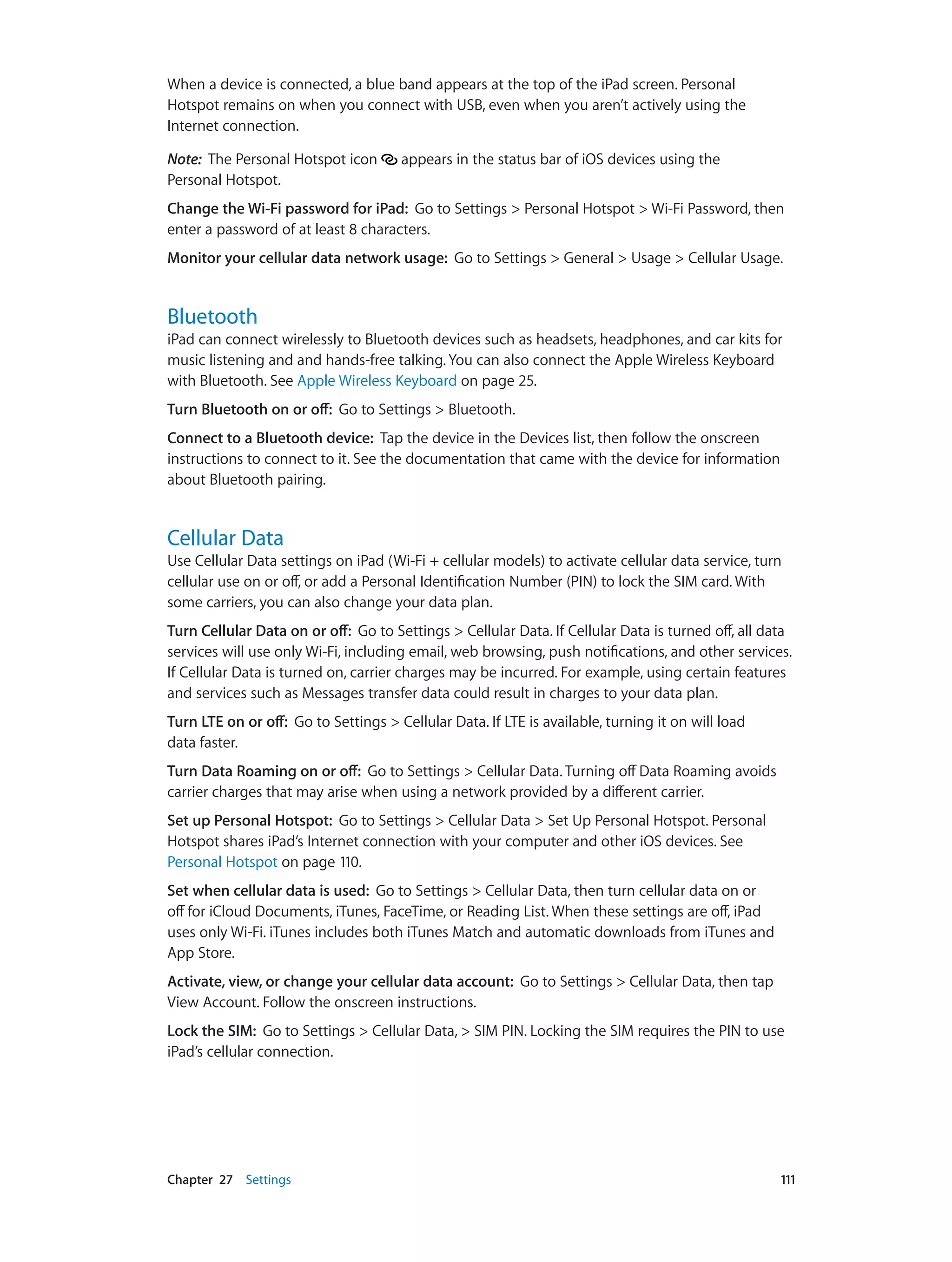 Chapter 27    Settings	 111
When a device is connected, a blue band appears at the top of the iPad screen. Personal
Hotspot remains on when you connect with USB, even when you aren’t actively using the
Internet connection.
Note:  The Personal Hotspot icon appears in the status bar of iOS devices using the
Personal Hotspot.
Change the Wi-Fi password for iPad: Go to Settings > Personal Hotspot > Wi-Fi Password, then
enter a password of at least 8 characters.
Monitor your cellular data network usage: Go to Settings > General > Usage > Cellular Usage.
Bluetooth
iPad can connect wirelessly to Bluetooth devices such as headsets, headphones, and car kits for
music listening and and hands-free talking. You can also connect the Apple Wireless Keyboard
with Bluetooth. See Apple Wireless Keyboard on page 25.
Turn Bluetooth on or off:  Go to Settings > Bluetooth.
Connect to a Bluetooth device: Tap the device in the Devices list, then follow the onscreen
instructions to connect to it. See the documentation that came with the device for information
about Bluetooth pairing.
Cellular Data
Use Cellular Data settings on iPad (Wi-Fi + cellular models) to activate cellular data service, turn
cellular use on or off, or add a Personal Identification Number (PIN) to lock the SIM card. With
some carriers, you can also change your data plan.
Turn Cellular Data on or off: Go to Settings > Cellular Data. If Cellular Data is turned off, all data
services will use only Wi-Fi, including email, web browsing, push notifications, and other services.
If Cellular Data is turned on, carrier charges may be incurred. For example, using certain features
and services such as Messages transfer data could result in charges to your data plan.
Turn LTE on or off: Go to Settings > Cellular Data. If LTE is available, turning it on will load
data faster.
Turn Data Roaming on or off: Go to Settings > Cellular Data. Turning off Data Roaming avoids
carrier charges that may arise when using a network provided by a different carrier.
Set up Personal Hotspot: Go to Settings > Cellular Data > Set Up Personal Hotspot. Personal
Hotspot shares iPad’s Internet connection with your computer and other iOS devices. See
Personal Hotspot on page 110.
Set when cellular data is used: Go to Settings > Cellular Data, then turn cellular data on or
off for iCloud Documents, iTunes, FaceTime, or Reading List. When these settings are off, iPad
uses only Wi-Fi. iTunes includes both iTunes Match and automatic downloads from iTunes and
App Store.
Activate, view, or change your cellular data account:  Go to Settings > Cellular Data, then tap
View Account. Follow the onscreen instructions.
Lock the SIM: Go to Settings > Cellular Data, > SIM PIN. Locking the SIM requires the PIN to use
iPad’s cellular connection.
 