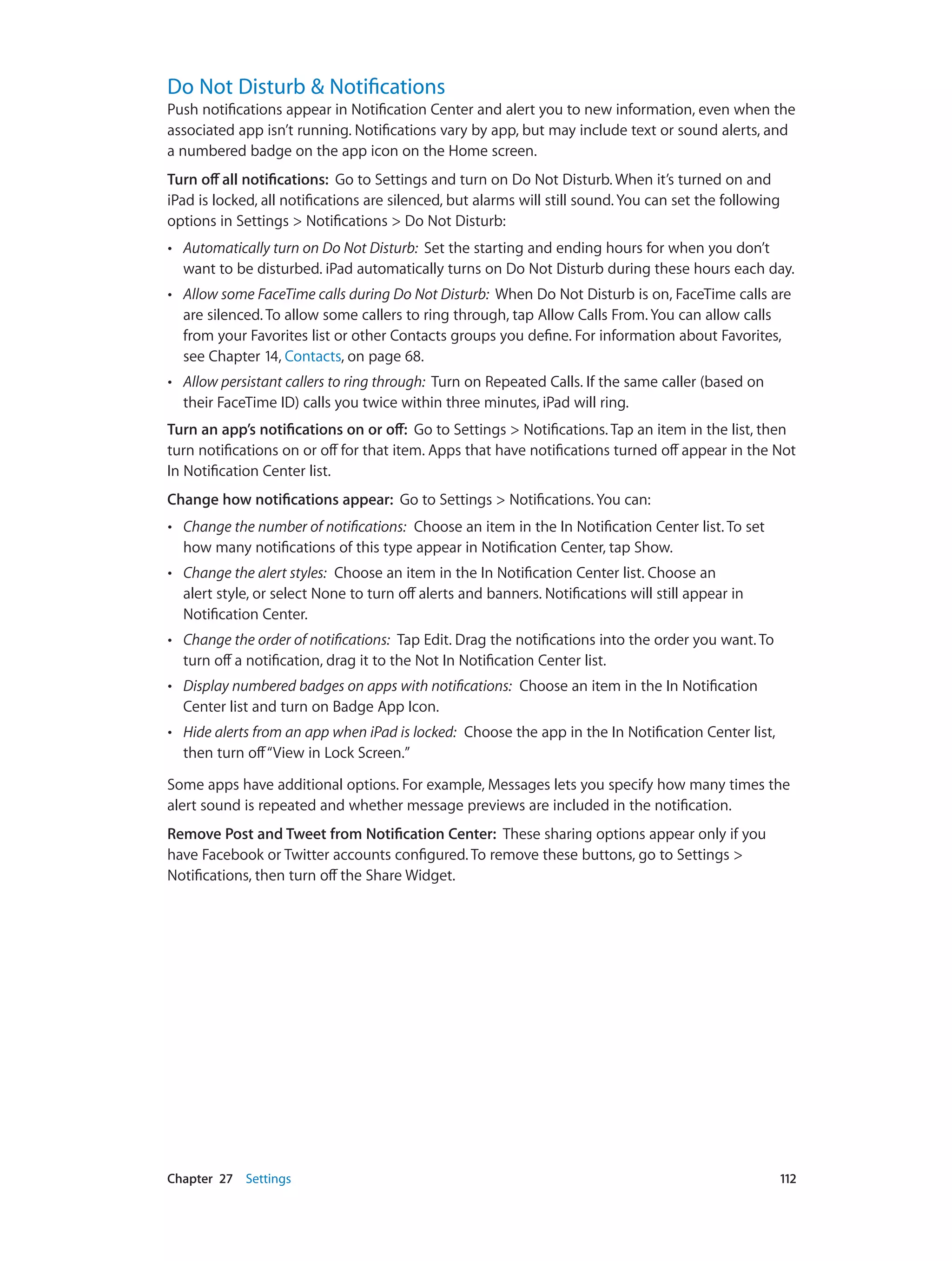 Chapter 27    Settings	 112
Do Not Disturb & Notifications
Push notifications appear in Notification Center and alert you to new information, even when the
associated app isn’t running. Notifications vary by app, but may include text or sound alerts, and
a numbered badge on the app icon on the Home screen.
Turn off all notifications: Go to Settings and turn on Do Not Disturb. When it’s turned on and
iPad is locked, all notifications are silenced, but alarms will still sound. You can set the following
options in Settings > Notifications > Do Not Disturb:
•• Automatically turn on Do Not Disturb: Set the starting and ending hours for when you don’t
want to be disturbed. iPad automatically turns on Do Not Disturb during these hours each day.
•• Allow some FaceTime calls during Do Not Disturb: When Do Not Disturb is on, FaceTime calls are
are silenced. To allow some callers to ring through, tap Allow Calls From. You can allow calls
from your Favorites list or other Contacts groups you define. For information about Favorites,
see Chapter 14, Contacts, on page 68.
•• Allow persistant callers to ring through: Turn on Repeated Calls. If the same caller (based on
their FaceTime ID) calls you twice within three minutes, iPad will ring.
Turn an app’s notifications on or off:  Go to Settings > Notifications. Tap an item in the list, then
turn notifications on or off for that item. Apps that have notifications turned off appear in the Not
In Notification Center list.
Change how notifications appear: Go to Settings > Notifications. You can:
•• Change the number of notifications: Choose an item in the In Notification Center list. To set
how many notifications of this type appear in Notification Center, tap Show.
•• Change the alert styles: Choose an item in the In Notification Center list. Choose an
alert style, or select None to turn off alerts and banners. Notifications will still appear in
Notification Center.
•• Change the order of notifications: Tap Edit. Drag the notifications into the order you want. To
turn off a notification, drag it to the Not In Notification Center list.
•• Display numbered badges on apps with notifications: Choose an item in the In Notification
Center list and turn on Badge App Icon.
•• Hide alerts from an app when iPad is locked: Choose the app in the In Notification Center list,
then turn off“View in Lock Screen.”
Some apps have additional options. For example, Messages lets you specify how many times the
alert sound is repeated and whether message previews are included in the notification.
Remove Post and Tweet from Notification Center: These sharing options appear only if you
have Facebook or Twitter accounts configured. To remove these buttons, go to Settings >
Notifications, then turn off the Share Widget.
 
