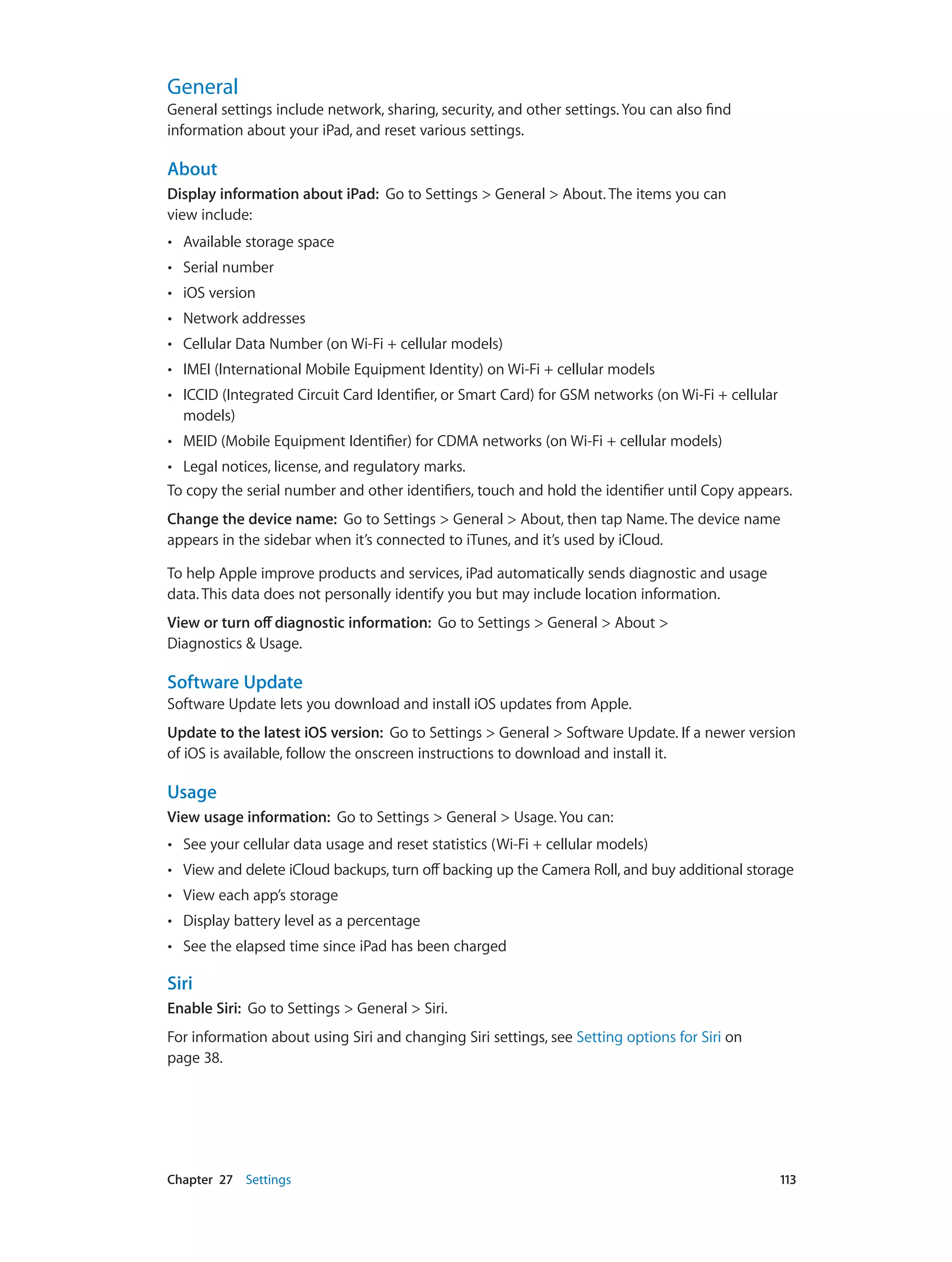 Chapter 27    Settings	 113
General
General settings include network, sharing, security, and other settings. You can also find
information about your iPad, and reset various settings.
About
Display information about iPad: Go to Settings > General > About. The items you can
view include:
•• Available storage space
•• Serial number
•• iOS version
•• Network addresses
•• Cellular Data Number (on Wi-Fi + cellular models)
•• IMEI (International Mobile Equipment Identity) on Wi-Fi + cellular models
•• ICCID (Integrated Circuit Card Identifier, or Smart Card) for GSM networks (on Wi-Fi + cellular
models)
•• MEID (Mobile Equipment Identifier) for CDMA networks (on Wi-Fi + cellular models)
•• Legal notices, license, and regulatory marks.
To copy the serial number and other identifiers, touch and hold the identifier until Copy appears.
Change the device name:  Go to Settings > General > About, then tap Name. The device name
appears in the sidebar when it’s connected to iTunes, and it’s used by iCloud.
To help Apple improve products and services, iPad automatically sends diagnostic and usage
data. This data does not personally identify you but may include location information.
View or turn off diagnostic information: Go to Settings > General > About >
Diagnostics & Usage.
Software Update
Software Update lets you download and install iOS updates from Apple.
Update to the latest iOS version:  Go to Settings > General > Software Update. If a newer version
of iOS is available, follow the onscreen instructions to download and install it.
Usage
View usage information:  Go to Settings > General > Usage. You can:
•• See your cellular data usage and reset statistics (Wi-Fi + cellular models)
•• View and delete iCloud backups, turn off backing up the Camera Roll, and buy additional storage
•• View each app’s storage
•• Display battery level as a percentage
•• See the elapsed time since iPad has been charged
Siri
Enable Siri:  Go to Settings > General > Siri.
For information about using Siri and changing Siri settings, see Setting options for Siri on
page 38.
 