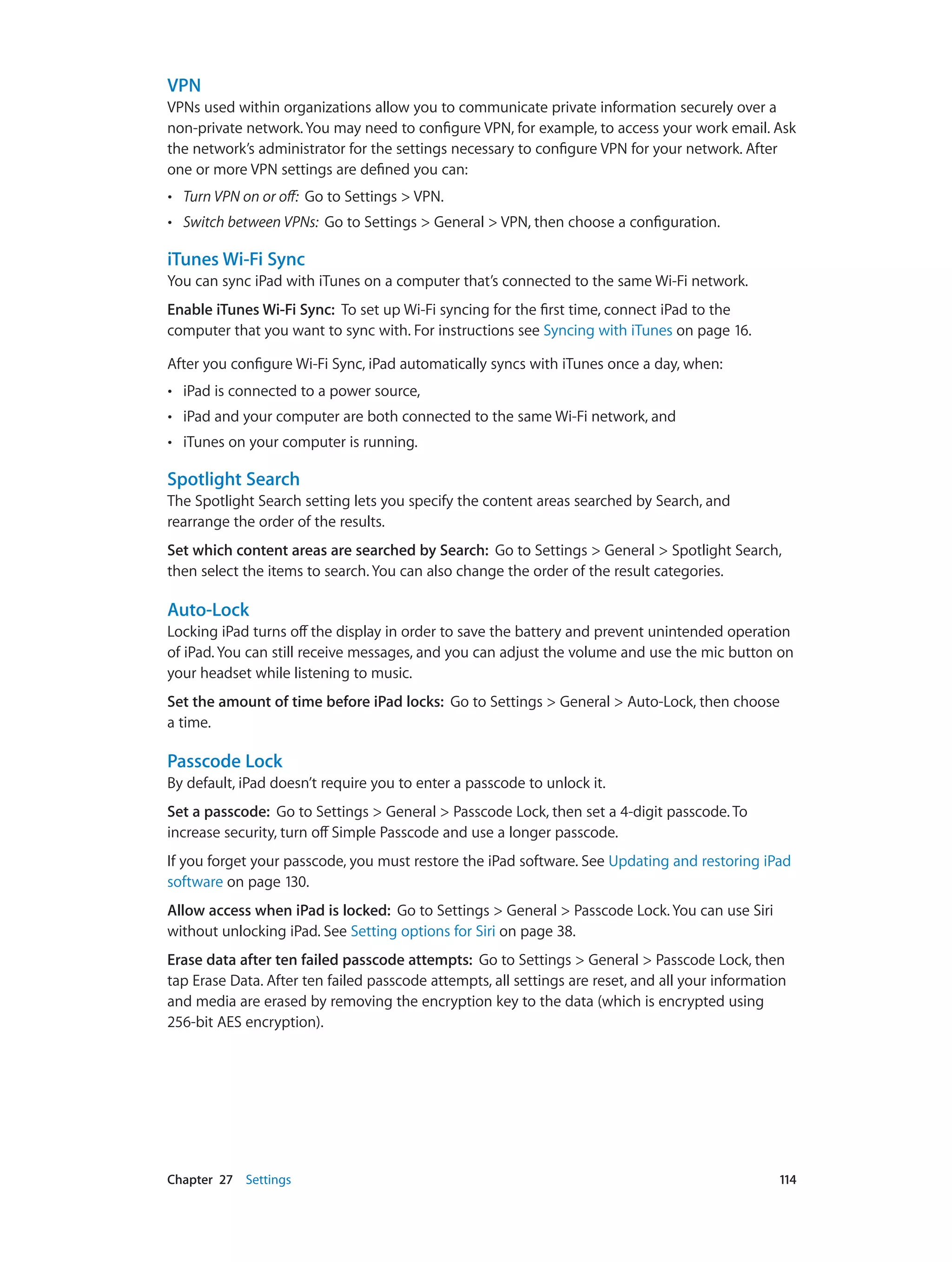 Chapter 27    Settings	 114
VPN
VPNs used within organizations allow you to communicate private information securely over a
non-private network. You may need to configure VPN, for example, to access your work email. Ask
the network’s administrator for the settings necessary to configure VPN for your network. After
one or more VPN settings are defined you can:
•• Turn VPN on or off: Go to Settings > VPN.
•• Switch between VPNs: Go to Settings > General > VPN, then choose a configuration.
iTunes Wi-Fi Sync
You can sync iPad with iTunes on a computer that’s connected to the same Wi-Fi network.
Enable iTunes Wi-Fi Sync:  To set up Wi-Fi syncing for the first time, connect iPad to the
computer that you want to sync with. For instructions see Syncing with iTunes on page 16.
After you configure Wi-Fi Sync, iPad automatically syncs with iTunes once a day, when:
•• iPad is connected to a power source,
•• iPad and your computer are both connected to the same Wi-Fi network, and
•• iTunes on your computer is running.
Spotlight Search
The Spotlight Search setting lets you specify the content areas searched by Search, and
rearrange the order of the results.
Set which content areas are searched by Search:  Go to Settings > General > Spotlight Search,
then select the items to search. You can also change the order of the result categories.
Auto-Lock
Locking iPad turns off the display in order to save the battery and prevent unintended operation
of iPad. You can still receive messages, and you can adjust the volume and use the mic button on
your headset while listening to music.
Set the amount of time before iPad locks:  Go to Settings > General > Auto-Lock, then choose
a time.
Passcode Lock
By default, iPad doesn’t require you to enter a passcode to unlock it.
Set a passcode:  Go to Settings > General > Passcode Lock, then set a 4-digit passcode. To
increase security, turn off Simple Passcode and use a longer passcode.
If you forget your passcode, you must restore the iPad software. See Updating and restoring iPad
software on page 130.
Allow access when iPad is locked: Go to Settings > General > Passcode Lock. You can use Siri
without unlocking iPad. See Setting options for Siri on page 38.
Erase data after ten failed passcode attempts: Go to Settings > General > Passcode Lock, then
tap Erase Data. After ten failed passcode attempts, all settings are reset, and all your information
and media are erased by removing the encryption key to the data (which is encrypted using
256-bit AES encryption).
 