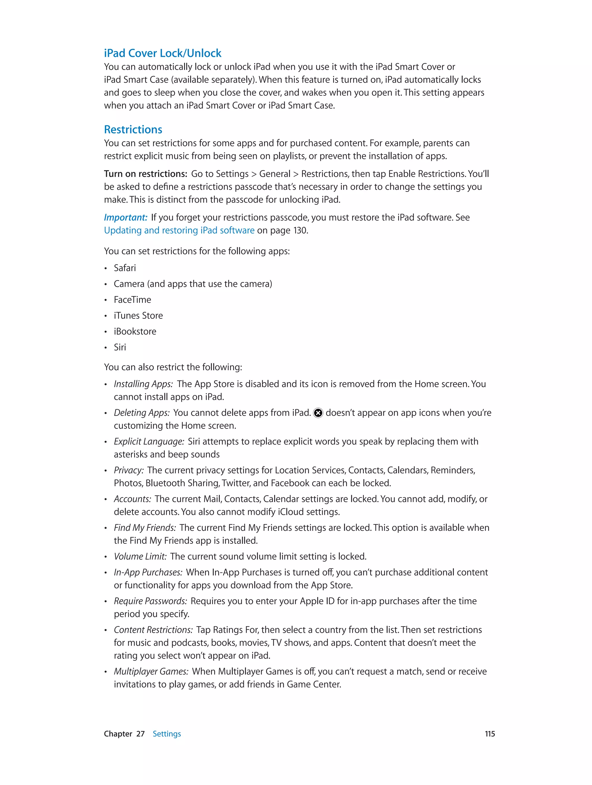 Chapter 27    Settings	 115
iPad Cover Lock/Unlock
You can automatically lock or unlock iPad when you use it with the iPad Smart Cover or
iPad Smart Case (available separately). When this feature is turned on, iPad automatically locks
and goes to sleep when you close the cover, and wakes when you open it. This setting appears
when you attach an iPad Smart Cover or iPad Smart Case.
Restrictions
You can set restrictions for some apps and for purchased content. For example, parents can
restrict explicit music from being seen on playlists, or prevent the installation of apps.
Turn on restrictions:  Go to Settings > General > Restrictions, then tap Enable Restrictions. You’ll
be asked to define a restrictions passcode that’s necessary in order to change the settings you
make. This is distinct from the passcode for unlocking iPad.
Important:  If you forget your restrictions passcode, you must restore the iPad software. See
Updating and restoring iPad software on page 130.
You can set restrictions for the following apps:
•• Safari
•• Camera (and apps that use the camera)
•• FaceTime
•• iTunes Store
•• iBookstore
•• Siri
You can also restrict the following:
•• Installing Apps: The App Store is disabled and its icon is removed from the Home screen. You
cannot install apps on iPad.
•• Deleting Apps: You cannot delete apps from iPad. doesn’t appear on app icons when you’re
customizing the Home screen.
•• Explicit Language: Siri attempts to replace explicit words you speak by replacing them with
asterisks and beep sounds
•• Privacy: The current privacy settings for Location Services, Contacts, Calendars, Reminders,
Photos, Bluetooth Sharing, Twitter, and Facebook can each be locked.
•• Accounts: The current Mail, Contacts, Calendar settings are locked. You cannot add, modify, or
delete accounts. You also cannot modify iCloud settings.
•• Find My Friends: The current Find My Friends settings are locked. This option is available when
the Find My Friends app is installed.
•• Volume Limit: The current sound volume limit setting is locked.
•• In-App Purchases: When In-App Purchases is turned off, you can’t purchase additional content
or functionality for apps you download from the App Store.
•• Require Passwords: Requires you to enter your Apple ID for in-app purchases after the time
period you specify.
•• Content Restrictions: Tap Ratings For, then select a country from the list. Then set restrictions
for music and podcasts, books, movies, TV shows, and apps. Content that doesn’t meet the
rating you select won’t appear on iPad.
•• Multiplayer Games: When Multiplayer Games is off, you can’t request a match, send or receive
invitations to play games, or add friends in Game Center.
 