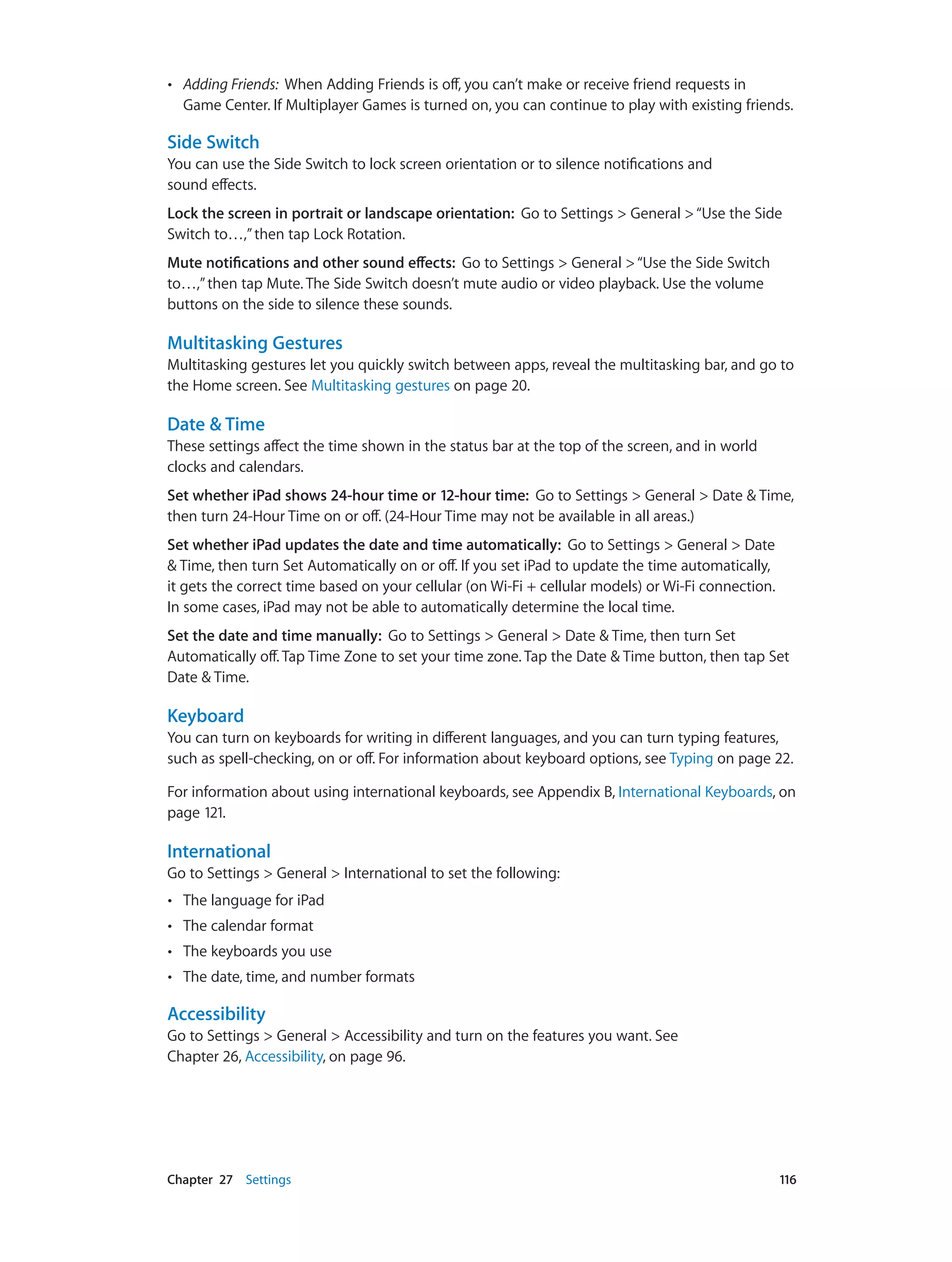 Chapter 27    Settings	 116
•• Adding Friends: When Adding Friends is off, you can’t make or receive friend requests in
Game Center. If Multiplayer Games is turned on, you can continue to play with existing friends.
Side Switch
You can use the Side Switch to lock screen orientation or to silence notifications and
sound effects.
Lock the screen in portrait or landscape orientation:  Go to Settings > General >“Use the Side
Switch to…,”then tap Lock Rotation.
Mute notifications and other sound effects:  Go to Settings > General >“Use the Side Switch
to…,”then tap Mute. The Side Switch doesn’t mute audio or video playback. Use the volume
buttons on the side to silence these sounds.
Multitasking Gestures
Multitasking gestures let you quickly switch between apps, reveal the multitasking bar, and go to
the Home screen. See Multitasking gestures on page 20.
Date & Time
These settings affect the time shown in the status bar at the top of the screen, and in world
clocks and calendars.
Set whether iPad shows 24-hour time or 12-hour time:  Go to Settings > General > Date & Time,
then turn 24-Hour Time on or off. (24-Hour Time may not be available in all areas.)
Set whether iPad updates the date and time automatically: Go to Settings > General > Date
& Time, then turn Set Automatically on or off. If you set iPad to update the time automatically,
it gets the correct time based on your cellular (on Wi-Fi + cellular models) or Wi-Fi connection.
In some cases, iPad may not be able to automatically determine the local time.
Set the date and time manually: Go to Settings > General > Date & Time, then turn Set
Automatically off. Tap Time Zone to set your time zone. Tap the Date & Time button, then tap Set
Date & Time.
Keyboard
You can turn on keyboards for writing in different languages, and you can turn typing features,
such as spell-checking, on or off. For information about keyboard options, see Typing on page 22.
For information about using international keyboards, see Appendix B, International Keyboards, on
page 121.
International
Go to Settings > General > International to set the following:
•• The language for iPad
•• The calendar format
•• The keyboards you use
•• The date, time, and number formats
Accessibility
Go to Settings > General > Accessibility and turn on the features you want. See
Chapter 26, Accessibility, on page 96.
 