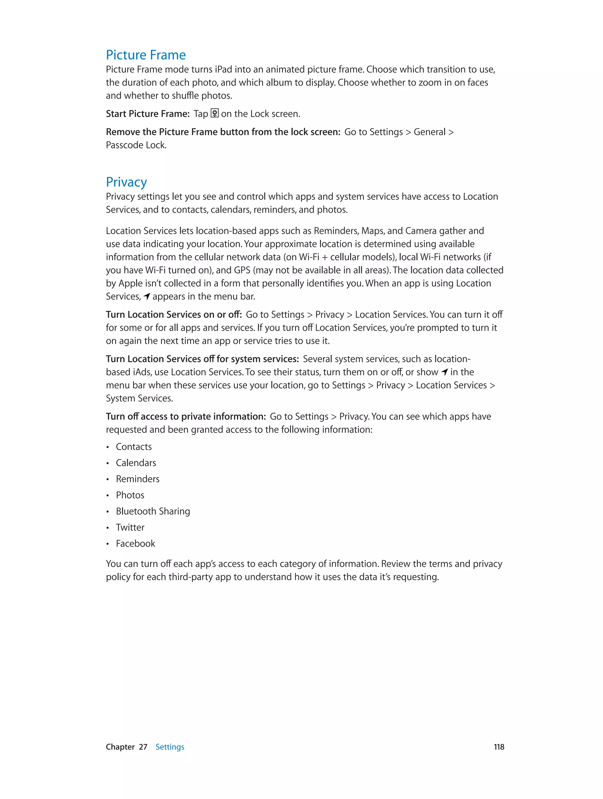 Chapter 27    Settings	 118
Picture Frame
Picture Frame mode turns iPad into an animated picture frame. Choose which transition to use,
the duration of each photo, and which album to display. Choose whether to zoom in on faces
and whether to shuffle photos.
Start Picture Frame:  Tap on the Lock screen.
Remove the Picture Frame button from the lock screen: Go to Settings > General >
Passcode Lock.
Privacy
Privacy settings let you see and control which apps and system services have access to Location
Services, and to contacts, calendars, reminders, and photos.
Location Services lets location-based apps such as Reminders, Maps, and Camera gather and
use data indicating your location. Your approximate location is determined using available
information from the cellular network data (on Wi-Fi + cellular models), local Wi-Fi networks (if
you have Wi-Fi turned on), and GPS (may not be available in all areas). The location data collected
by Apple isn’t collected in a form that personally identifies you. When an app is using Location
Services, appears in the menu bar.
Turn Location Services on or off:  Go to Settings > Privacy > Location Services. You can turn it off
for some or for all apps and services. If you turn off Location Services, you’re prompted to turn it
on again the next time an app or service tries to use it.
Turn Location Services off for system services: Several system services, such as location-
based iAds, use Location Services. To see their status, turn them on or off, or show in the
menu bar when these services use your location, go to Settings > Privacy > Location Services >
System Services.
Turn off access to private information: Go to Settings > Privacy. You can see which apps have
requested and been granted access to the following information:
•• Contacts
•• Calendars
•• Reminders
•• Photos
•• Bluetooth Sharing
•• Twitter
•• Facebook
You can turn off each app’s access to each category of information. Review the terms and privacy
policy for each third-party app to understand how it uses the data it’s requesting.
 