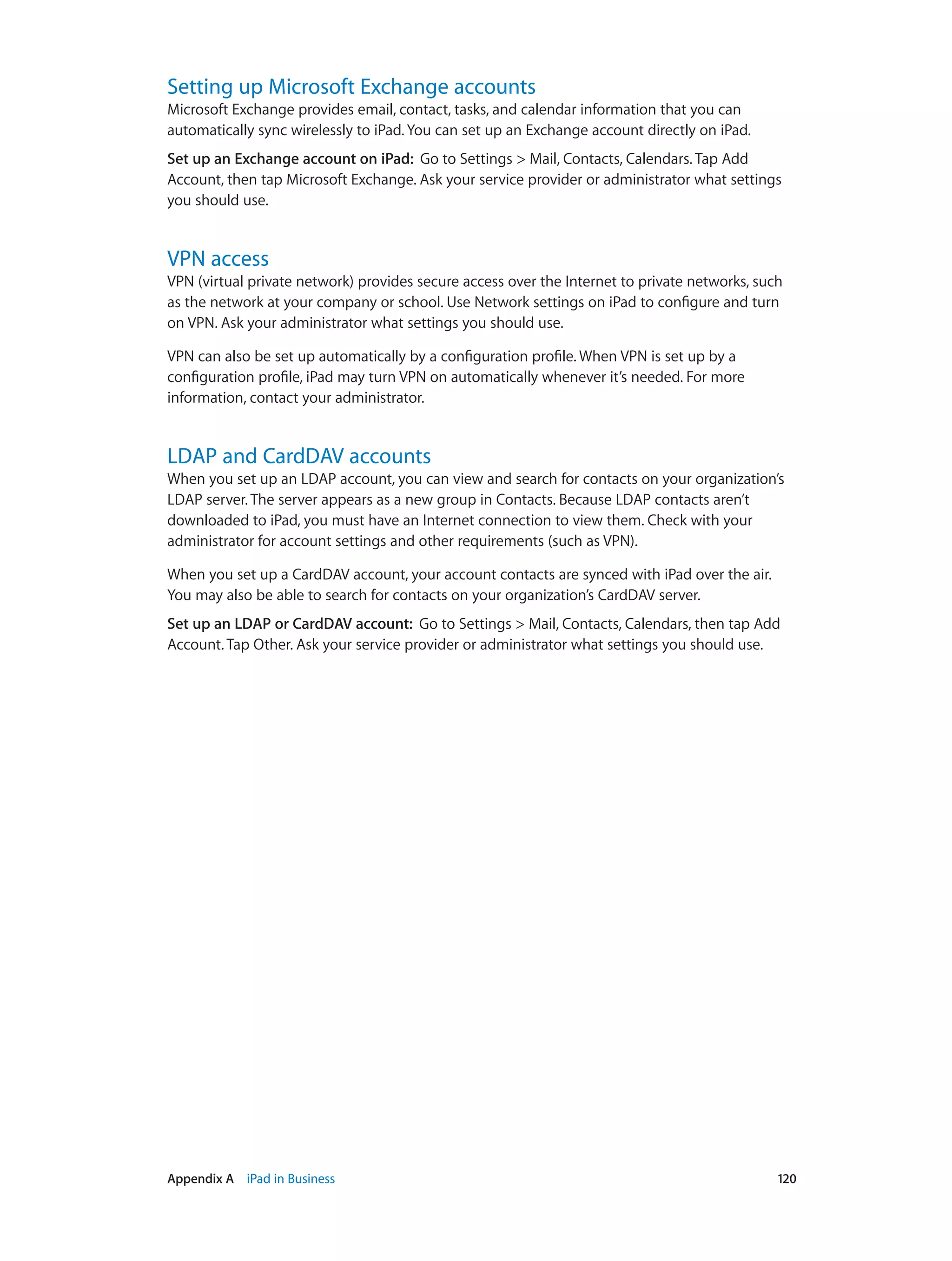 Appendix A    iPad in Business	 120
Setting up Microsoft Exchange accounts
Microsoft Exchange provides email, contact, tasks, and calendar information that you can
automatically sync wirelessly to iPad. You can set up an Exchange account directly on iPad.
Set up an Exchange account on iPad:  Go to Settings > Mail, Contacts, Calendars. Tap Add
Account, then tap Microsoft Exchange. Ask your service provider or administrator what settings
you should use.
VPN access
VPN (virtual private network) provides secure access over the Internet to private networks, such
as the network at your company or school. Use Network settings on iPad to configure and turn
on VPN. Ask your administrator what settings you should use.
VPN can also be set up automatically by a configuration profile. When VPN is set up by a
configuration profile, iPad may turn VPN on automatically whenever it’s needed. For more
information, contact your administrator.
LDAP and CardDAV accounts
When you set up an LDAP account, you can view and search for contacts on your organization’s
LDAP server. The server appears as a new group in Contacts. Because LDAP contacts aren’t
downloaded to iPad, you must have an Internet connection to view them. Check with your
administrator for account settings and other requirements (such as VPN).
When you set up a CardDAV account, your account contacts are synced with iPad over the air.
You may also be able to search for contacts on your organization’s CardDAV server.
Set up an LDAP or CardDAV account:  Go to Settings > Mail, Contacts, Calendars, then tap Add
Account. Tap Other. Ask your service provider or administrator what settings you should use.
 