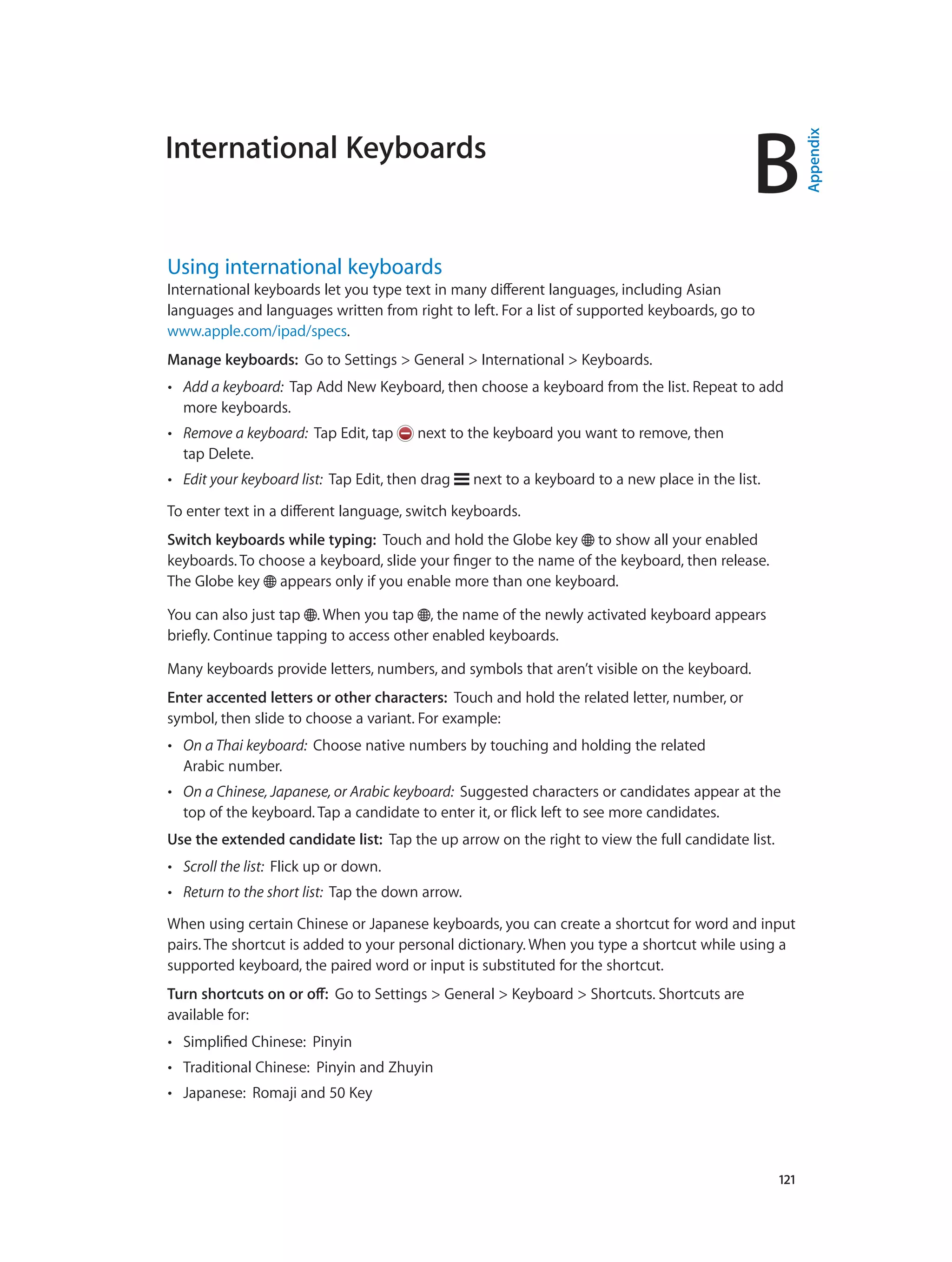 B
		 121
International Keyboards
Using international keyboards
International keyboards let you type text in many different languages, including Asian
languages and languages written from right to left. For a list of supported keyboards, go to
www.apple.com/ipad/specs.
Manage keyboards:  Go to Settings > General > International > Keyboards.
•• Add a keyboard:  Tap Add New Keyboard, then choose a keyboard from the list. Repeat to add
more keyboards.
•• Remove a keyboard:  Tap Edit, tap next to the keyboard you want to remove, then
tap Delete.
•• Edit your keyboard list:  Tap Edit, then drag next to a keyboard to a new place in the list.
To enter text in a different language, switch keyboards.
Switch keyboards while typing:  Touch and hold the Globe key to show all your enabled
keyboards. To choose a keyboard, slide your finger to the name of the keyboard, then release.
The Globe key appears only if you enable more than one keyboard.
You can also just tap . When you tap , the name of the newly activated keyboard appears
briefly. Continue tapping to access other enabled keyboards.
Many keyboards provide letters, numbers, and symbols that aren’t visible on the keyboard.
Enter accented letters or other characters:  Touch and hold the related letter, number, or
symbol, then slide to choose a variant. For example:
•• On a Thai keyboard:  Choose native numbers by touching and holding the related
Arabic number.
•• On a Chinese, Japanese, or Arabic keyboard:  Suggested characters or candidates appear at the
top of the keyboard. Tap a candidate to enter it, or flick left to see more candidates.
Use the extended candidate list:  Tap the up arrow on the right to view the full candidate list.
•• Scroll the list:  Flick up or down.
•• Return to the short list:  Tap the down arrow.
When using certain Chinese or Japanese keyboards, you can create a shortcut for word and input
pairs. The shortcut is added to your personal dictionary. When you type a shortcut while using a
supported keyboard, the paired word or input is substituted for the shortcut.
Turn shortcuts on or off:  Go to Settings > General > Keyboard > Shortcuts. Shortcuts are
available for:
•• Simplified Chinese:  Pinyin
•• Traditional Chinese:  Pinyin and Zhuyin
•• Japanese:  Romaji and 50 Key
Appendix
 