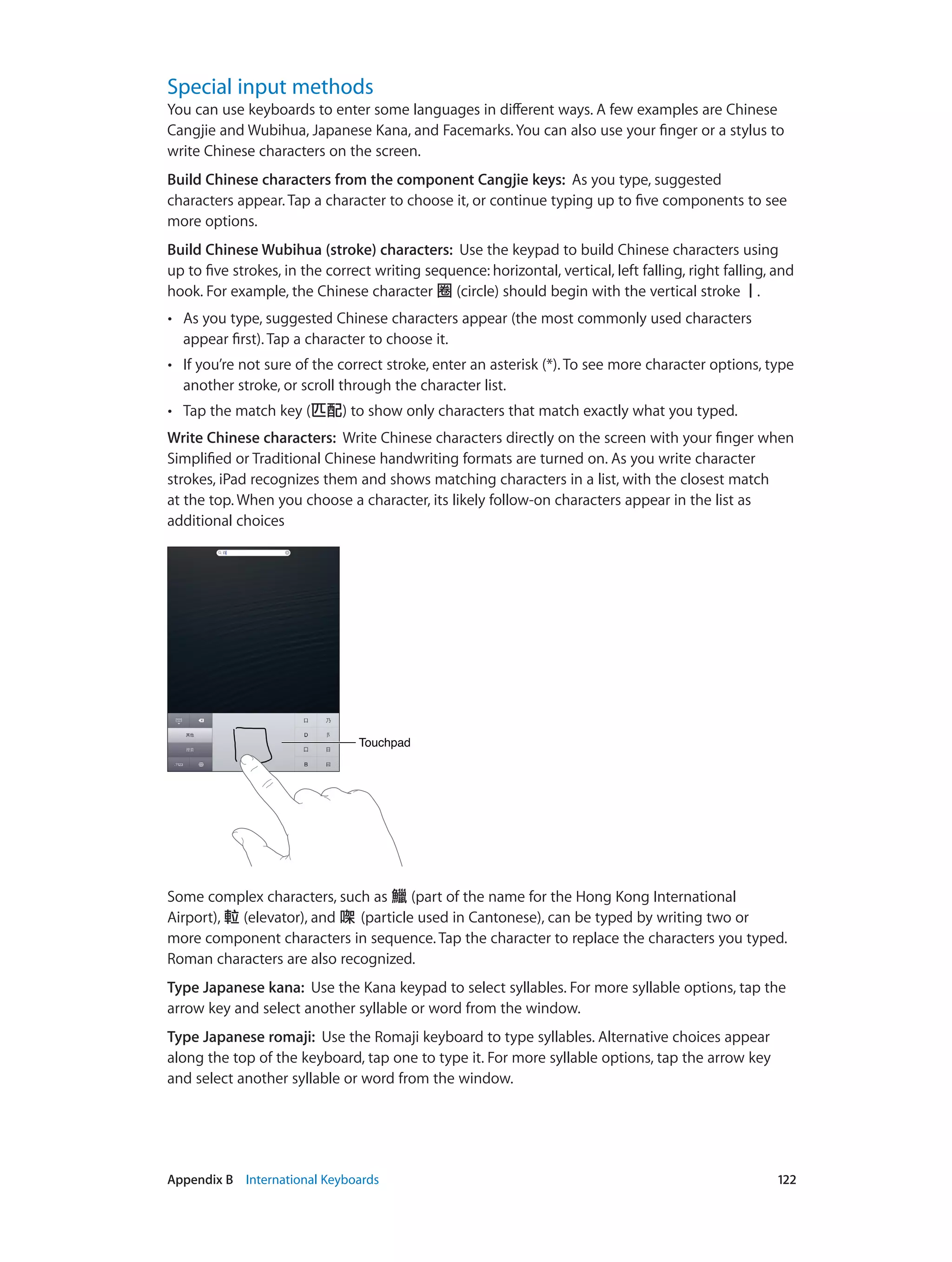 Appendix B    International Keyboards	 122
Special input methods
You can use keyboards to enter some languages in different ways. A few examples are Chinese
Cangjie and Wubihua, Japanese Kana, and Facemarks. You can also use your finger or a stylus to
write Chinese characters on the screen.
Build Chinese characters from the component Cangjie keys:  As you type, suggested
characters appear. Tap a character to choose it, or continue typing up to five components to see
more options.
Build Chinese Wubihua (stroke) characters:  Use the keypad to build Chinese characters using
up to five strokes, in the correct writing sequence: horizontal, vertical, left falling, right falling, and
hook. For example, the Chinese character 圈 (circle) should begin with the vertical stroke丨.
•• As you type, suggested Chinese characters appear (the most commonly used characters
appear first). Tap a character to choose it.
•• If you’re not sure of the correct stroke, enter an asterisk (*). To see more character options, type
another stroke, or scroll through the character list.
•• Tap the match key (匹配) to show only characters that match exactly what you typed.
Write Chinese characters:  Write Chinese characters directly on the screen with your finger when
Simplified or Traditional Chinese handwriting formats are turned on. As you write character
strokes, iPad recognizes them and shows matching characters in a list, with the closest match
at the top. When you choose a character, its likely follow-on characters appear in the list as
additional choices
TouchpadTouchpad
Some complex characters, such as 鱲 (part of the name for the Hong Kong International
Airport), 𨋢 (elevator), and 㗎 (particle used in Cantonese), can be typed by writing two or
more component characters in sequence. Tap the character to replace the characters you typed.
Roman characters are also recognized.
Type Japanese kana:  Use the Kana keypad to select syllables. For more syllable options, tap the
arrow key and select another syllable or word from the window.
Type Japanese romaji:  Use the Romaji keyboard to type syllables. Alternative choices appear
along the top of the keyboard, tap one to type it. For more syllable options, tap the arrow key
and select another syllable or word from the window.
 