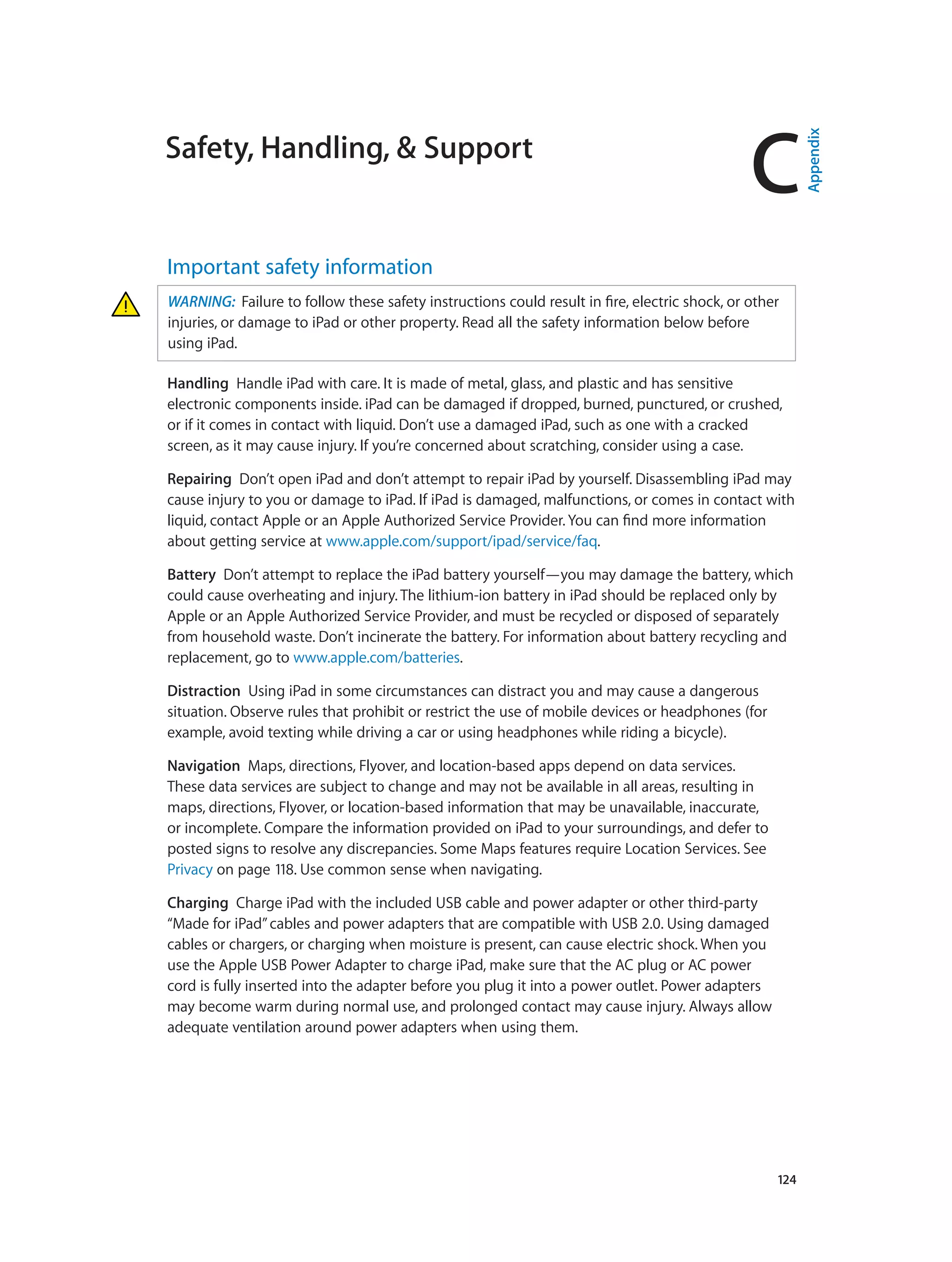 C
		 124
Safety, Handling, & Support
Important safety information
WARNING:  Failure to follow these safety instructions could result in fire, electric shock, or other
injuries, or damage to iPad or other property. Read all the safety information below before
using iPad.
Handling  Handle iPad with care. It is made of metal, glass, and plastic and has sensitive
electronic components inside. iPad can be damaged if dropped, burned, punctured, or crushed,
or if it comes in contact with liquid. Don’t use a damaged iPad, such as one with a cracked
screen, as it may cause injury. If you’re concerned about scratching, consider using a case.
Repairing  Don’t open iPad and don’t attempt to repair iPad by yourself. Disassembling iPad may
cause injury to you or damage to iPad. If iPad is damaged, malfunctions, or comes in contact with
liquid, contact Apple or an Apple Authorized Service Provider. You can find more information
about getting service at www.apple.com/support/ipad/service/faq.
Battery  Don’t attempt to replace the iPad battery yourself—you may damage the battery, which
could cause overheating and injury. The lithium-ion battery in iPad should be replaced only by
Apple or an Apple Authorized Service Provider, and must be recycled or disposed of separately
from household waste. Don’t incinerate the battery. For information about battery recycling and
replacement, go to www.apple.com/batteries.
Distraction  Using iPad in some circumstances can distract you and may cause a dangerous
situation. Observe rules that prohibit or restrict the use of mobile devices or headphones (for
example, avoid texting while driving a car or using headphones while riding a bicycle).
Navigation  Maps, directions, Flyover, and location-based apps depend on data services.
These data services are subject to change and may not be available in all areas, resulting in
maps, directions, Flyover, or location-based information that may be unavailable, inaccurate,
or incomplete. Compare the information provided on iPad to your surroundings, and defer to
posted signs to resolve any discrepancies. Some Maps features require Location Services. See
Privacy on page 118. Use common sense when navigating.
Charging  Charge iPad with the included USB cable and power adapter or other third-party
“Made for iPad”cables and power adapters that are compatible with USB 2.0. Using damaged
cables or chargers, or charging when moisture is present, can cause electric shock. When you
use the Apple USB Power Adapter to charge iPad, make sure that the AC plug or AC power
cord is fully inserted into the adapter before you plug it into a power outlet. Power adapters
may become warm during normal use, and prolonged contact may cause injury. Always allow
adequate ventilation around power adapters when using them.
Appendix
 