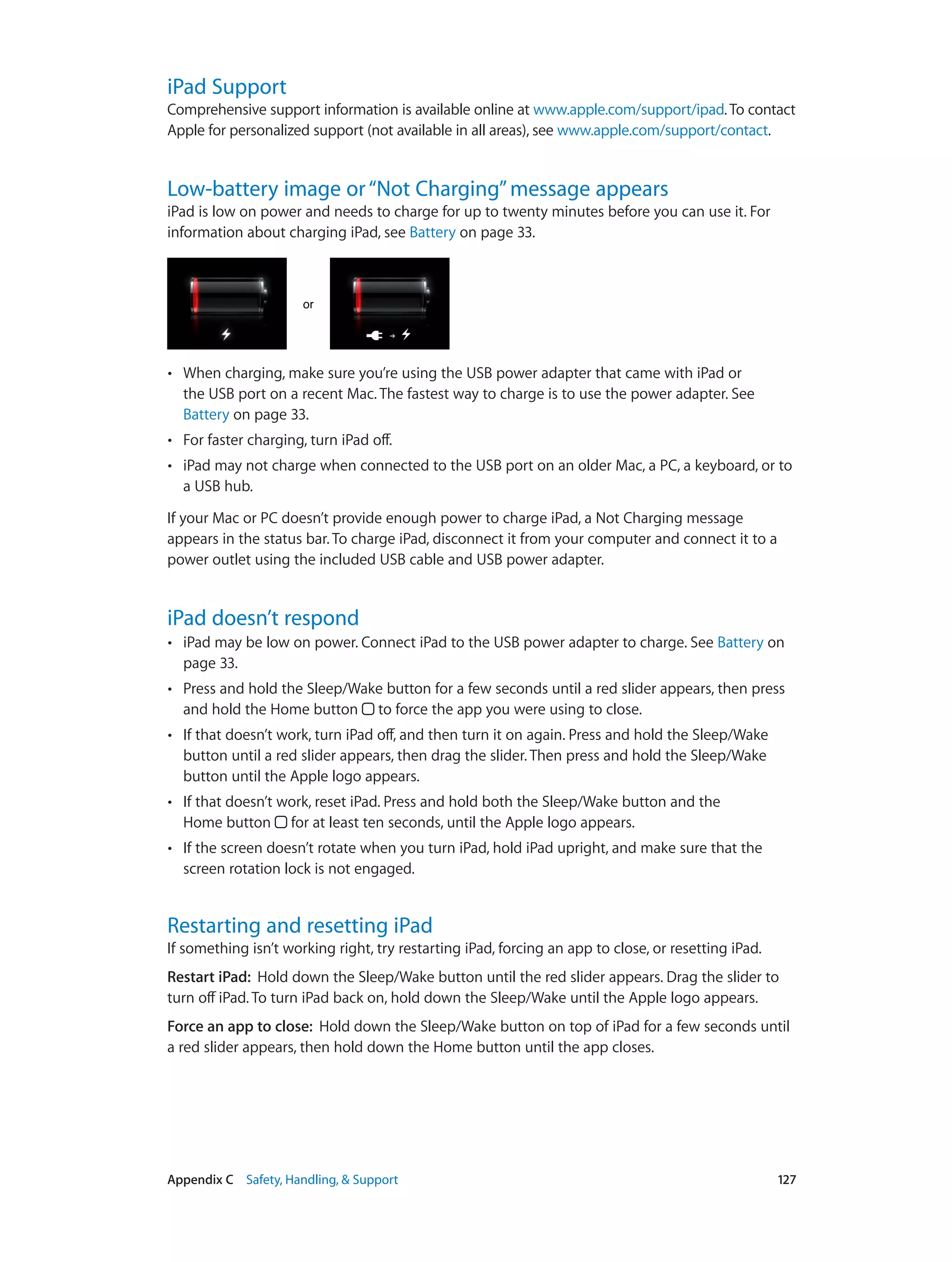 Appendix C    Safety, Handling, & Support	 127
iPad Support
Comprehensive support information is available online at www.apple.com/support/ipad.To contact
Apple for personalized support (not available in all areas), see www.apple.com/support/contact.
Low-battery image or“Not Charging”message appears
iPad is low on power and needs to charge for up to twenty minutes before you can use it. For
information about charging iPad, see Battery on page 33.
oror
•• When charging, make sure you’re using the USB power adapter that came with iPad or
the USB port on a recent Mac. The fastest way to charge is to use the power adapter. See
Battery on page 33.
•• For faster charging, turn iPad off.
•• iPad may not charge when connected to the USB port on an older Mac, a PC, a keyboard, or to
a USB hub.
If your Mac or PC doesn’t provide enough power to charge iPad, a Not Charging message
appears in the status bar. To charge iPad, disconnect it from your computer and connect it to a
power outlet using the included USB cable and USB power adapter.
iPad doesn’t respond
•• iPad may be low on power. Connect iPad to the USB power adapter to charge. See Battery on
page 33.
•• Press and hold the Sleep/Wake button for a few seconds until a red slider appears, then press
and hold the Home button to force the app you were using to close.
•• If that doesn’t work, turn iPad off, and then turn it on again. Press and hold the Sleep/Wake
button until a red slider appears, then drag the slider. Then press and hold the Sleep/Wake
button until the Apple logo appears.
•• If that doesn’t work, reset iPad. Press and hold both the Sleep/Wake button and the
Home button for at least ten seconds, until the Apple logo appears.
•• If the screen doesn’t rotate when you turn iPad, hold iPad upright, and make sure that the
screen rotation lock is not engaged.
Restarting and resetting iPad
If something isn’t working right, try restarting iPad, forcing an app to close, or resetting iPad.
Restart iPad:  Hold down the Sleep/Wake button until the red slider appears. Drag the slider to
turn off iPad. To turn iPad back on, hold down the Sleep/Wake until the Apple logo appears.
Force an app to close:  Hold down the Sleep/Wake button on top of iPad for a few seconds until
a red slider appears, then hold down the Home button until the app closes.
 