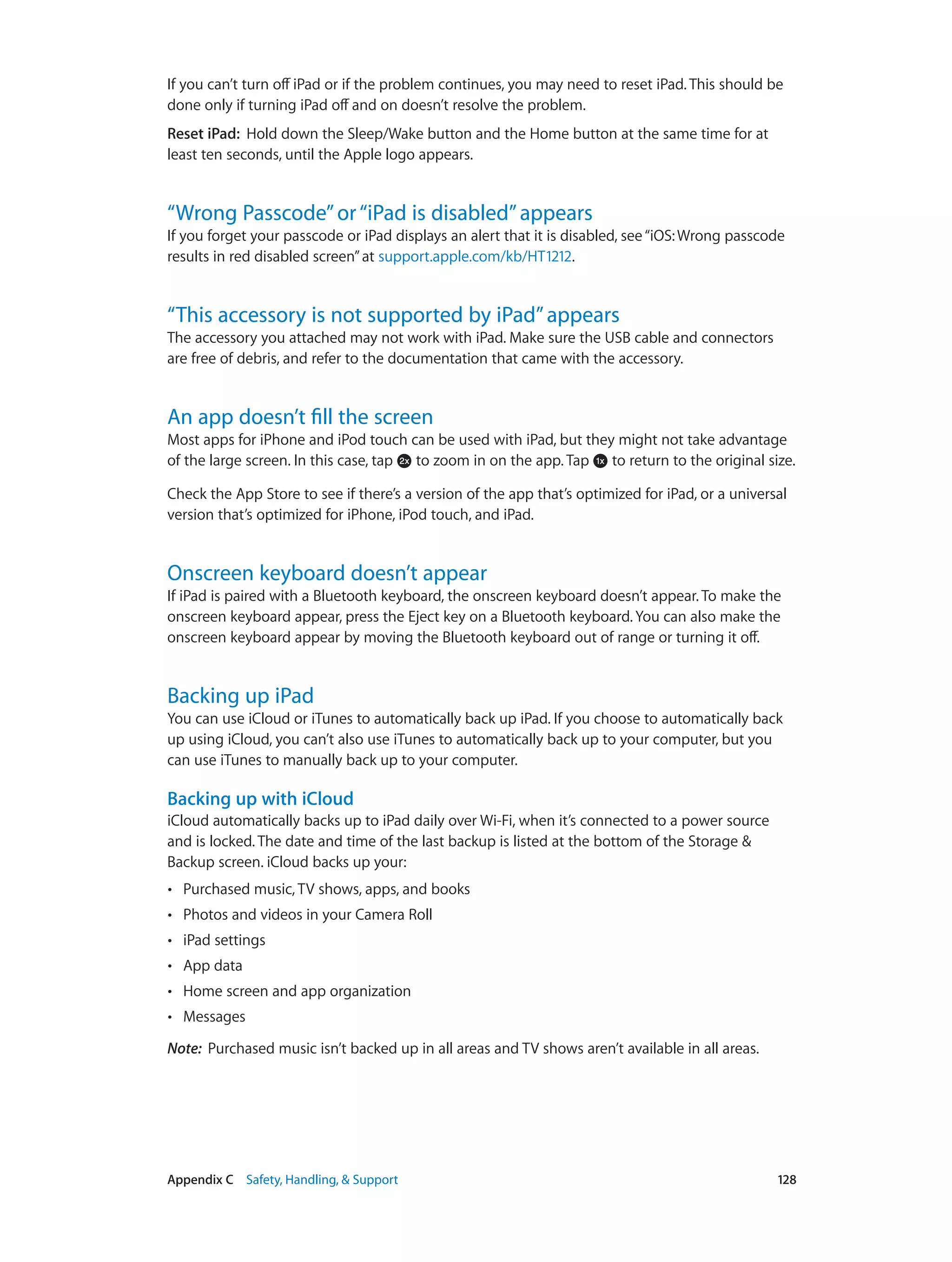 Appendix C    Safety, Handling, & Support	 128
If you can’t turn off iPad or if the problem continues, you may need to reset iPad. This should be
done only if turning iPad off and on doesn’t resolve the problem.
Reset iPad:  Hold down the Sleep/Wake button and the Home button at the same time for at
least ten seconds, until the Apple logo appears.
“Wrong Passcode”or“iPad is disabled”appears
If you forget your passcode or iPad displays an alert that it is disabled, see“iOS:Wrong passcode
results in red disabled screen”at support.apple.com/kb/HT1212.
“This accessory is not supported by iPad”appears
The accessory you attached may not work with iPad. Make sure the USB cable and connectors
are free of debris, and refer to the documentation that came with the accessory.
An app doesn’t fill the screen
Most apps for iPhone and iPod touch can be used with iPad, but they might not take advantage
of the large screen. In this case, tap to zoom in on the app. Tap to return to the original size.
Check the App Store to see if there’s a version of the app that’s optimized for iPad, or a universal
version that’s optimized for iPhone, iPod touch, and iPad.
Onscreen keyboard doesn’t appear
If iPad is paired with a Bluetooth keyboard, the onscreen keyboard doesn’t appear. To make the
onscreen keyboard appear, press the Eject key on a Bluetooth keyboard. You can also make the
onscreen keyboard appear by moving the Bluetooth keyboard out of range or turning it off.
Backing up iPad
You can use iCloud or iTunes to automatically back up iPad. If you choose to automatically back
up using iCloud, you can’t also use iTunes to automatically back up to your computer, but you
can use iTunes to manually back up to your computer.
Backing up with iCloud
iCloud automatically backs up to iPad daily over Wi-Fi, when it’s connected to a power source
and is locked. The date and time of the last backup is listed at the bottom of the Storage &
Backup screen. iCloud backs up your:
•• Purchased music, TV shows, apps, and books
•• Photos and videos in your Camera Roll
•• iPad settings
•• App data
•• Home screen and app organization
•• Messages
Note:  Purchased music isn’t backed up in all areas and TV shows aren’t available in all areas.
 