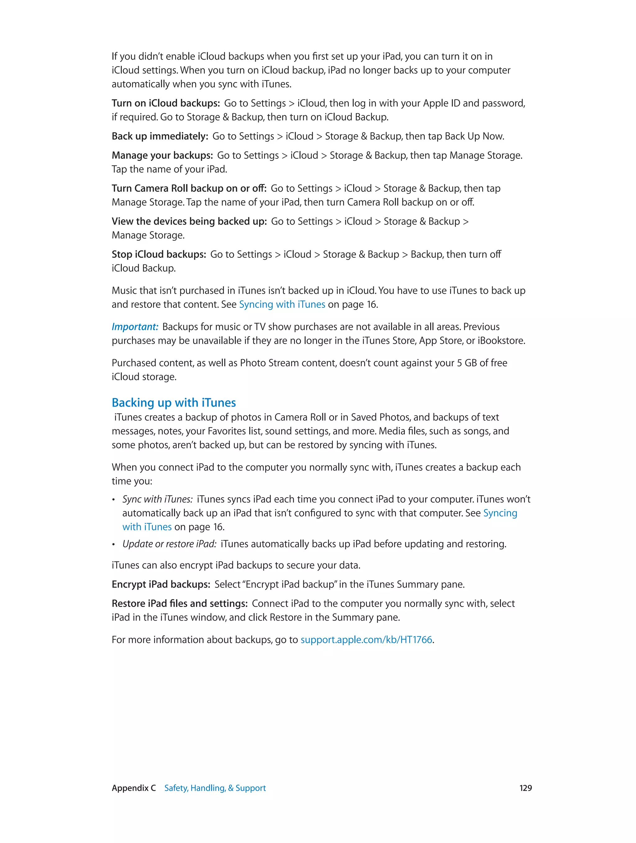 Appendix C    Safety, Handling, & Support	 129
If you didn’t enable iCloud backups when you first set up your iPad, you can turn it on in
iCloud settings. When you turn on iCloud backup, iPad no longer backs up to your computer
automatically when you sync with iTunes.
Turn on iCloud backups:  Go to Settings > iCloud, then log in with your Apple ID and password,
if required. Go to Storage & Backup, then turn on iCloud Backup.
Back up immediately:  Go to Settings > iCloud > Storage & Backup, then tap Back Up Now.
Manage your backups:  Go to Settings > iCloud > Storage & Backup, then tap Manage Storage.
Tap the name of your iPad.
Turn Camera Roll backup on or off:  Go to Settings > iCloud > Storage & Backup, then tap
Manage Storage. Tap the name of your iPad, then turn Camera Roll backup on or off.
View the devices being backed up:  Go to Settings > iCloud > Storage & Backup >
Manage Storage.
Stop iCloud backups:  Go to Settings > iCloud > Storage & Backup > Backup, then turn off
iCloud Backup.
Music that isn’t purchased in iTunes isn’t backed up in iCloud. You have to use iTunes to back up
and restore that content. See Syncing with iTunes on page 16.
Important:  Backups for music or TV show purchases are not available in all areas. Previous
purchases may be unavailable if they are no longer in the iTunes Store, App Store, or iBookstore.
Purchased content, as well as Photo Stream content, doesn’t count against your 5 GB of free
iCloud storage.
Backing up with iTunes
iTunes creates a backup of photos in Camera Roll or in Saved Photos, and backups of text
messages, notes, your Favorites list, sound settings, and more. Media files, such as songs, and
some photos, aren’t backed up, but can be restored by syncing with iTunes.
When you connect iPad to the computer you normally sync with, iTunes creates a backup each
time you:
•• Sync with iTunes: iTunes syncs iPad each time you connect iPad to your computer. iTunes won’t
automatically back up an iPad that isn’t configured to sync with that computer. See Syncing
with iTunes on page 16.
•• Update or restore iPad: iTunes automatically backs up iPad before updating and restoring.
iTunes can also encrypt iPad backups to secure your data.
Encrypt iPad backups:  Select“Encrypt iPad backup”in the iTunes Summary pane.
Restore iPad files and settings:  Connect iPad to the computer you normally sync with, select
iPad in the iTunes window, and click Restore in the Summary pane.
For more information about backups, go to support.apple.com/kb/HT1766.
 