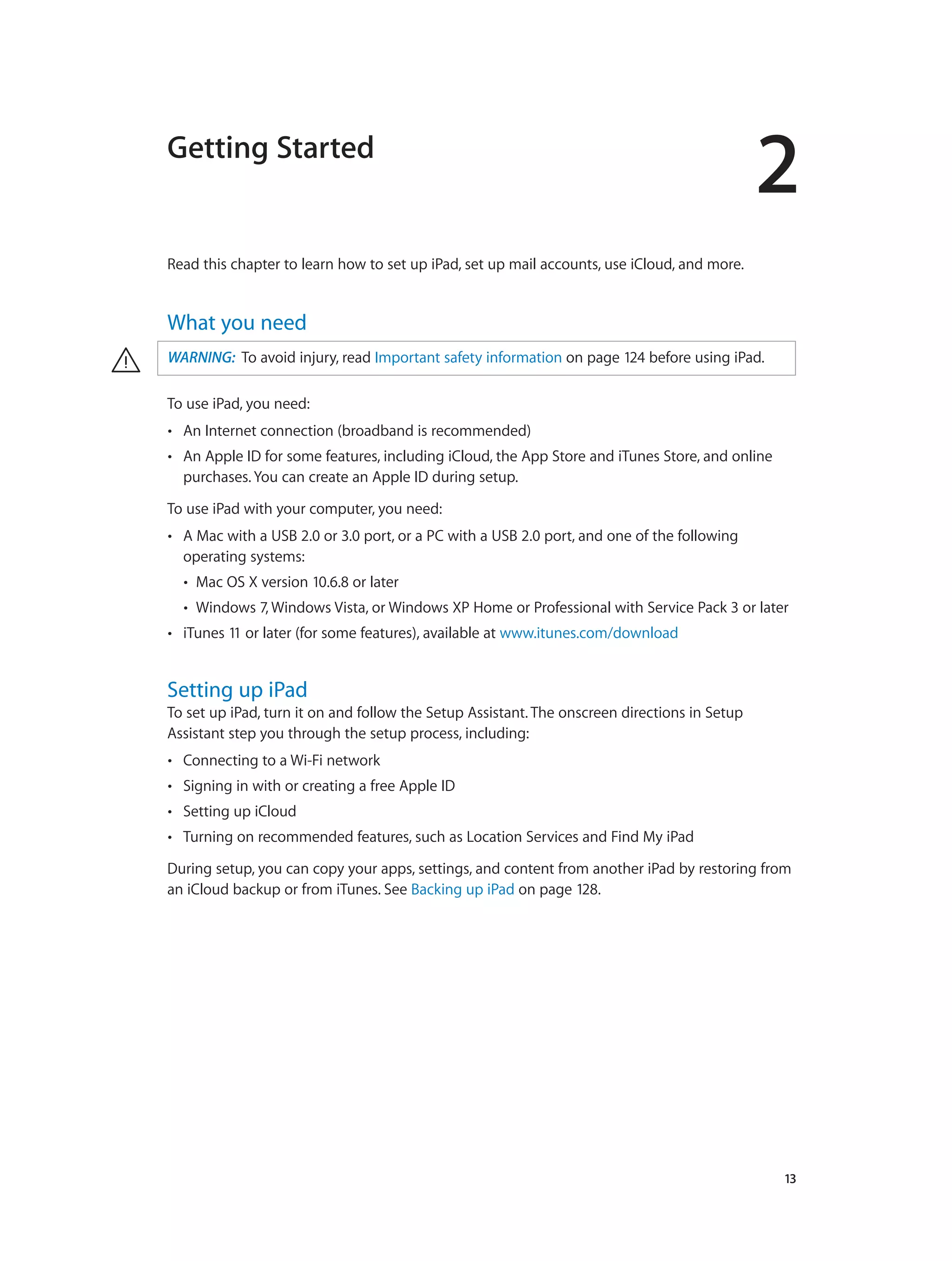 2
		 13
Getting Started
Read this chapter to learn how to set up iPad, set up mail accounts, use iCloud, and more.
What you need
· WARNING:  To avoid injury, read Important safety information on page 124 before using iPad.
To use iPad, you need:
•• An Internet connection (broadband is recommended)
•• An Apple ID for some features, including iCloud, the App Store and iTunes Store, and online
purchases. You can create an Apple ID during setup.
To use iPad with your computer, you need:
•• A Mac with a USB 2.0 or 3.0 port, or a PC with a USB 2.0 port, and one of the following
operating systems:
•• Mac OS X version 10.6.8 or later
•• Windows 7, Windows Vista, or Windows XP Home or Professional with Service Pack 3 or later
•• iTunes 11 or later (for some features), available at www.itunes.com/download
Setting up iPad
To set up iPad, turn it on and follow the Setup Assistant. The onscreen directions in Setup
Assistant step you through the setup process, including:
•• Connecting to a Wi-Fi network
•• Signing in with or creating a free Apple ID
•• Setting up iCloud
•• Turning on recommended features, such as Location Services and Find My iPad
During setup, you can copy your apps, settings, and content from another iPad by restoring from
an iCloud backup or from iTunes. See Backing up iPad on page 128.
 
