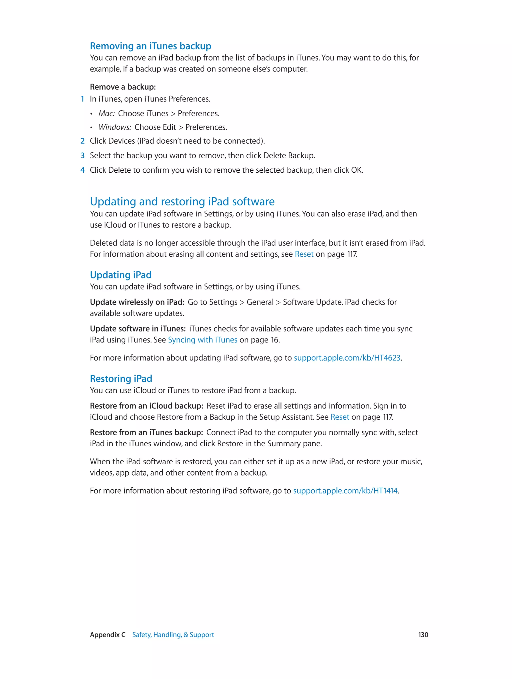 Appendix C    Safety, Handling, & Support	 130
Removing an iTunes backup
You can remove an iPad backup from the list of backups in iTunes. You may want to do this, for
example, if a backup was created on someone else’s computer.
Remove a backup:
	1	 In iTunes, open iTunes Preferences.
•• Mac: Choose iTunes > Preferences.
•• Windows: Choose Edit > Preferences.
	2	 Click Devices (iPad doesn’t need to be connected).
	3	 Select the backup you want to remove, then click Delete Backup.
	4	 Click Delete to confirm you wish to remove the selected backup, then click OK.
Updating and restoring iPad software
You can update iPad software in Settings, or by using iTunes. You can also erase iPad, and then
use iCloud or iTunes to restore a backup.
Deleted data is no longer accessible through the iPad user interface, but it isn’t erased from iPad.
For information about erasing all content and settings, see Reset on page 117.
Updating iPad
You can update iPad software in Settings, or by using iTunes.
Update wirelessly on iPad:  Go to Settings > General > Software Update. iPad checks for
available software updates.
Update software in iTunes:  iTunes checks for available software updates each time you sync
iPad using iTunes. See Syncing with iTunes on page 16.
For more information about updating iPad software, go to support.apple.com/kb/HT4623.
Restoring iPad
You can use iCloud or iTunes to restore iPad from a backup.
Restore from an iCloud backup:  Reset iPad to erase all settings and information. Sign in to
iCloud and choose Restore from a Backup in the Setup Assistant. See Reset on page 117.
Restore from an iTunes backup:  Connect iPad to the computer you normally sync with, select
iPad in the iTunes window, and click Restore in the Summary pane.
When the iPad software is restored, you can either set it up as a new iPad, or restore your music,
videos, app data, and other content from a backup.
For more information about restoring iPad software, go to support.apple.com/kb/HT1414.
 