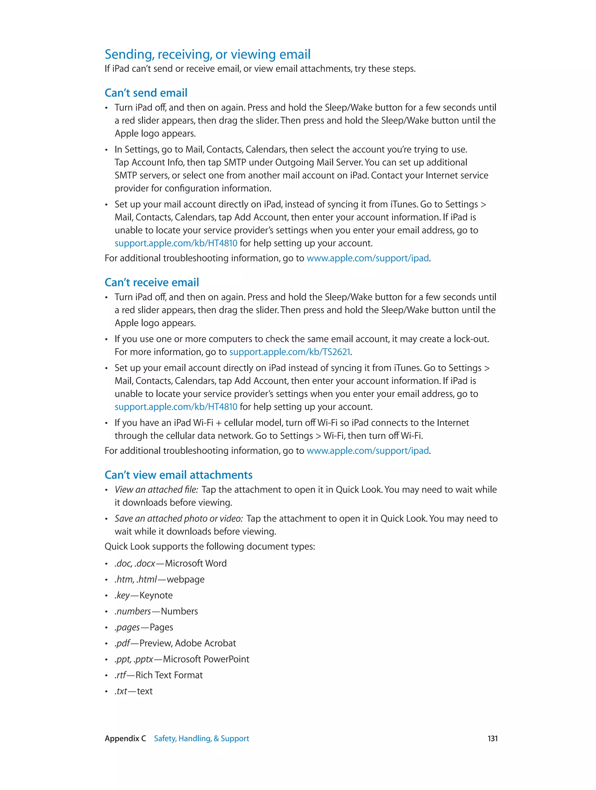 Appendix C    Safety, Handling, & Support	 131
Sending, receiving, or viewing email
If iPad can’t send or receive email, or view email attachments, try these steps.
Can’t send email
•• Turn iPad off, and then on again. Press and hold the Sleep/Wake button for a few seconds until
a red slider appears, then drag the slider. Then press and hold the Sleep/Wake button until the
Apple logo appears.
•• In Settings, go to Mail, Contacts, Calendars, then select the account you’re trying to use.
Tap Account Info, then tap SMTP under Outgoing Mail Server. You can set up additional
SMTP servers, or select one from another mail account on iPad. Contact your Internet service
provider for configuration information.
•• Set up your mail account directly on iPad, instead of syncing it from iTunes. Go to Settings >
Mail, Contacts, Calendars, tap Add Account, then enter your account information. If iPad is
unable to locate your service provider’s settings when you enter your email address, go to
support.apple.com/kb/HT4810 for help setting up your account.
For additional troubleshooting information, go to www.apple.com/support/ipad.
Can’t receive email
•• Turn iPad off, and then on again. Press and hold the Sleep/Wake button for a few seconds until
a red slider appears, then drag the slider. Then press and hold the Sleep/Wake button until the
Apple logo appears.
•• If you use one or more computers to check the same email account, it may create a lock-out.
For more information, go to support.apple.com/kb/TS2621.
•• Set up your email account directly on iPad instead of syncing it from iTunes. Go to Settings >
Mail, Contacts, Calendars, tap Add Account, then enter your account information. If iPad is
unable to locate your service provider’s settings when you enter your email address, go to
support.apple.com/kb/HT4810 for help setting up your account.
•• If you have an iPad Wi-Fi + cellular model, turn offWi-Fi so iPad connects to the Internet
through the cellular data network. Go to Settings > Wi-Fi, then turn offWi-Fi.
For additional troubleshooting information, go to www.apple.com/support/ipad.
Can’t view email attachments
•• View an attached file:  Tap the attachment to open it in Quick Look. You may need to wait while
it downloads before viewing.
•• Save an attached photo or video:  Tap the attachment to open it in Quick Look. You may need to
wait while it downloads before viewing.
Quick Look supports the following document types:
•• .doc, .docx—Microsoft Word
•• .htm, .html—webpage
•• .key—Keynote
•• .numbers—Numbers
•• .pages—Pages
•• .pdf—Preview, Adobe Acrobat
•• .ppt, .pptx—Microsoft PowerPoint
•• .rtf—Rich Text Format
•• .txt—text
 