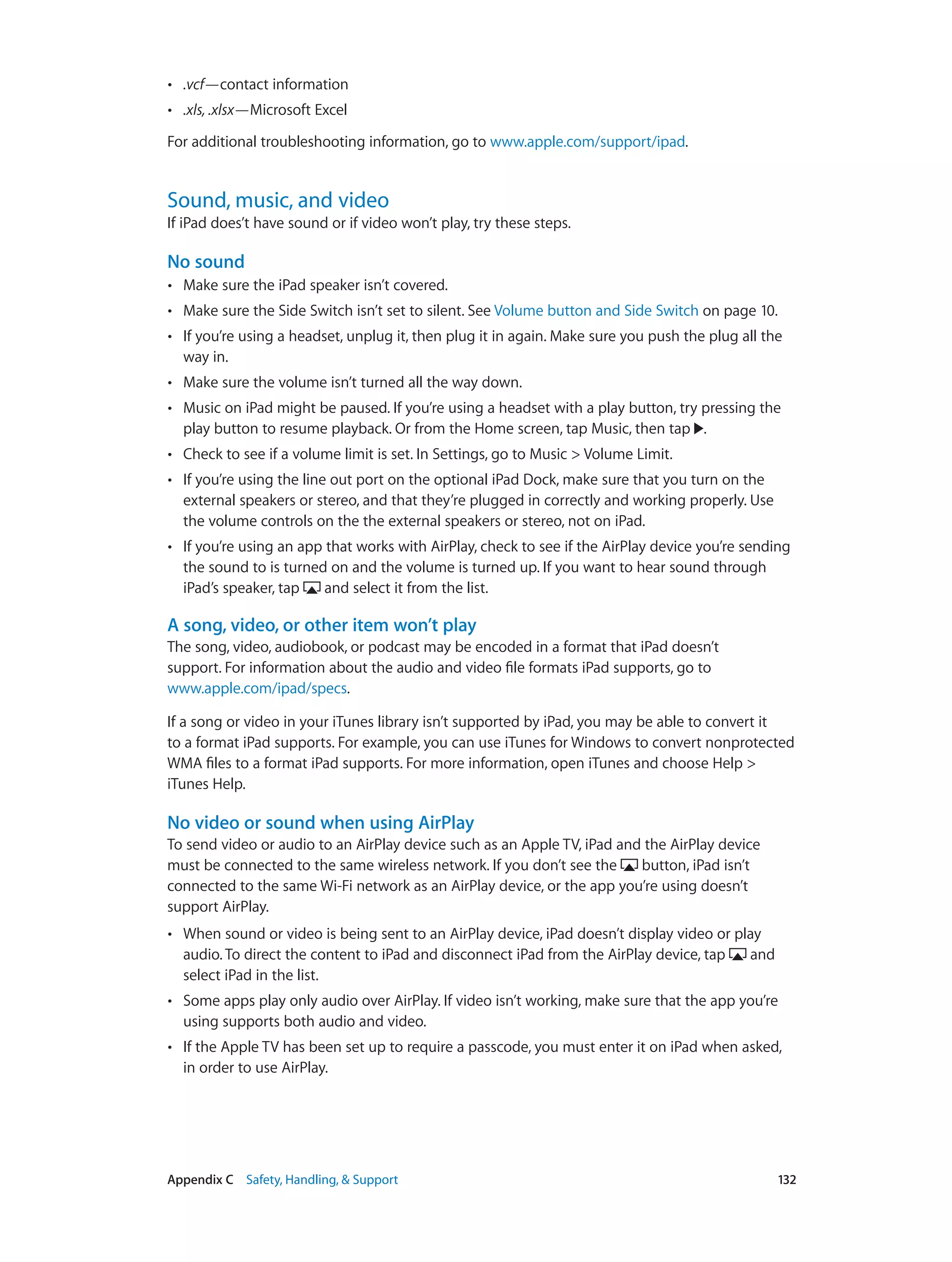Appendix C    Safety, Handling, & Support	 132
•• .vcf—contact information
•• .xls, .xlsx—Microsoft Excel
For additional troubleshooting information, go to www.apple.com/support/ipad.
Sound, music, and video
If iPad does’t have sound or if video won’t play, try these steps.
No sound
•• Make sure the iPad speaker isn’t covered.
•• Make sure the Side Switch isn’t set to silent. See Volume button and Side Switch on page 10.
•• If you’re using a headset, unplug it, then plug it in again. Make sure you push the plug all the
way in.
•• Make sure the volume isn’t turned all the way down.
•• Music on iPad might be paused. If you’re using a headset with a play button, try pressing the
play button to resume playback. Or from the Home screen, tap Music, then tap .
•• Check to see if a volume limit is set. In Settings, go to Music > Volume Limit.
•• If you’re using the line out port on the optional iPad Dock, make sure that you turn on the
external speakers or stereo, and that they’re plugged in correctly and working properly. Use
the volume controls on the the external speakers or stereo, not on iPad.
•• If you’re using an app that works with AirPlay, check to see if the AirPlay device you’re sending
the sound to is turned on and the volume is turned up. If you want to hear sound through
iPad’s speaker, tap and select it from the list.
A song, video, or other item won’t play
The song, video, audiobook, or podcast may be encoded in a format that iPad doesn’t
support. For information about the audio and video file formats iPad supports, go to
www.apple.com/ipad/specs.
If a song or video in your iTunes library isn’t supported by iPad, you may be able to convert it
to a format iPad supports. For example, you can use iTunes for Windows to convert nonprotected
WMA files to a format iPad supports. For more information, open iTunes and choose Help >
iTunes Help.
No video or sound when using AirPlay
To send video or audio to an AirPlay device such as an Apple TV, iPad and the AirPlay device
must be connected to the same wireless network. If you don’t see the button, iPad isn’t
connected to the same Wi-Fi network as an AirPlay device, or the app you’re using doesn’t
support AirPlay.
•• When sound or video is being sent to an AirPlay device, iPad doesn’t display video or play
audio. To direct the content to iPad and disconnect iPad from the AirPlay device, tap and
select iPad in the list.
•• Some apps play only audio over AirPlay. If video isn’t working, make sure that the app you’re
using supports both audio and video.
•• If the Apple TV has been set up to require a passcode, you must enter it on iPad when asked,
in order to use AirPlay.
 