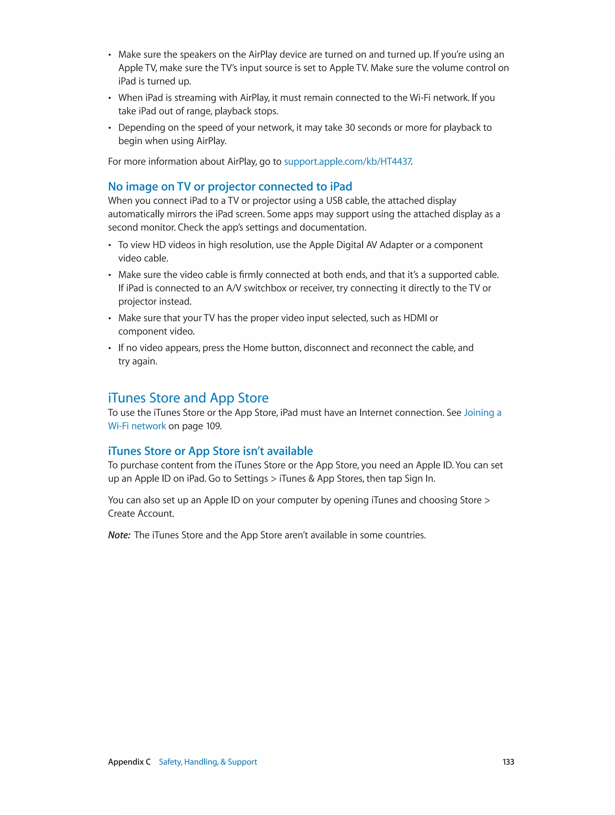 Appendix C    Safety, Handling, & Support	 133
•• Make sure the speakers on the AirPlay device are turned on and turned up. If you’re using an
Apple TV, make sure the TV’s input source is set to Apple TV. Make sure the volume control on
iPad is turned up.
•• When iPad is streaming with AirPlay, it must remain connected to the Wi-Fi network. If you
take iPad out of range, playback stops.
•• Depending on the speed of your network, it may take 30 seconds or more for playback to
begin when using AirPlay.
For more information about AirPlay, go to support.apple.com/kb/HT4437.
No image on TV or projector connected to iPad
When you connect iPad to a TV or projector using a USB cable, the attached display
automatically mirrors the iPad screen. Some apps may support using the attached display as a
second monitor. Check the app’s settings and documentation.
•• To view HD videos in high resolution, use the Apple Digital AV Adapter or a component
video cable.
•• Make sure the video cable is firmly connected at both ends, and that it’s a supported cable.
If iPad is connected to an A/V switchbox or receiver, try connecting it directly to the TV or
projector instead.
•• Make sure that your TV has the proper video input selected, such as HDMI or
component video.
•• If no video appears, press the Home button, disconnect and reconnect the cable, and
try again.
iTunes Store and App Store
To use the iTunes Store or the App Store, iPad must have an Internet connection. See Joining a
Wi-Fi network on page 109.
iTunes Store or App Store isn’t available
To purchase content from the iTunes Store or the App Store, you need an Apple ID. You can set
up an Apple ID on iPad. Go to Settings > iTunes & App Stores, then tap Sign In.
You can also set up an Apple ID on your computer by opening iTunes and choosing Store >
Create Account.
Note:  The iTunes Store and the App Store aren’t available in some countries.
 