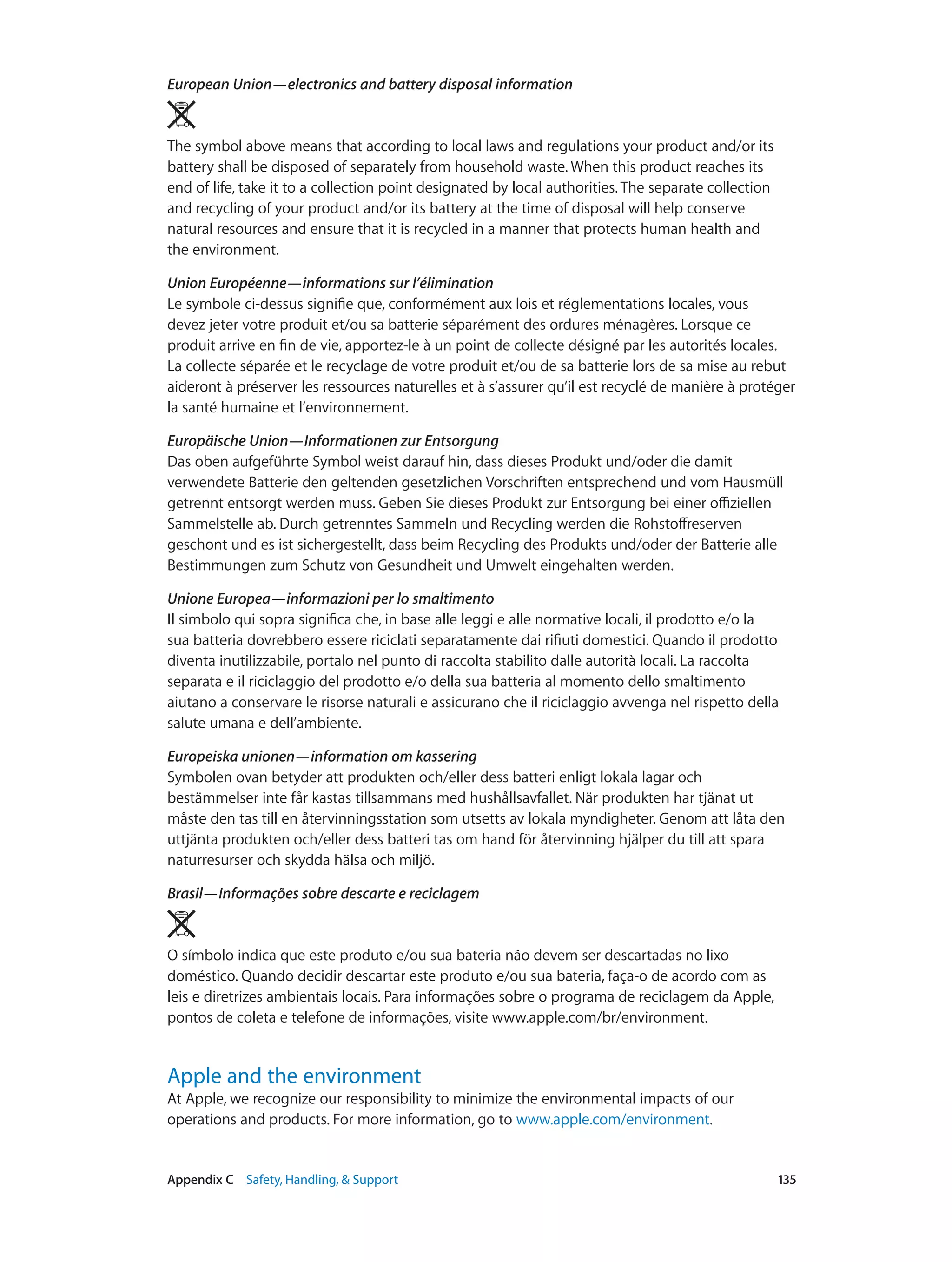 Appendix C    Safety, Handling, & Support	 135
European Union—electronics and battery disposal information 
The symbol above means that according to local laws and regulations your product and/or its
battery shall be disposed of separately from household waste. When this product reaches its
end of life, take it to a collection point designated by local authorities. The separate collection
and recycling of your product and/or its battery at the time of disposal will help conserve
natural resources and ensure that it is recycled in a manner that protects human health and
the environment.
Union Européenne—informations sur l’élimination
Le symbole ci-dessus signifie que, conformément aux lois et réglementations locales, vous
devez jeter votre produit et/ou sa batterie séparément des ordures ménagères. Lorsque ce
produit arrive en fin de vie, apportez-le à un point de collecte désigné par les autorités locales.
La collecte séparée et le recyclage de votre produit et/ou de sa batterie lors de sa mise au rebut
aideront à préserver les ressources naturelles et à s’assurer qu’il est recyclé de manière à protéger
la santé humaine et l’environnement.
Europäische Union—Informationen zur Entsorgung
Das oben aufgeführte Symbol weist darauf hin, dass dieses Produkt und/oder die damit
verwendete Batterie den geltenden gesetzlichen Vorschriften entsprechend und vom Hausmüll
getrennt entsorgt werden muss. Geben Sie dieses Produkt zur Entsorgung bei einer offiziellen
Sammelstelle ab. Durch getrenntes Sammeln und Recycling werden die Rohstoffreserven
geschont und es ist sichergestellt, dass beim Recycling des Produkts und/oder der Batterie alle
Bestimmungen zum Schutz von Gesundheit und Umwelt eingehalten werden.
Unione Europea—informazioni per lo smaltimento
Il simbolo qui sopra significa che, in base alle leggi e alle normative locali, il prodotto e/o la
sua batteria dovrebbero essere riciclati separatamente dai rifiuti domestici. Quando il prodotto
diventa inutilizzabile, portalo nel punto di raccolta stabilito dalle autorità locali. La raccolta
separata e il riciclaggio del prodotto e/o della sua batteria al momento dello smaltimento
aiutano a conservare le risorse naturali e assicurano che il riciclaggio avvenga nel rispetto della
salute umana e dell’ambiente.
Europeiska unionen—information om kassering
Symbolen ovan betyder att produkten och/eller dess batteri enligt lokala lagar och
bestämmelser inte får kastas tillsammans med hushållsavfallet. När produkten har tjänat ut
måste den tas till en återvinningsstation som utsetts av lokala myndigheter. Genom att låta den
uttjänta produkten och/eller dess batteri tas om hand för återvinning hjälper du till att spara
naturresurser och skydda hälsa och miljö.
Brasil—Informações sobre descarte e reciclagem
O símbolo indica que este produto e/ou sua bateria não devem ser descartadas no lixo
doméstico. Quando decidir descartar este produto e/ou sua bateria, faça-o de acordo com as
leis e diretrizes ambientais locais. Para informações sobre o programa de reciclagem da Apple,
pontos de coleta e telefone de informações, visite www.apple.com/br/environment.
Apple and the environment
At Apple, we recognize our responsibility to minimize the environmental impacts of our
operations and products. For more information, go to www.apple.com/environment.
 