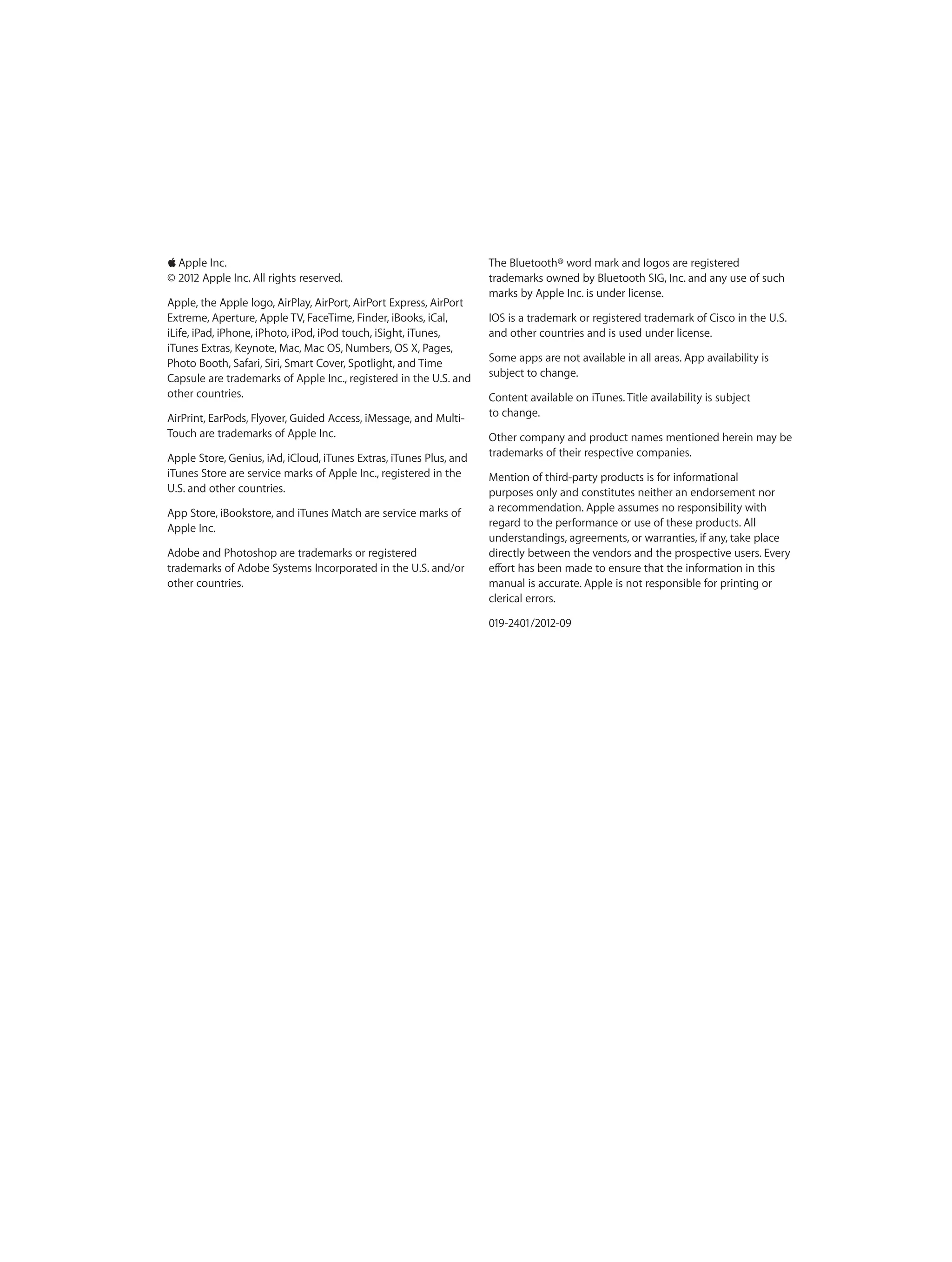 KKApple Inc.
© 2012 Apple Inc. All rights reserved.
Apple, the Apple logo, AirPlay, AirPort, AirPort Express, AirPort
Extreme, Aperture, Apple TV, FaceTime, Finder, iBooks, iCal,
iLife, iPad, iPhone, iPhoto, iPod, iPod touch, iSight, iTunes,
iTunes Extras, Keynote, Mac, Mac OS, Numbers, OS X, Pages,
Photo Booth, Safari, Siri, Smart Cover, Spotlight, and Time
Capsule are trademarks of Apple Inc., registered in the U.S. and
other countries.
AirPrint, EarPods, Flyover, Guided Access, iMessage, and Multi-
Touch are trademarks of Apple Inc.
Apple Store, Genius, iAd, iCloud, iTunes Extras, iTunes Plus, and
iTunes Store are service marks of Apple Inc., registered in the
U.S. and other countries.
App Store, iBookstore, and iTunes Match are service marks of
Apple Inc.
Adobe and Photoshop are trademarks or registered
trademarks of Adobe Systems Incorporated in the U.S. and/or
other countries.
The Bluetooth® word mark and logos are registered
trademarks owned by Bluetooth SIG, Inc. and any use of such
marks by Apple Inc. is under license.
IOS is a trademark or registered trademark of Cisco in the U.S.
and other countries and is used under license.
Some apps are not available in all areas. App availability is
subject to change.
Content available on iTunes. Title availability is subject
to change.
Other company and product names mentioned herein may be
trademarks of their respective companies.
Mention of third-party products is for informational
purposes only and constitutes neither an endorsement nor
a recommendation. Apple assumes no responsibility with
regard to the performance or use of these products. All
understandings, agreements, or warranties, if any, take place
directly between the vendors and the prospective users. Every
effort has been made to ensure that the information in this
manual is accurate. Apple is not responsible for printing or
clerical errors.
019-2401/2012-09
 