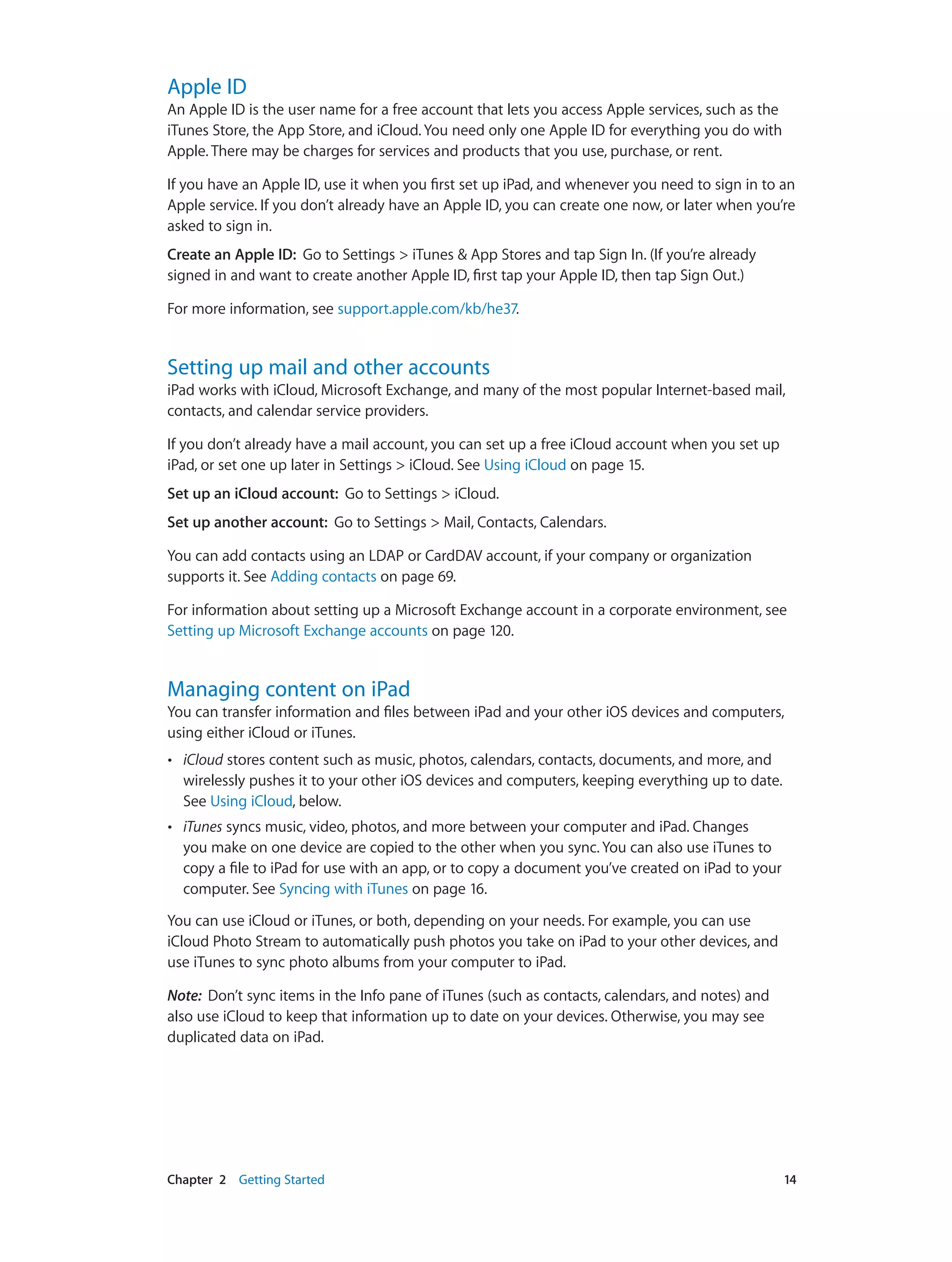 Chapter 2    Getting Started	 14
Apple ID
An Apple ID is the user name for a free account that lets you access Apple services, such as the
iTunes Store, the App Store, and iCloud. You need only one Apple ID for everything you do with
Apple. There may be charges for services and products that you use, purchase, or rent.
If you have an Apple ID, use it when you first set up iPad, and whenever you need to sign in to an
Apple service. If you don’t already have an Apple ID, you can create one now, or later when you’re
asked to sign in.
Create an Apple ID: Go to Settings > iTunes & App Stores and tap Sign In. (If you’re already
signed in and want to create another Apple ID, first tap your Apple ID, then tap Sign Out.)
For more information, see support.apple.com/kb/he37.
Setting up mail and other accounts
iPad works with iCloud, Microsoft Exchange, and many of the most popular Internet-based mail,
contacts, and calendar service providers.
If you don’t already have a mail account, you can set up a free iCloud account when you set up
iPad, or set one up later in Settings > iCloud. See Using iCloud on page 15.
Set up an iCloud account:  Go to Settings > iCloud.
Set up another account:  Go to Settings > Mail, Contacts, Calendars.
You can add contacts using an LDAP or CardDAV account, if your company or organization
supports it. See Adding contacts on page 69.
For information about setting up a Microsoft Exchange account in a corporate environment, see
Setting up Microsoft Exchange accounts on page 120.
Managing content on iPad
You can transfer information and files between iPad and your other iOS devices and computers,
using either iCloud or iTunes.
•• iCloud stores content such as music, photos, calendars, contacts, documents, and more, and
wirelessly pushes it to your other iOS devices and computers, keeping everything up to date.
See Using iCloud, below.
•• iTunes syncs music, video, photos, and more between your computer and iPad. Changes
you make on one device are copied to the other when you sync. You can also use iTunes to
copy a file to iPad for use with an app, or to copy a document you’ve created on iPad to your
computer. See Syncing with iTunes on page 16.
You can use iCloud or iTunes, or both, depending on your needs. For example, you can use
iCloud Photo Stream to automatically push photos you take on iPad to your other devices, and
use iTunes to sync photo albums from your computer to iPad.
Note:  Don’t sync items in the Info pane of iTunes (such as contacts, calendars, and notes) and
also use iCloud to keep that information up to date on your devices. Otherwise, you may see
duplicated data on iPad.
 