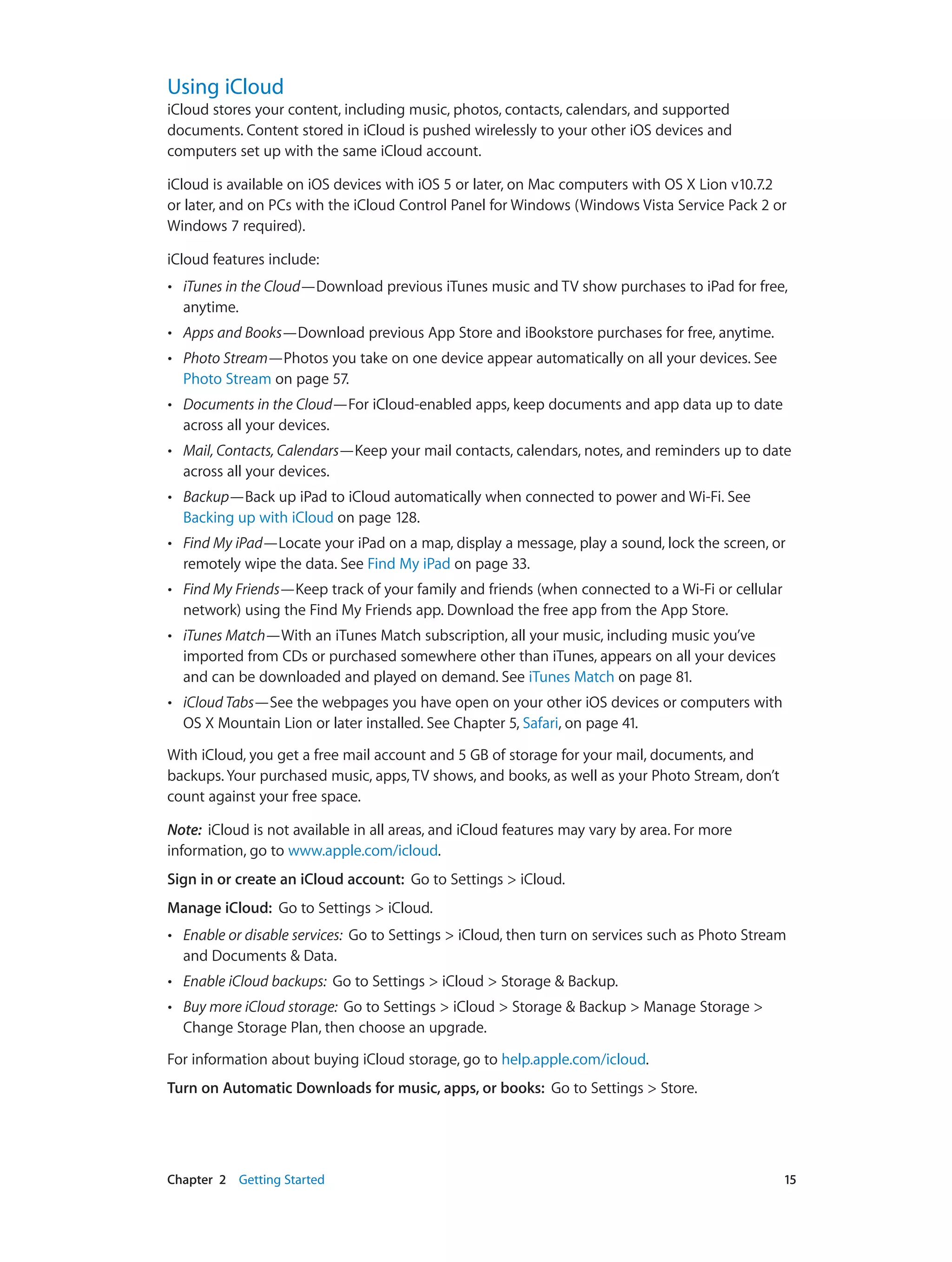 Chapter 2    Getting Started	 15
Using iCloud
iCloud stores your content, including music, photos, contacts, calendars, and supported
documents. Content stored in iCloud is pushed wirelessly to your other iOS devices and
computers set up with the same iCloud account.
iCloud is available on iOS devices with iOS 5 or later, on Mac computers with OS X Lion v10.7.2
or later, and on PCs with the iCloud Control Panel for Windows (Windows Vista Service Pack 2 or
Windows 7 required).
iCloud features include:
•• iTunes in the Cloud—Download previous iTunes music and TV show purchases to iPad for free,
anytime.
•• Apps and Books—Download previous App Store and iBookstore purchases for free, anytime.
•• Photo Stream—Photos you take on one device appear automatically on all your devices. See
Photo Stream on page 57.
•• Documents in the Cloud—For iCloud-enabled apps, keep documents and app data up to date
across all your devices.
•• Mail, Contacts, Calendars—Keep your mail contacts, calendars, notes, and reminders up to date
across all your devices.
•• Backup—Back up iPad to iCloud automatically when connected to power and Wi-Fi. See
Backing up with iCloud on page 128.
•• Find My iPad—Locate your iPad on a map, display a message, play a sound, lock the screen, or
remotely wipe the data. See Find My iPad on page 33.
•• Find My Friends—Keep track of your family and friends (when connected to a Wi-Fi or cellular
network) using the Find My Friends app. Download the free app from the App Store.
•• iTunes Match—With an iTunes Match subscription, all your music, including music you’ve
imported from CDs or purchased somewhere other than iTunes, appears on all your devices
and can be downloaded and played on demand. See iTunes Match on page 81.
•• iCloud Tabs—See the webpages you have open on your other iOS devices or computers with
OS X Mountain Lion or later installed. See Chapter 5, Safari, on page 41.
With iCloud, you get a free mail account and 5 GB of storage for your mail, documents, and
backups. Your purchased music, apps, TV shows, and books, as well as your Photo Stream, don’t
count against your free space.
Note:  iCloud is not available in all areas, and iCloud features may vary by area. For more
information, go to www.apple.com/icloud.
Sign in or create an iCloud account:  Go to Settings > iCloud.
Manage iCloud:  Go to Settings > iCloud.
•• Enable or disable services:  Go to Settings > iCloud, then turn on services such as Photo Stream
and Documents & Data.
•• Enable iCloud backups:  Go to Settings > iCloud > Storage & Backup.
•• Buy more iCloud storage:  Go to Settings > iCloud > Storage & Backup > Manage Storage >
Change Storage Plan, then choose an upgrade.
For information about buying iCloud storage, go to help.apple.com/icloud.
Turn on Automatic Downloads for music, apps, or books:  Go to Settings > Store.
 