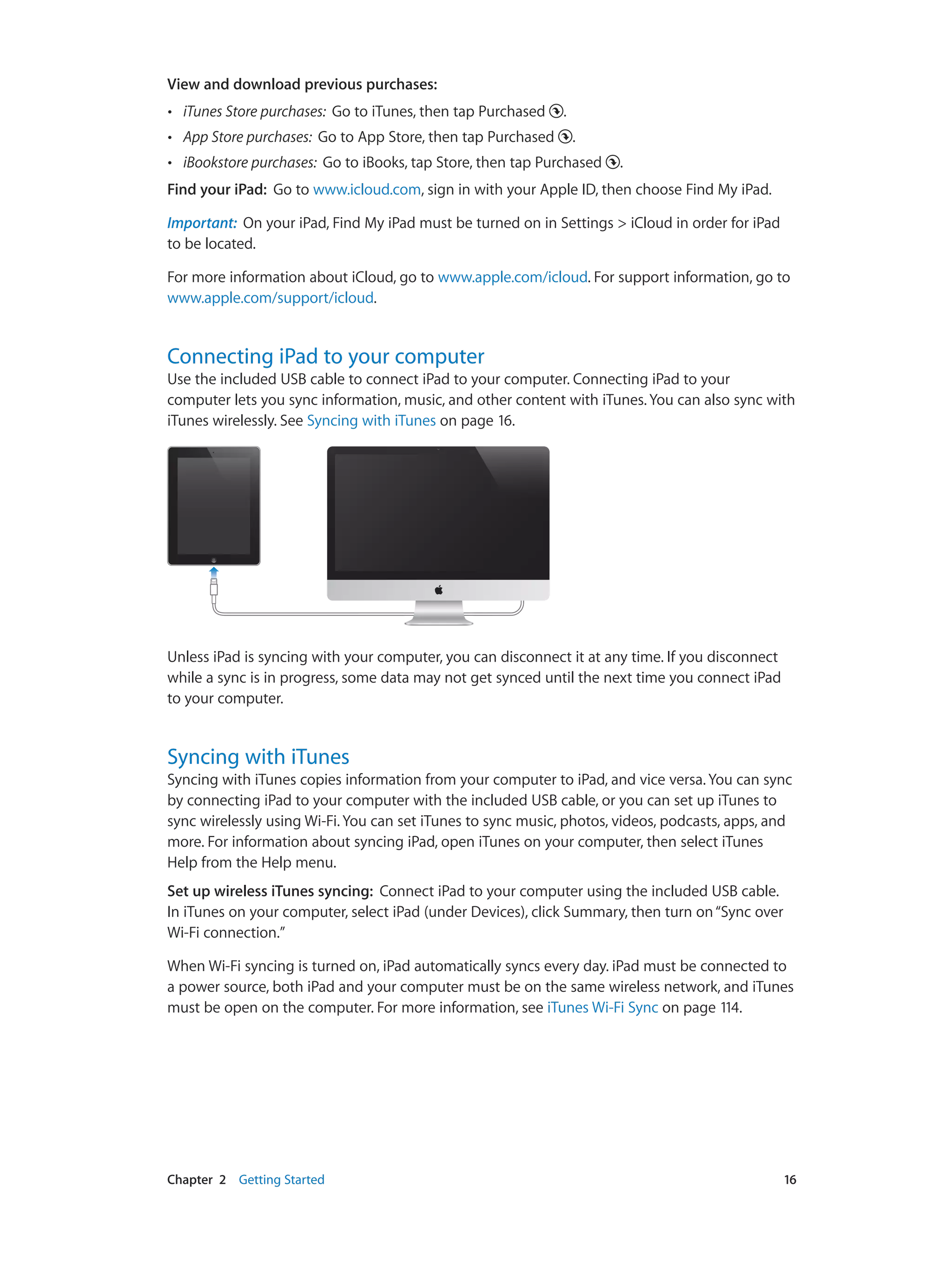 Chapter 2    Getting Started	 16
View and download previous purchases:
•• iTunes Store purchases:  Go to iTunes, then tap Purchased .
•• App Store purchases:  Go to App Store, then tap Purchased .
•• iBookstore purchases:  Go to iBooks, tap Store, then tap Purchased .
Find your iPad:  Go to www.icloud.com, sign in with your Apple ID, then choose Find My iPad.
Important:  On your iPad, Find My iPad must be turned on in Settings > iCloud in order for iPad
to be located.
For more information about iCloud, go to www.apple.com/icloud. For support information, go to
www.apple.com/support/icloud.
Connecting iPad to your computer
Use the included USB cable to connect iPad to your computer. Connecting iPad to your
computer lets you sync information, music, and other content with iTunes. You can also sync with
iTunes wirelessly. See Syncing with iTunes on page 16.
Unless iPad is syncing with your computer, you can disconnect it at any time. If you disconnect
while a sync is in progress, some data may not get synced until the next time you connect iPad
to your computer.
Syncing with iTunes
Syncing with iTunes copies information from your computer to iPad, and vice versa. You can sync
by connecting iPad to your computer with the included USB cable, or you can set up iTunes to
sync wirelessly using Wi-Fi. You can set iTunes to sync music, photos, videos, podcasts, apps, and
more. For information about syncing iPad, open iTunes on your computer, then select iTunes
Help from the Help menu.
Set up wireless iTunes syncing:  Connect iPad to your computer using the included USB cable.
In iTunes on your computer, select iPad (under Devices), click Summary, then turn on“Sync over
Wi-Fi connection.”
When Wi-Fi syncing is turned on, iPad automatically syncs every day. iPad must be connected to
a power source, both iPad and your computer must be on the same wireless network, and iTunes
must be open on the computer. For more information, see iTunes Wi-Fi Sync on page 114.
 