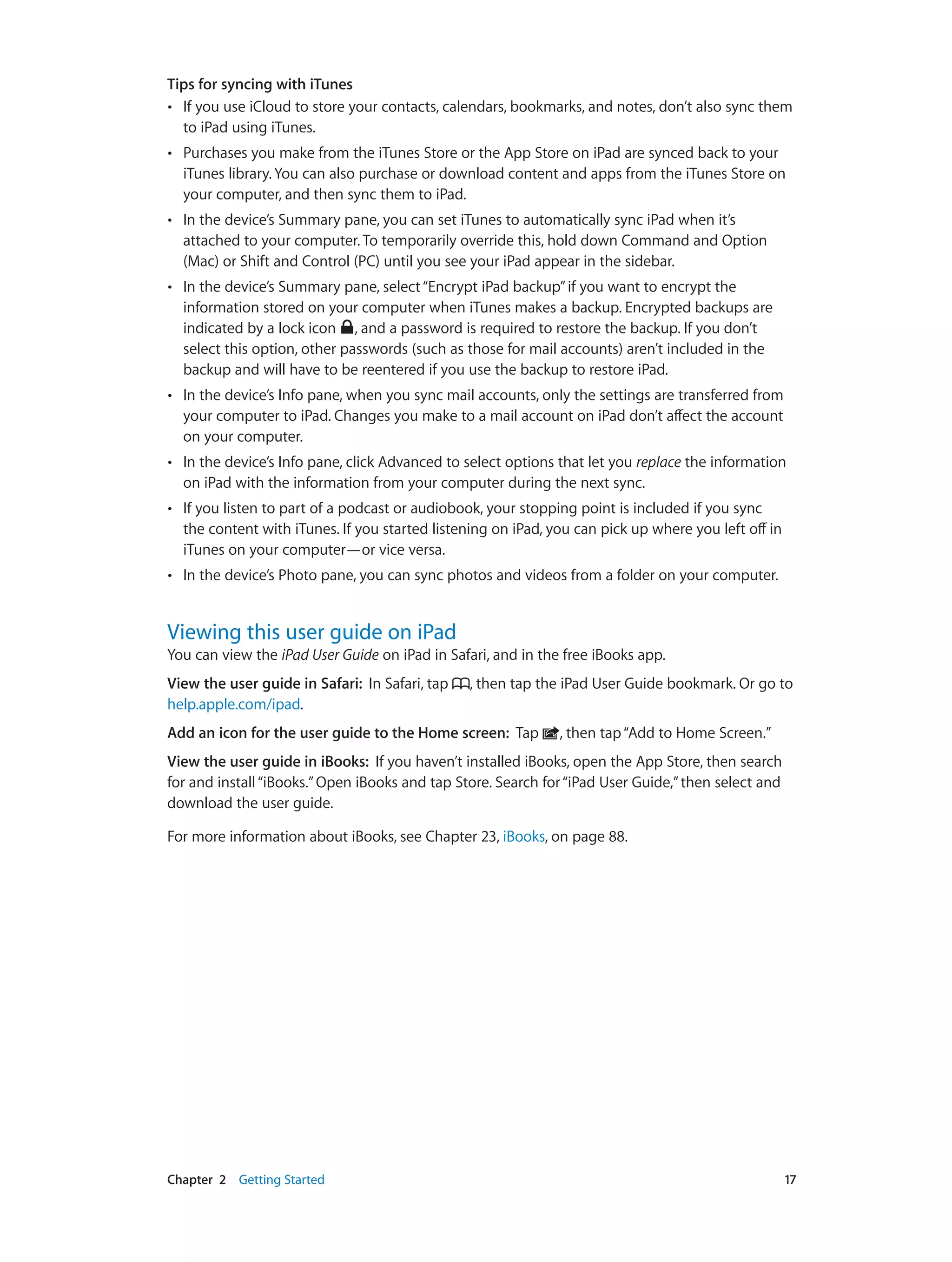Chapter 2    Getting Started	 17
Tips for syncing with iTunes
•• If you use iCloud to store your contacts, calendars, bookmarks, and notes, don’t also sync them
to iPad using iTunes.
•• Purchases you make from the iTunes Store or the App Store on iPad are synced back to your
iTunes library. You can also purchase or download content and apps from the iTunes Store on
your computer, and then sync them to iPad.
•• In the device’s Summary pane, you can set iTunes to automatically sync iPad when it’s
attached to your computer. To temporarily override this, hold down Command and Option
(Mac) or Shift and Control (PC) until you see your iPad appear in the sidebar.
•• In the device’s Summary pane, select“Encrypt iPad backup”if you want to encrypt the
information stored on your computer when iTunes makes a backup. Encrypted backups are
indicated by a lock icon , and a password is required to restore the backup. If you don’t
select this option, other passwords (such as those for mail accounts) aren’t included in the
backup and will have to be reentered if you use the backup to restore iPad.
•• In the device’s Info pane, when you sync mail accounts, only the settings are transferred from
your computer to iPad. Changes you make to a mail account on iPad don’t affect the account
on your computer.
•• In the device’s Info pane, click Advanced to select options that let you replace the information
on iPad with the information from your computer during the next sync.
•• If you listen to part of a podcast or audiobook, your stopping point is included if you sync
the content with iTunes. If you started listening on iPad, you can pick up where you left off in
iTunes on your computer—or vice versa.
•• In the device’s Photo pane, you can sync photos and videos from a folder on your computer.
Viewing this user guide on iPad
You can view the iPad User Guide on iPad in Safari, and in the free iBooks app.
View the user guide in Safari:  In Safari, tap , then tap the iPad User Guide bookmark. Or go to
help.apple.com/ipad.
Add an icon for the user guide to the Home screen:  Tap , then tap“Add to Home Screen.”
View the user guide in iBooks:  If you haven’t installed iBooks, open the App Store, then search
for and install“iBooks.”Open iBooks and tap Store. Search for“iPad User Guide,”then select and
download the user guide.
For more information about iBooks, see Chapter 23, iBooks, on page 88.
 
