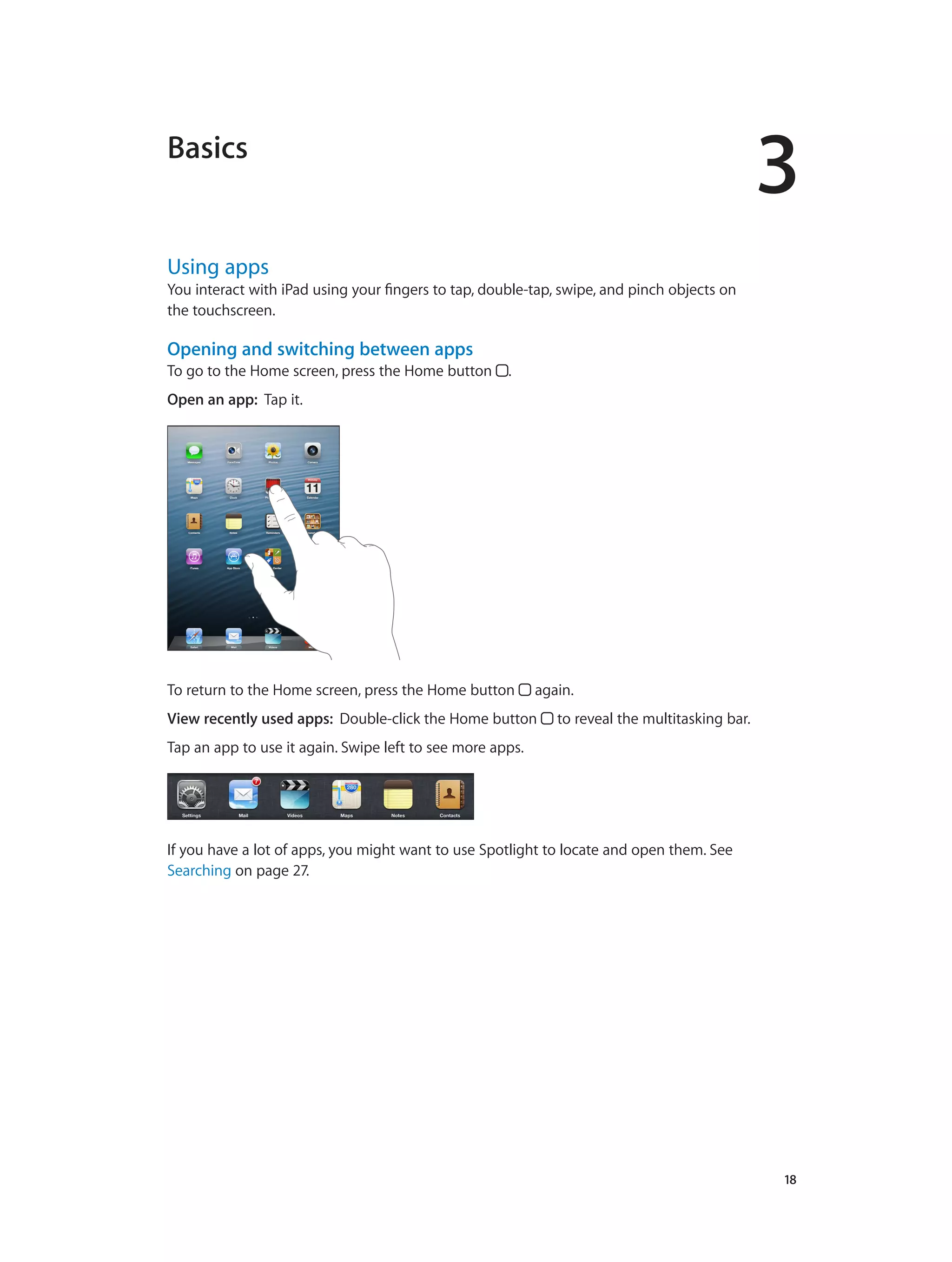 3
		 18
Basics
Using apps
You interact with iPad using your fingers to tap, double-tap, swipe, and pinch objects on
the touchscreen.
Opening and switching between apps
To go to the Home screen, press the Home button .
Open an app:  Tap it.
To return to the Home screen, press the Home button again.
View recently used apps:  Double-click the Home button to reveal the multitasking bar.
Tap an app to use it again. Swipe left to see more apps.
If you have a lot of apps, you might want to use Spotlight to locate and open them. See
Searching on page 27.
 