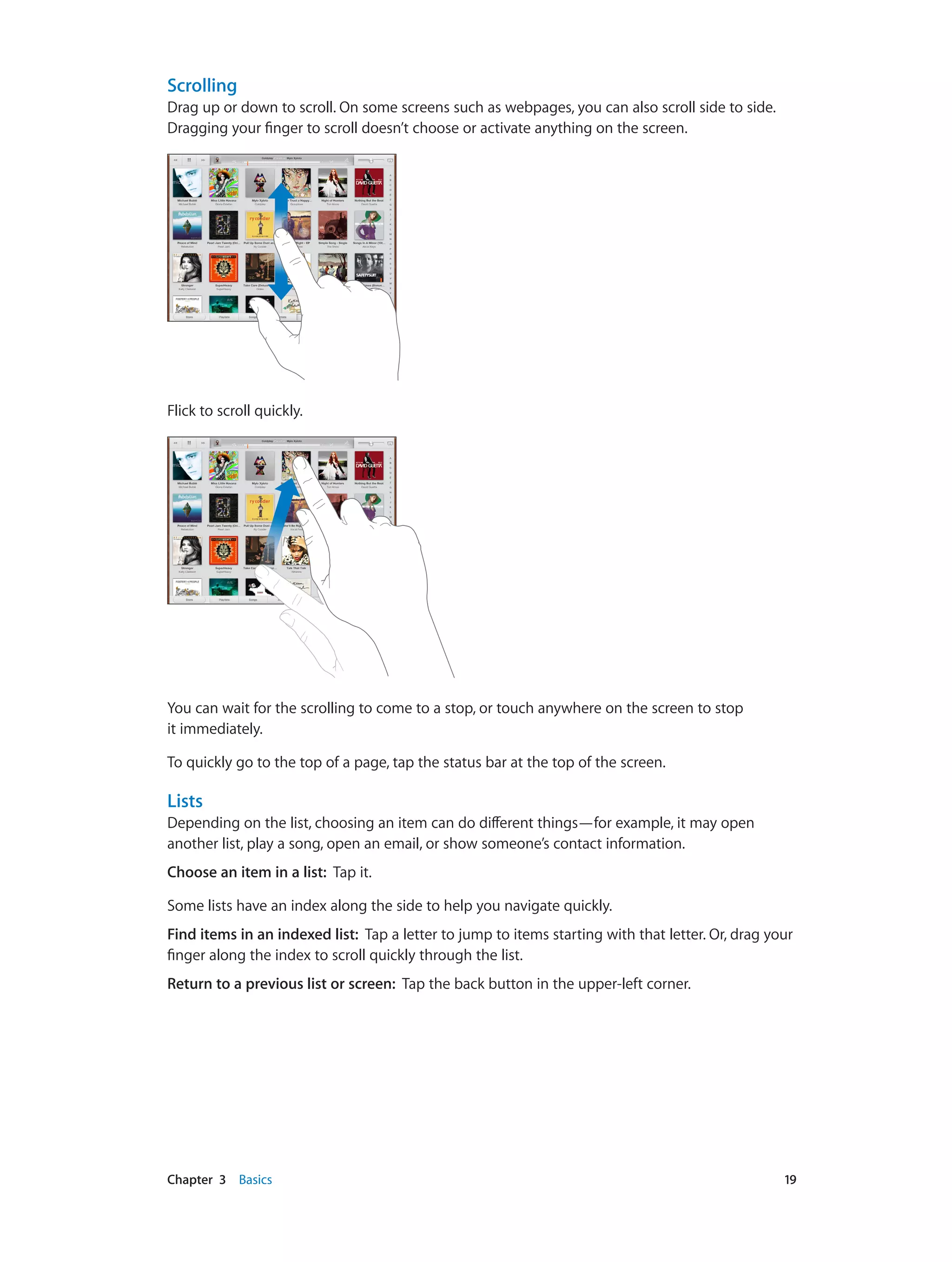 Chapter 3    Basics	 19
Scrolling
Drag up or down to scroll. On some screens such as webpages, you can also scroll side to side.
Dragging your finger to scroll doesn’t choose or activate anything on the screen.
Flick to scroll quickly.
You can wait for the scrolling to come to a stop, or touch anywhere on the screen to stop
it immediately.
To quickly go to the top of a page, tap the status bar at the top of the screen.
Lists
Depending on the list, choosing an item can do different things—for example, it may open
another list, play a song, open an email, or show someone’s contact information.
Choose an item in a list:  Tap it.
Some lists have an index along the side to help you navigate quickly.
Find items in an indexed list:  Tap a letter to jump to items starting with that letter. Or, drag your
finger along the index to scroll quickly through the list.
Return to a previous list or screen:  Tap the back button in the upper-left corner.
 