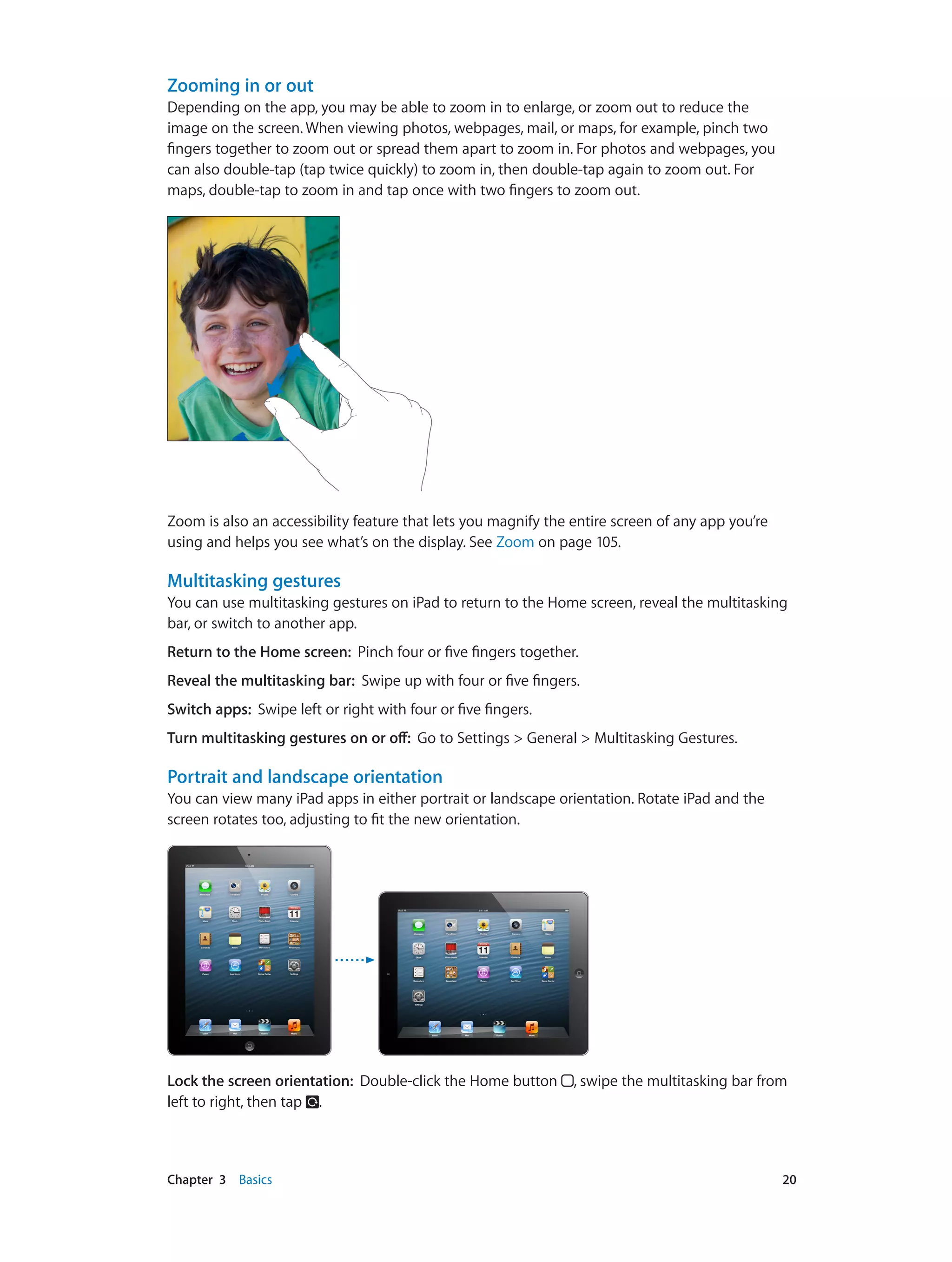 Chapter 3    Basics	 20
Zooming in or out
Depending on the app, you may be able to zoom in to enlarge, or zoom out to reduce the
image on the screen. When viewing photos, webpages, mail, or maps, for example, pinch two
fingers together to zoom out or spread them apart to zoom in. For photos and webpages, you
can also double-tap (tap twice quickly) to zoom in, then double-tap again to zoom out. For
maps, double-tap to zoom in and tap once with two fingers to zoom out.
Zoom is also an accessibility feature that lets you magnify the entire screen of any app you’re
using and helps you see what’s on the display. See Zoom on page 105.
Multitasking gestures
You can use multitasking gestures on iPad to return to the Home screen, reveal the multitasking
bar, or switch to another app.
Return to the Home screen:  Pinch four or five fingers together.
Reveal the multitasking bar:  Swipe up with four or five fingers.
Switch apps:  Swipe left or right with four or five fingers.
Turn multitasking gestures on or off:  Go to Settings > General > Multitasking Gestures.
Portrait and landscape orientation
You can view many iPad apps in either portrait or landscape orientation. Rotate iPad and the
screen rotates too, adjusting to fit the new orientation.
Lock the screen orientation:  Double-click the Home button , swipe the multitasking bar from
left to right, then tap .
 