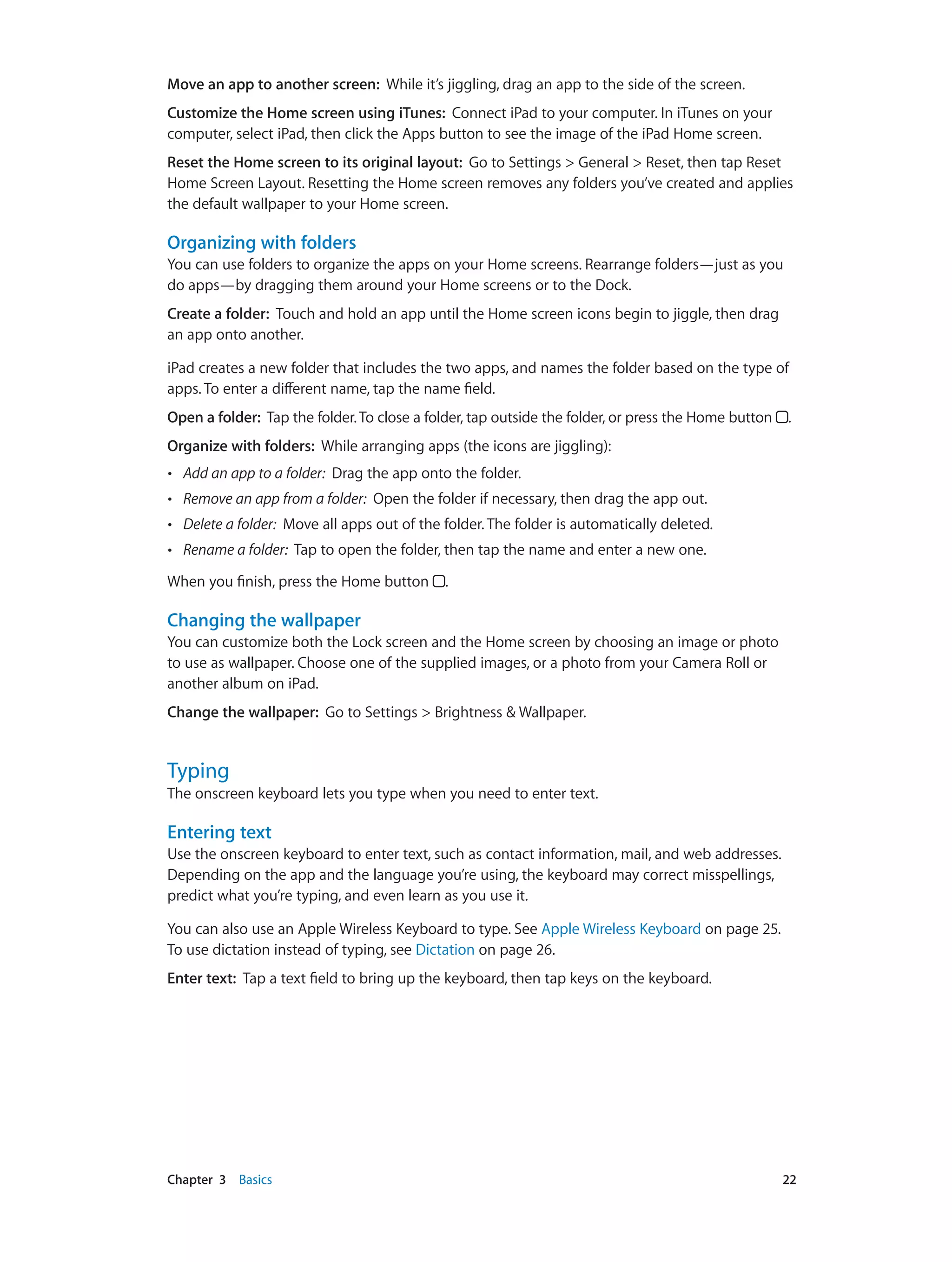 Chapter 3    Basics	 22
Move an app to another screen: While it’s jiggling, drag an app to the side of the screen.
Customize the Home screen using iTunes:  Connect iPad to your computer. In iTunes on your
computer, select iPad, then click the Apps button to see the image of the iPad Home screen.
Reset the Home screen to its original layout: Go to Settings > General > Reset, then tap Reset
Home Screen Layout. Resetting the Home screen removes any folders you’ve created and applies
the default wallpaper to your Home screen.
Organizing with folders
You can use folders to organize the apps on your Home screens. Rearrange folders—just as you
do apps—by dragging them around your Home screens or to the Dock.
Create a folder:  Touch and hold an app until the Home screen icons begin to jiggle, then drag
an app onto another.
iPad creates a new folder that includes the two apps, and names the folder based on the type of
apps. To enter a different name, tap the name field.
Open a folder: Tap the folder.To close a folder, tap outside the folder, or press the Home button  .
Organize with folders: While arranging apps (the icons are jiggling):
•• Add an app to a folder: Drag the app onto the folder.
•• Remove an app from a folder: Open the folder if necessary, then drag the app out.
•• Delete a folder: Move all apps out of the folder. The folder is automatically deleted.
•• Rename a folder: Tap to open the folder, then tap the name and enter a new one.
When you finish, press the Home button .
Changing the wallpaper
You can customize both the Lock screen and the Home screen by choosing an image or photo
to use as wallpaper. Choose one of the supplied images, or a photo from your Camera Roll or
another album on iPad.
Change the wallpaper: Go to Settings > Brightness & Wallpaper.
Typing
The onscreen keyboard lets you type when you need to enter text.
Entering text
Use the onscreen keyboard to enter text, such as contact information, mail, and web addresses.
Depending on the app and the language you’re using, the keyboard may correct misspellings,
predict what you’re typing, and even learn as you use it.
You can also use an Apple Wireless Keyboard to type. See Apple Wireless Keyboard on page 25.
To use dictation instead of typing, see Dictation on page 26.
Enter text:  Tap a text field to bring up the keyboard, then tap keys on the keyboard.
 
