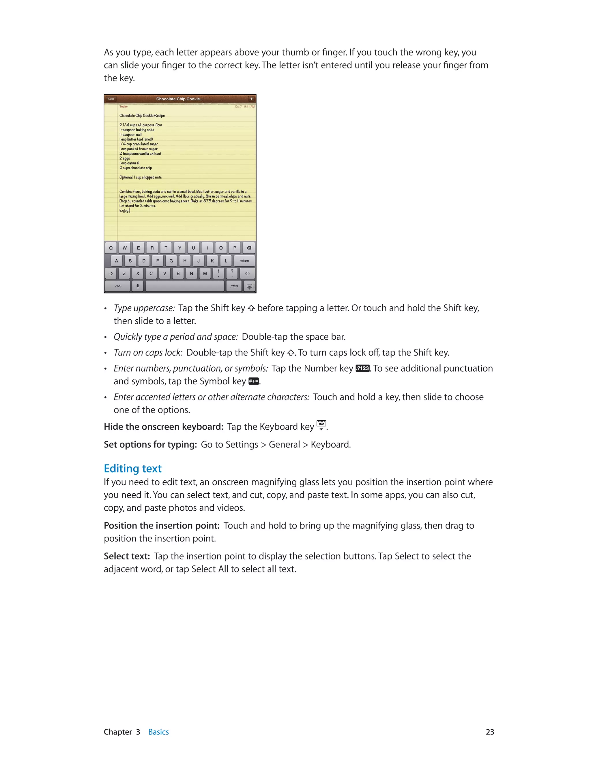Chapter 3    Basics	 23
As you type, each letter appears above your thumb or finger. If you touch the wrong key, you
can slide your finger to the correct key. The letter isn’t entered until you release your finger from
the key.
•• Type uppercase: Tap the Shift key before tapping a letter. Or touch and hold the Shift key,
then slide to a letter.
•• Quickly type a period and space: Double-tap the space bar.
•• Turn on caps lock: Double-tap the Shift key . To turn caps lock off, tap the Shift key.
•• Enter numbers, punctuation, or symbols: Tap the Number key . To see additional punctuation
and symbols, tap the Symbol key .
•• Enter accented letters or other alternate characters: Touch and hold a key, then slide to choose
one of the options.
Hide the onscreen keyboard: Tap the Keyboard key .
Set options for typing: Go to Settings > General > Keyboard.
Editing text
If you need to edit text, an onscreen magnifying glass lets you position the insertion point where
you need it. You can select text, and cut, copy, and paste text. In some apps, you can also cut,
copy, and paste photos and videos.
Position the insertion point:  Touch and hold to bring up the magnifying glass, then drag to
position the insertion point.
Select text:  Tap the insertion point to display the selection buttons. Tap Select to select the
adjacent word, or tap Select All to select all text.
 