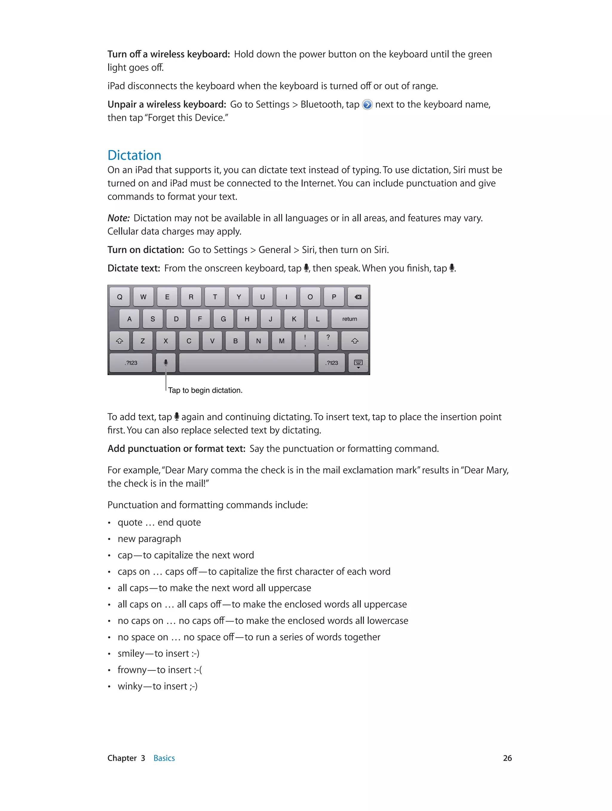 Chapter 3    Basics	 26
Turn off a wireless keyboard:  Hold down the power button on the keyboard until the green
light goes off.
iPad disconnects the keyboard when the keyboard is turned off or out of range.
Unpair a wireless keyboard:  Go to Settings > Bluetooth, tap next to the keyboard name,
then tap“Forget this Device.”
Dictation
On an iPad that supports it, you can dictate text instead of typing. To use dictation, Siri must be
turned on and iPad must be connected to the Internet. You can include punctuation and give
commands to format your text.
Note:  Dictation may not be available in all languages or in all areas, and features may vary.
Cellular data charges may apply.
Turn on dictation: Go to Settings > General > Siri, then turn on Siri.
Dictate text: From the onscreen keyboard, tap , then speak. When you finish, tap .
Tap to begin dictation.Tap to begin dictation.
To add text, tap again and continuing dictating. To insert text, tap to place the insertion point
first. You can also replace selected text by dictating.
Add punctuation or format text: Say the punctuation or formatting command.
For example,“Dear Mary comma the check is in the mail exclamation mark”results in“Dear Mary,
the check is in the mail!”
Punctuation and formatting commands include:
•• quote … end quote
•• new paragraph
•• cap—to capitalize the next word
•• caps on … caps off—to capitalize the first character of each word
•• all caps—to make the next word all uppercase
•• all caps on … all caps off—to make the enclosed words all uppercase
•• no caps on … no caps off—to make the enclosed words all lowercase
•• no space on … no space off—to run a series of words together
•• smiley—to insert :-)
•• frowny—to insert :-(
•• winky—to insert ;-)
 