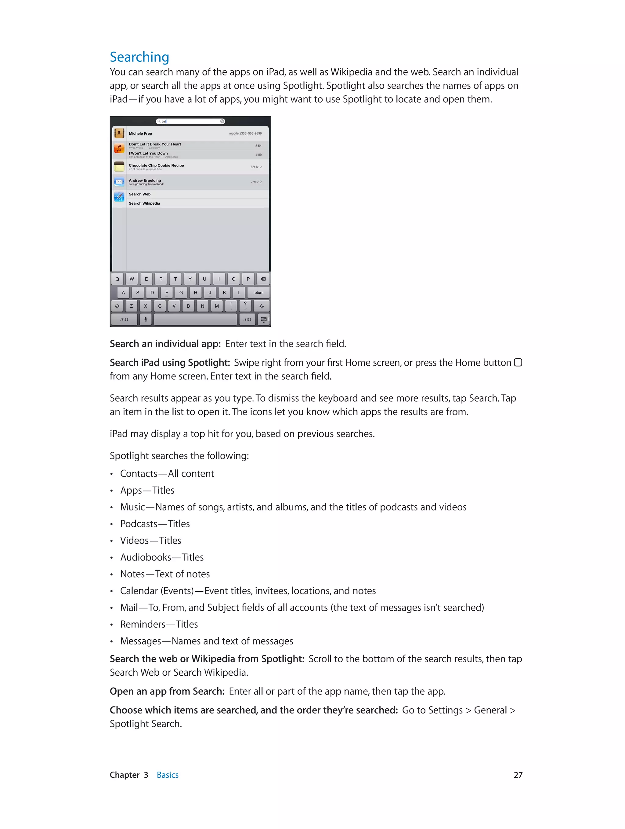 Chapter 3    Basics	 27
Searching
You can search many of the apps on iPad, as well as Wikipedia and the web. Search an individual
app, or search all the apps at once using Spotlight. Spotlight also searches the names of apps on
iPad—if you have a lot of apps, you might want to use Spotlight to locate and open them.
Search an individual app: Enter text in the search field.
Search iPad using Spotlight:  Swipe right from your first Home screen, or press the Home button 
from any Home screen. Enter text in the search field.
Search results appear as you type. To dismiss the keyboard and see more results, tap Search. Tap
an item in the list to open it. The icons let you know which apps the results are from.
iPad may display a top hit for you, based on previous searches.
Spotlight searches the following:
•• Contacts—All content
•• Apps—Titles
•• Music—Names of songs, artists, and albums, and the titles of podcasts and videos
•• Podcasts—Titles
•• Videos—Titles
•• Audiobooks—Titles
•• Notes—Text of notes
•• Calendar (Events)—Event titles, invitees, locations, and notes
•• Mail—To, From, and Subject fields of all accounts (the text of messages isn’t searched)
•• Reminders—Titles
•• Messages—Names and text of messages
Search the web or Wikipedia from Spotlight: Scroll to the bottom of the search results, then tap
Search Web or Search Wikipedia.
Open an app from Search:  Enter all or part of the app name, then tap the app.
Choose which items are searched, and the order they’re searched: Go to Settings > General >
Spotlight Search.
 