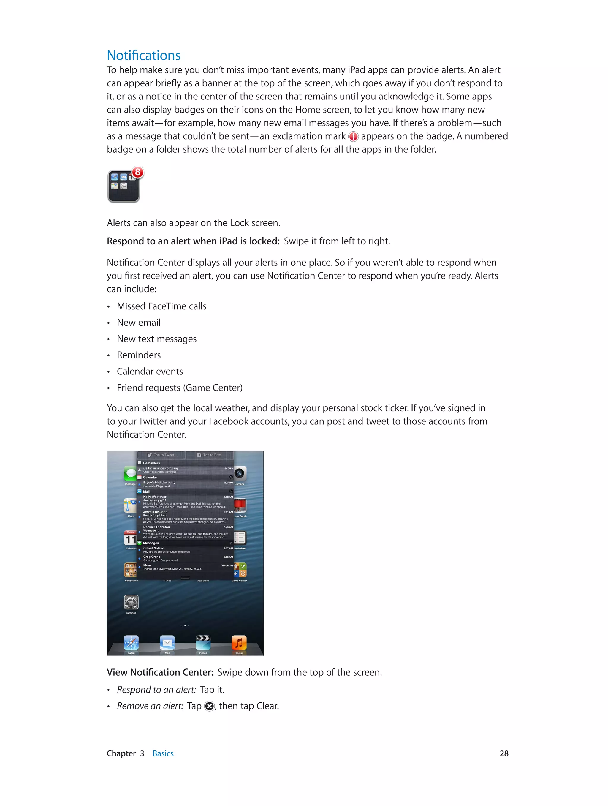 Chapter 3    Basics	 28
Notifications
To help make sure you don’t miss important events, many iPad apps can provide alerts. An alert
can appear briefly as a banner at the top of the screen, which goes away if you don’t respond to
it, or as a notice in the center of the screen that remains until you acknowledge it. Some apps
can also display badges on their icons on the Home screen, to let you know how many new
items await—for example, how many new email messages you have. If there’s a problem—such
as a message that couldn’t be sent—an exclamation mark appears on the badge. A numbered
badge on a folder shows the total number of alerts for all the apps in the folder.
Alerts can also appear on the Lock screen.
Respond to an alert when iPad is locked:  Swipe it from left to right.
Notification Center displays all your alerts in one place. So if you weren’t able to respond when
you first received an alert, you can use Notification Center to respond when you’re ready. Alerts
can include:
•• Missed FaceTime calls
•• New email
•• New text messages
•• Reminders
•• Calendar events
•• Friend requests (Game Center)
You can also get the local weather, and display your personal stock ticker. If you’ve signed in
to your Twitter and your Facebook accounts, you can post and tweet to those accounts from
Notification Center.
View Notification Center: Swipe down from the top of the screen.
•• Respond to an alert: Tap it.
•• Remove an alert: Tap , then tap Clear.
 