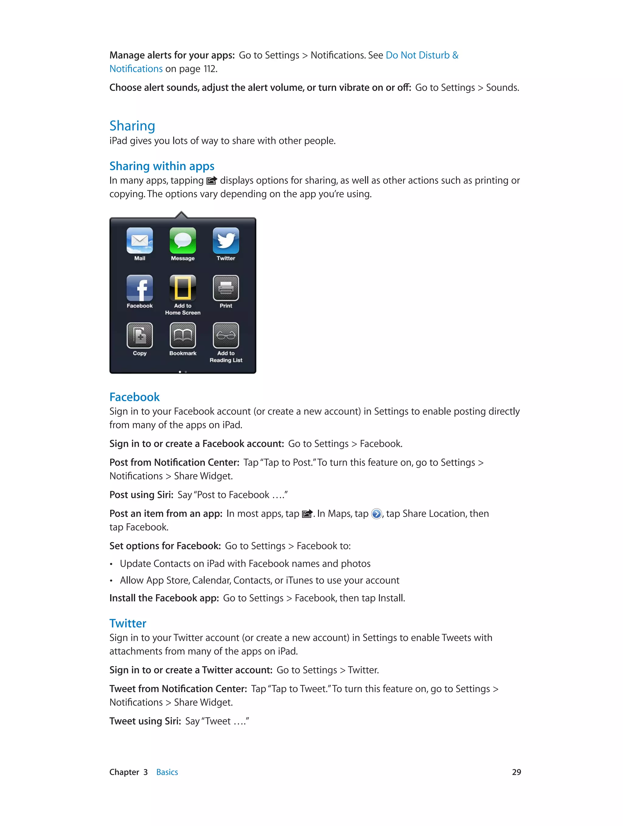 Chapter 3    Basics	 29
Manage alerts for your apps: Go to Settings > Notifications. See Do Not Disturb &
Notifications on page 112.
Choose alert sounds, adjust the alert volume, or turn vibrate on or off:  Go to Settings > Sounds.
Sharing
iPad gives you lots of way to share with other people.
Sharing within apps
In many apps, tapping displays options for sharing, as well as other actions such as printing or
copying. The options vary depending on the app you’re using.
Facebook
Sign in to your Facebook account (or create a new account) in Settings to enable posting directly
from many of the apps on iPad.
Sign in to or create a Facebook account:  Go to Settings > Facebook.
Post from Notification Center:  Tap“Tap to Post.”To turn this feature on, go to Settings >
Notifications > Share Widget.
Post using Siri:  Say“Post to Facebook ….”
Post an item from an app:  In most apps, tap . In Maps, tap , tap Share Location, then
tap Facebook.
Set options for Facebook:  Go to Settings > Facebook to:
•• Update Contacts on iPad with Facebook names and photos
•• Allow App Store, Calendar, Contacts, or iTunes to use your account
Install the Facebook app: Go to Settings > Facebook, then tap Install.
Twitter
Sign in to your Twitter account (or create a new account) in Settings to enable Tweets with
attachments from many of the apps on iPad.
Sign in to or create a Twitter account: Go to Settings > Twitter.
Tweet from Notification Center:  Tap“Tap to Tweet.”To turn this feature on, go to Settings >
Notifications > Share Widget.
Tweet using Siri:  Say“Tweet ….”
 