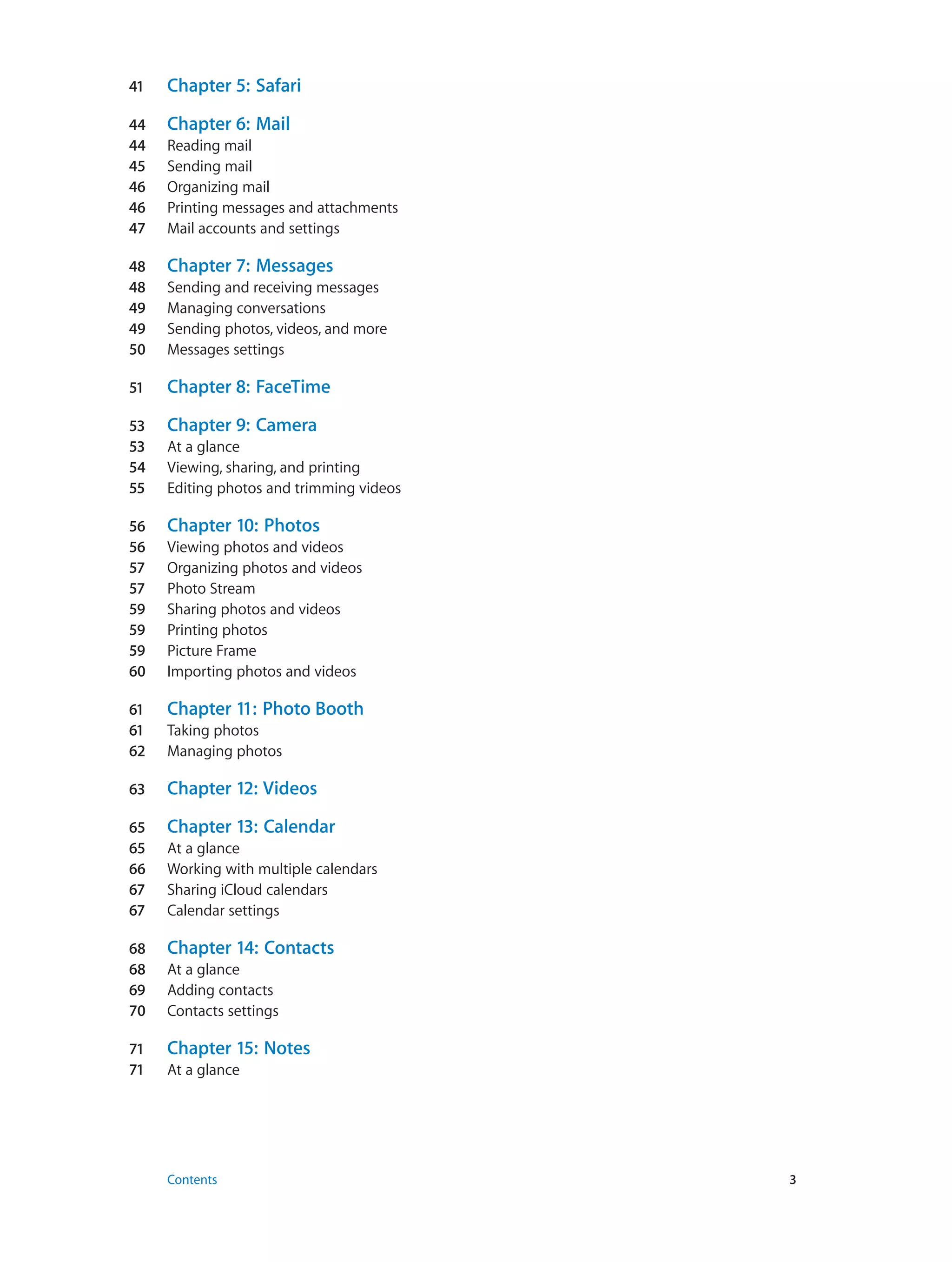 41	 Chapter 5:  Safari
44	 Chapter 6:  Mail
44	 Reading mail
45	 Sending mail
46	 Organizing mail
46	 Printing messages and attachments
47	 Mail accounts and settings
48	 Chapter 7:  Messages
48	 Sending and receiving messages
49	 Managing conversations
49	 Sending photos, videos, and more
50	 Messages settings
51	 Chapter 8:  FaceTime
53	 Chapter 9:  Camera
53	 At a glance
54	 Viewing, sharing, and printing
55	 Editing photos and trimming videos
56	 Chapter 10:  Photos
56	 Viewing photos and videos
57	 Organizing photos and videos
57	 Photo Stream
59	 Sharing photos and videos
59	 Printing photos
59	 Picture Frame
60	 Importing photos and videos
61	 Chapter 11:  Photo Booth
61	 Taking photos
62	 Managing photos
63	 Chapter 12:  Videos
65	 Chapter 13:  Calendar
65	 At a glance
66	 Working with multiple calendars
67	 Sharing iCloud calendars
67	 Calendar settings
68	 Chapter 14:  Contacts
68	 At a glance
69	 Adding contacts
70	 Contacts settings
71	 Chapter 15:  Notes
71	 At a glance
	 Contents	3
 