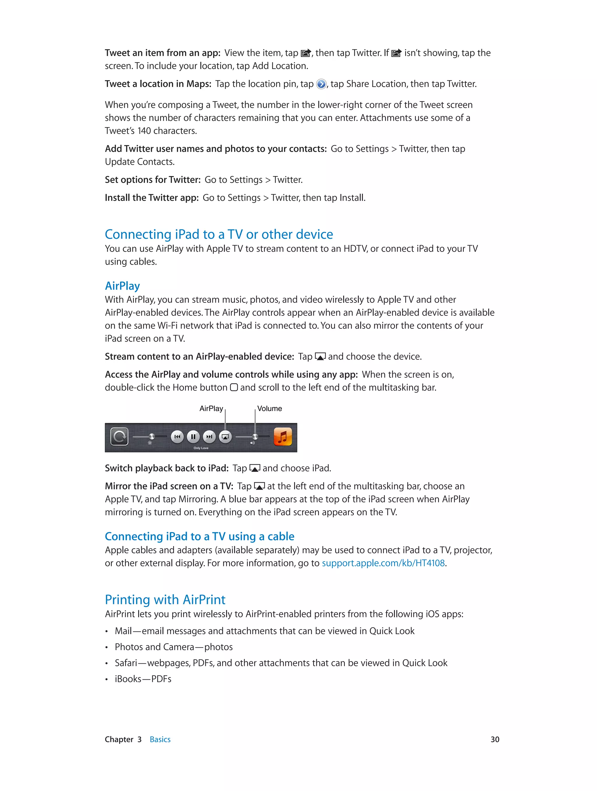 Chapter 3    Basics	 30
Tweet an item from an app: View the item, tap , then tap Twitter. If isn’t showing, tap the
screen. To include your location, tap Add Location.
Tweet a location in Maps: Tap the location pin, tap , tap Share Location, then tap Twitter.
When you’re composing a Tweet, the number in the lower-right corner of the Tweet screen
shows the number of characters remaining that you can enter. Attachments use some of a
Tweet’s 140 characters.
Add Twitter user names and photos to your contacts: Go to Settings > Twitter, then tap
Update Contacts.
Set options for Twitter: Go to Settings > Twitter.
Install the Twitter app: Go to Settings > Twitter, then tap Install.
Connecting iPad to a TV or other device
You can use AirPlay with Apple TV to stream content to an HDTV, or connect iPad to your TV
using cables.
AirPlay
With AirPlay, you can stream music, photos, and video wirelessly to Apple TV and other
AirPlay-enabled devices. The AirPlay controls appear when an AirPlay-enabled device is available
on the same Wi-Fi network that iPad is connected to. You can also mirror the contents of your
iPad screen on a TV.
Stream content to an AirPlay-enabled device:  Tap and choose the device.
Access the AirPlay and volume controls while using any app: When the screen is on,
double-click the Home button and scroll to the left end of the multitasking bar.
VolumeVolumeAirPlayAirPlay
Switch playback back to iPad: Tap and choose iPad.
Mirror the iPad screen on a TV: Tap at the left end of the multitasking bar, choose an
Apple TV, and tap Mirroring. A blue bar appears at the top of the iPad screen when AirPlay
mirroring is turned on. Everything on the iPad screen appears on the TV.
Connecting iPad to a TV using a cable
Apple cables and adapters (available separately) may be used to connect iPad to a TV, projector,
or other external display. For more information, go to support.apple.com/kb/HT4108.
Printing with AirPrint
AirPrint lets you print wirelessly to AirPrint-enabled printers from the following iOS apps:
•• Mail—email messages and attachments that can be viewed in Quick Look
•• Photos and Camera—photos
•• Safari—webpages, PDFs, and other attachments that can be viewed in Quick Look
•• iBooks—PDFs
 