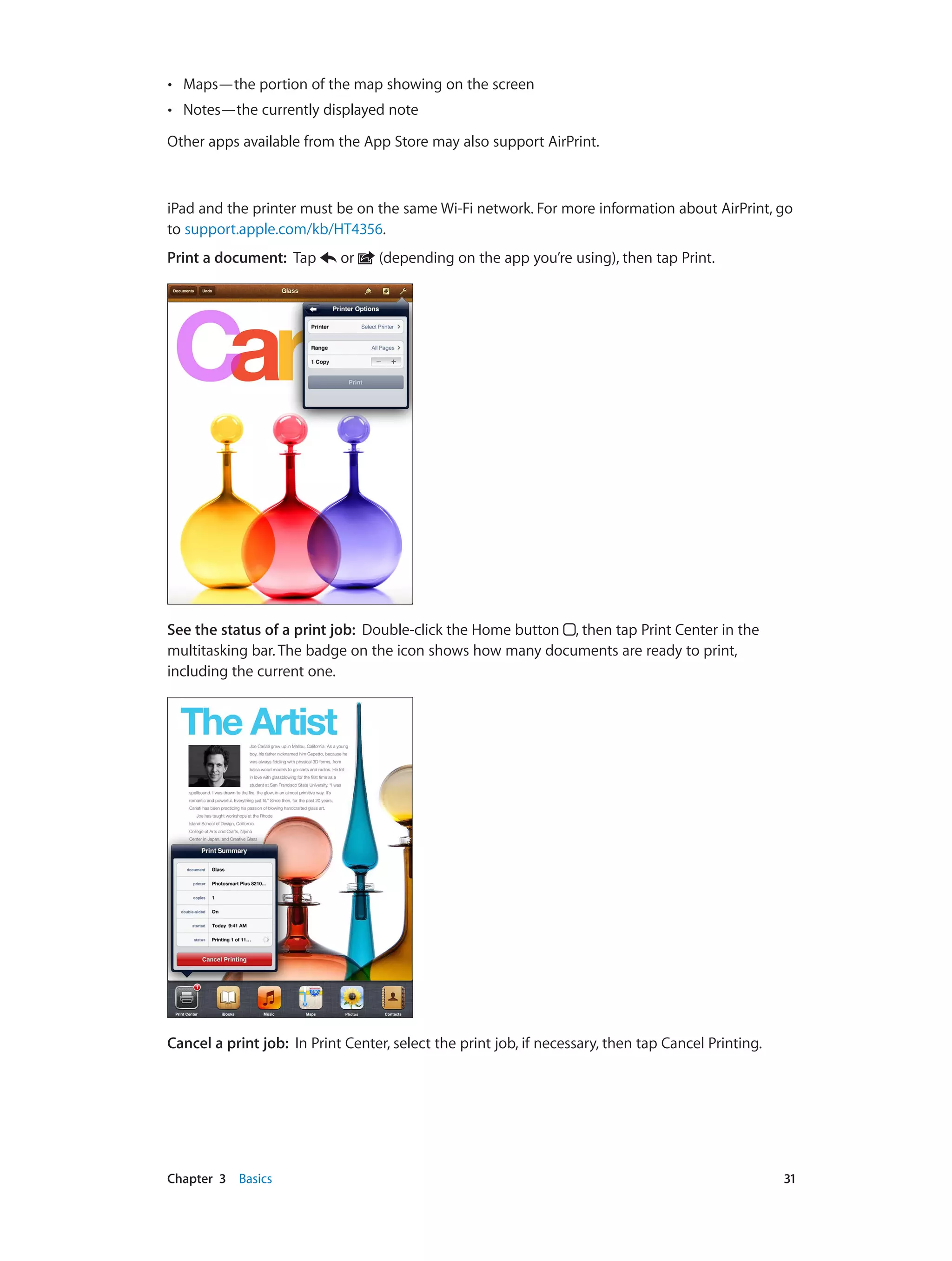 Chapter 3    Basics	 31
•• Maps—the portion of the map showing on the screen
•• Notes—the currently displayed note
Other apps available from the App Store may also support AirPrint.
iPad and the printer must be on the same Wi-Fi network. For more information about AirPrint, go
to support.apple.com/kb/HT4356.
Print a document: Tap or (depending on the app you’re using), then tap Print.
See the status of a print job: Double-click the Home button , then tap Print Center in the
multitasking bar. The badge on the icon shows how many documents are ready to print,
including the current one.
Cancel a print job: In Print Center, select the print job, if necessary, then tap Cancel Printing.
 