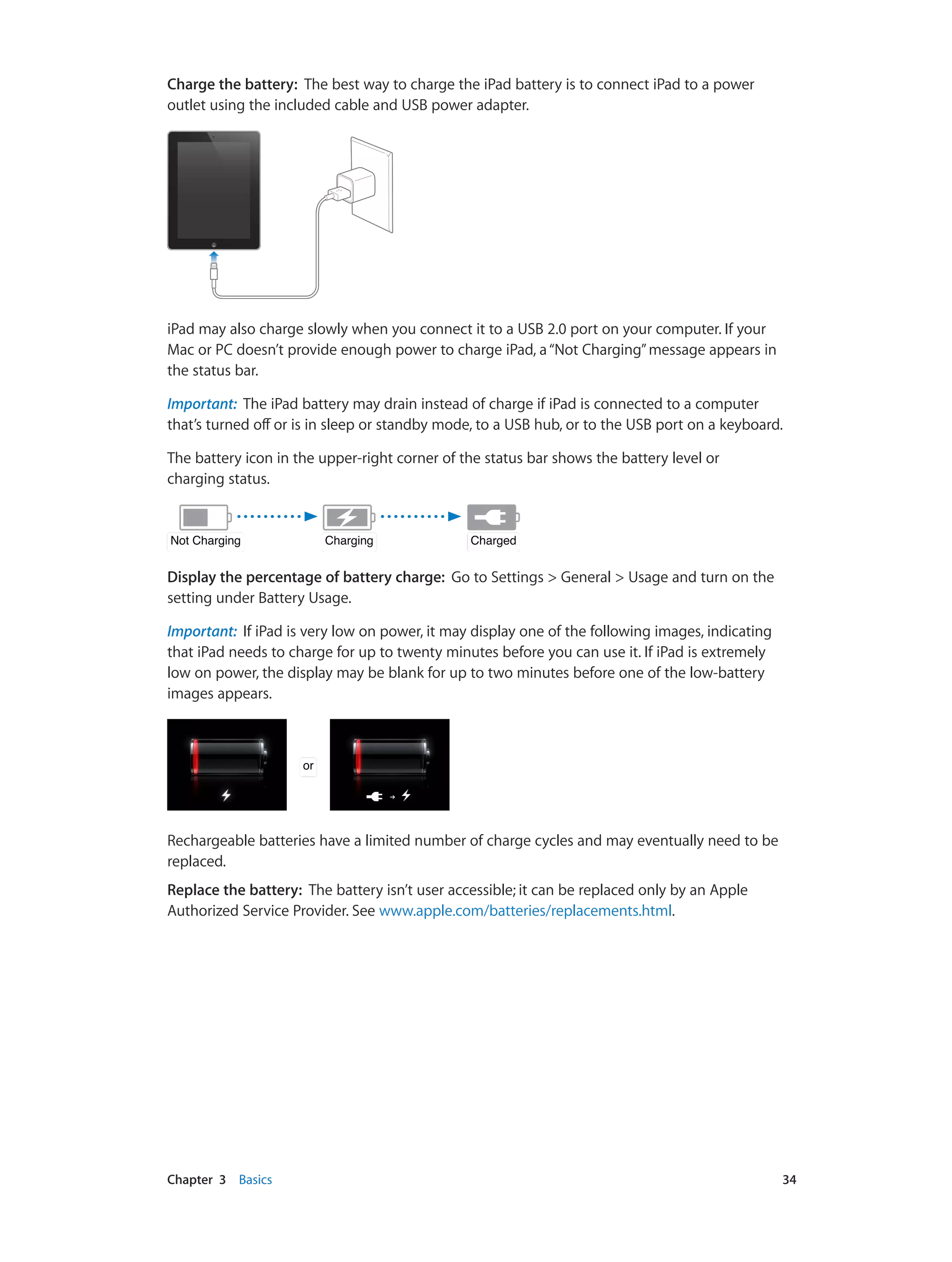 Chapter 3    Basics	 34
Charge the battery:  The best way to charge the iPad battery is to connect iPad to a power
outlet using the included cable and USB power adapter.
iPad may also charge slowly when you connect it to a USB 2.0 port on your computer. If your
Mac or PC doesn’t provide enough power to charge iPad, a“Not Charging”message appears in
the status bar.
Important:  The iPad battery may drain instead of charge if iPad is connected to a computer
that’s turned off or is in sleep or standby mode, to a USB hub, or to the USB port on a keyboard.
The battery icon in the upper-right corner of the status bar shows the battery level or
charging status.
ChargingChargingNot ChargingNot Charging ChargedCharged
Display the percentage of battery charge: Go to Settings > General > Usage and turn on the
setting under Battery Usage.
Important:  If iPad is very low on power, it may display one of the following images, indicating
that iPad needs to charge for up to twenty minutes before you can use it. If iPad is extremely
low on power, the display may be blank for up to two minutes before one of the low-battery
images appears.
oror
Rechargeable batteries have a limited number of charge cycles and may eventually need to be
replaced.
Replace the battery: The battery isn’t user accessible; it can be replaced only by an Apple
Authorized Service Provider. See www.apple.com/batteries/replacements.html.
 