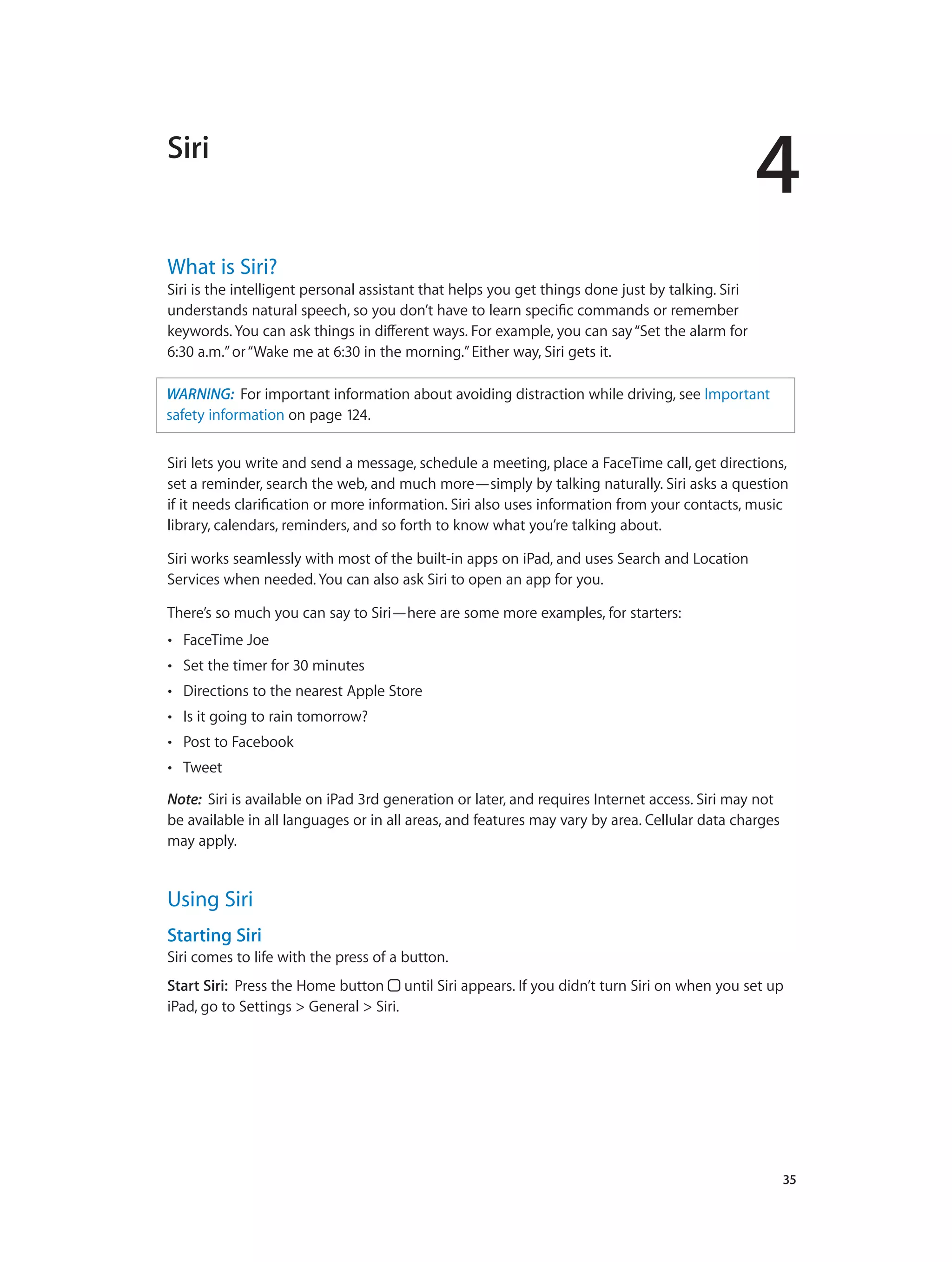 4
		 35
Siri
What is Siri?
Siri is the intelligent personal assistant that helps you get things done just by talking. Siri
understands natural speech, so you don’t have to learn specific commands or remember
keywords. You can ask things in different ways. For example, you can say“Set the alarm for
6:30 a.m.”or“Wake me at 6:30 in the morning.”Either way, Siri gets it.
WARNING:  For important information about avoiding distraction while driving, see Important
safety information on page 124.
Siri lets you write and send a message, schedule a meeting, place a FaceTime call, get directions,
set a reminder, search the web, and much more—simply by talking naturally. Siri asks a question
if it needs clarification or more information. Siri also uses information from your contacts, music
library, calendars, reminders, and so forth to know what you’re talking about.
Siri works seamlessly with most of the built-in apps on iPad, and uses Search and Location
Services when needed. You can also ask Siri to open an app for you.
There’s so much you can say to Siri—here are some more examples, for starters:
•• FaceTime Joe
•• Set the timer for 30 minutes
•• Directions to the nearest Apple Store
•• Is it going to rain tomorrow?
•• Post to Facebook
•• Tweet
Note:  Siri is available on iPad 3rd generation or later, and requires Internet access. Siri may not
be available in all languages or in all areas, and features may vary by area. Cellular data charges
may apply.
Using Siri
Starting Siri
Siri comes to life with the press of a button.
Start Siri: Press the Home button until Siri appears. If you didn’t turn Siri on when you set up
iPad, go to Settings > General > Siri.
 