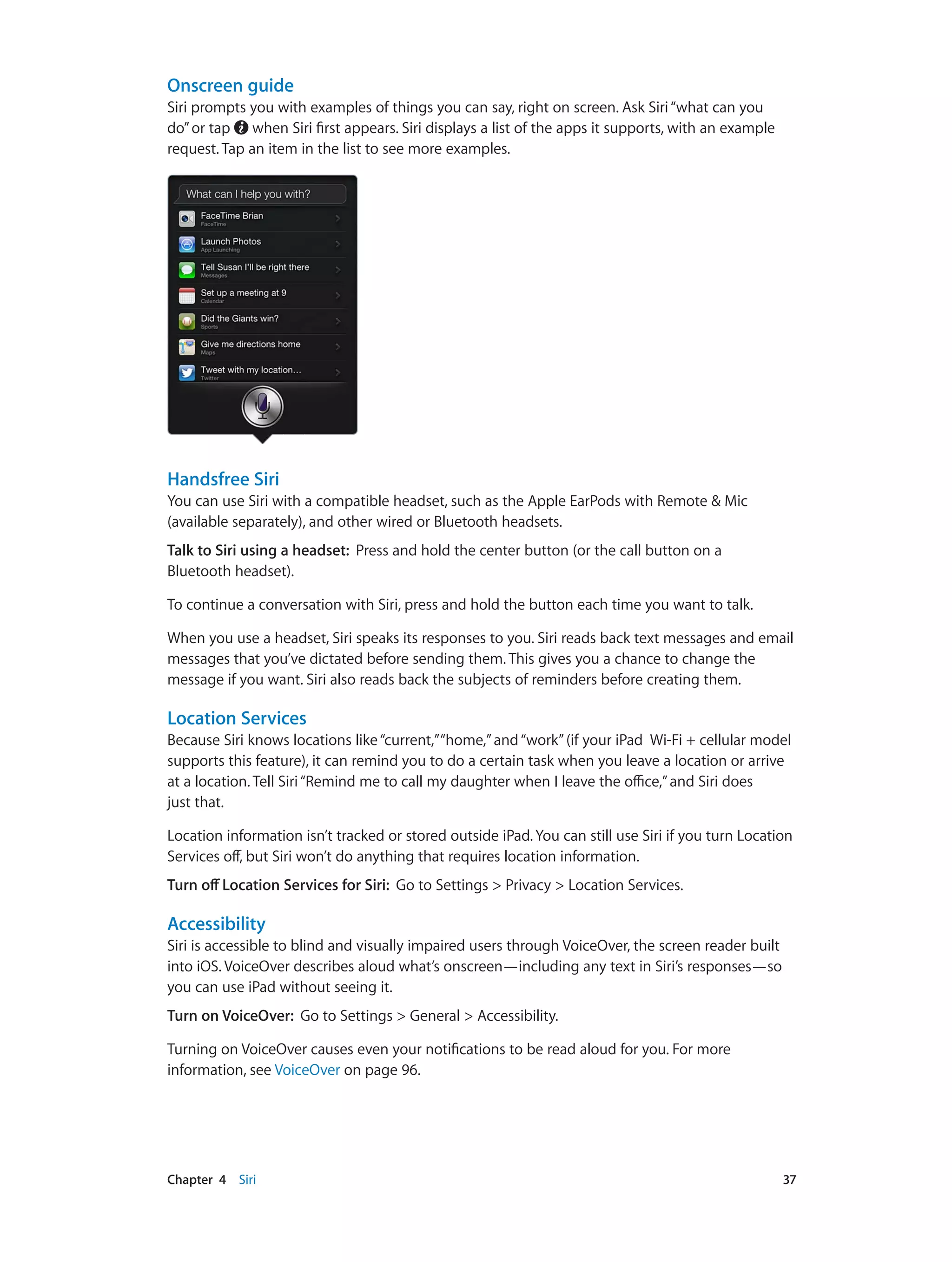 Chapter 4    Siri	 37
Onscreen guide
Siri prompts you with examples of things you can say, right on screen. Ask Siri“what can you
do”or tap when Siri first appears. Siri displays a list of the apps it supports, with an example
request. Tap an item in the list to see more examples.
Handsfree Siri
You can use Siri with a compatible headset, such as the Apple EarPods with Remote & Mic
(available separately), and other wired or Bluetooth headsets.
Talk to Siri using a headset: Press and hold the center button (or the call button on a
Bluetooth headset).
To continue a conversation with Siri, press and hold the button each time you want to talk.
When you use a headset, Siri speaks its responses to you. Siri reads back text messages and email
messages that you’ve dictated before sending them. This gives you a chance to change the
message if you want. Siri also reads back the subjects of reminders before creating them.
Location Services
Because Siri knows locations like“current,”“home,”and“work”(if your iPad  Wi-Fi + cellular model
supports this feature), it can remind you to do a certain task when you leave a location or arrive
at a location. Tell Siri“Remind me to call my daughter when I leave the office,”and Siri does
just that.
Location information isn’t tracked or stored outside iPad. You can still use Siri if you turn Location
Services off, but Siri won’t do anything that requires location information.
Turn off Location Services for Siri: Go to Settings > Privacy > Location Services.
Accessibility
Siri is accessible to blind and visually impaired users through VoiceOver, the screen reader built
into iOS. VoiceOver describes aloud what’s onscreen—including any text in Siri’s responses—so
you can use iPad without seeing it.
Turn on VoiceOver: Go to Settings > General > Accessibility.
Turning on VoiceOver causes even your notifications to be read aloud for you. For more
information, see VoiceOver on page 96.
 
