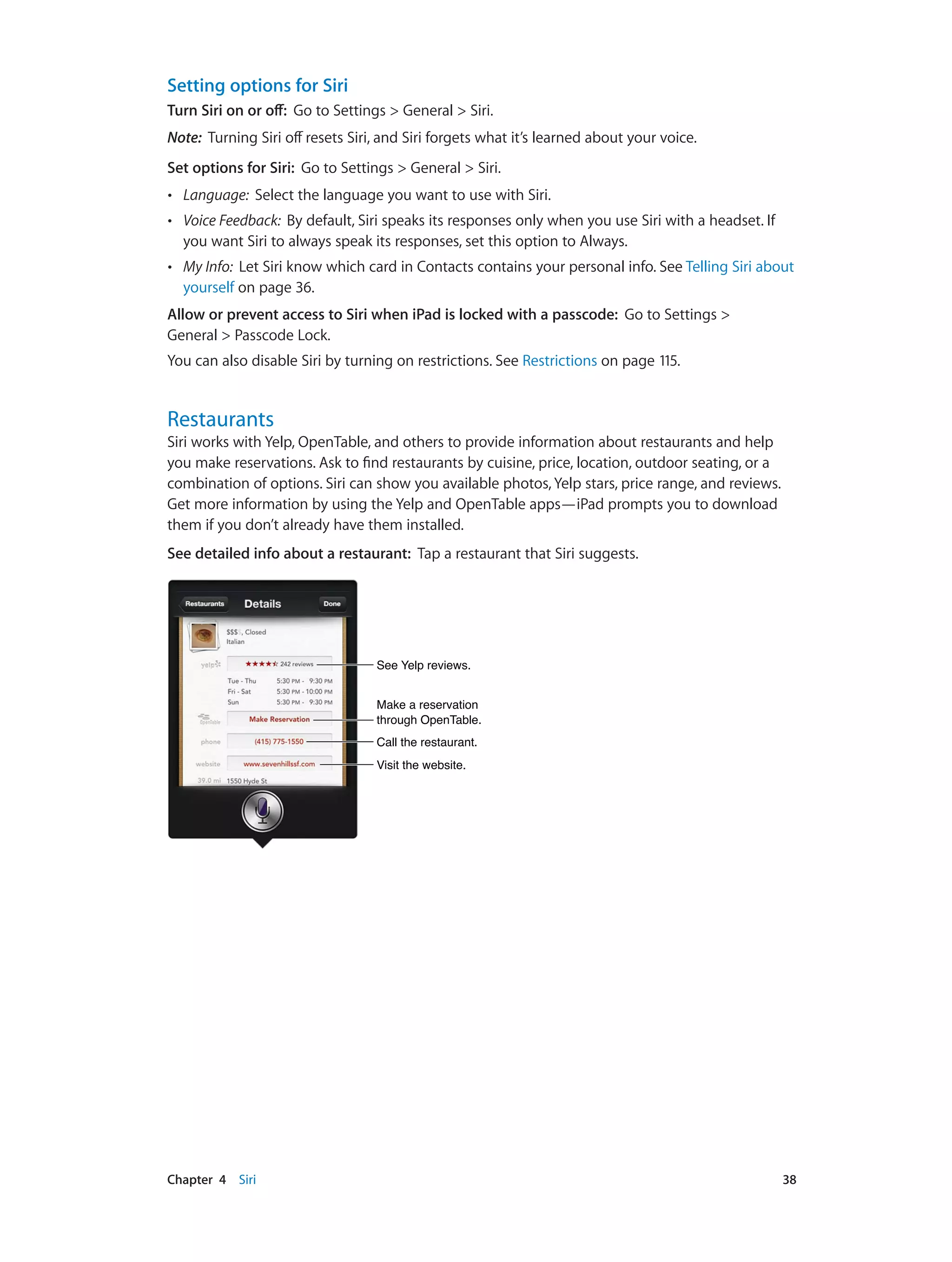 Chapter 4    Siri	 38
Setting options for Siri
Turn Siri on or off: Go to Settings > General > Siri.
Note:  Turning Siri off resets Siri, and Siri forgets what it’s learned about your voice.
Set options for Siri: Go to Settings > General > Siri.
•• Language: Select the language you want to use with Siri.
•• Voice Feedback: By default, Siri speaks its responses only when you use Siri with a headset. If
you want Siri to always speak its responses, set this option to Always.
•• My Info: Let Siri know which card in Contacts contains your personal info. See Telling Siri about
yourself on page 36.
Allow or prevent access to Siri when iPad is locked with a passcode: Go to Settings >
General > Passcode Lock.
You can also disable Siri by turning on restrictions. See Restrictions on page 115.
Restaurants
Siri works with Yelp, OpenTable, and others to provide information about restaurants and help
you make reservations. Ask to find restaurants by cuisine, price, location, outdoor seating, or a
combination of options. Siri can show you available photos, Yelp stars, price range, and reviews.
Get more information by using the Yelp and OpenTable apps—iPad prompts you to download
them if you don’t already have them installed.
See detailed info about a restaurant:  Tap a restaurant that Siri suggests.
Call the restaurant.Call the restaurant.
Visit the website.Visit the website.
Make a reservation
through OpenTable.
Make a reservation
through OpenTable.
See Yelp reviews.See Yelp reviews.
 