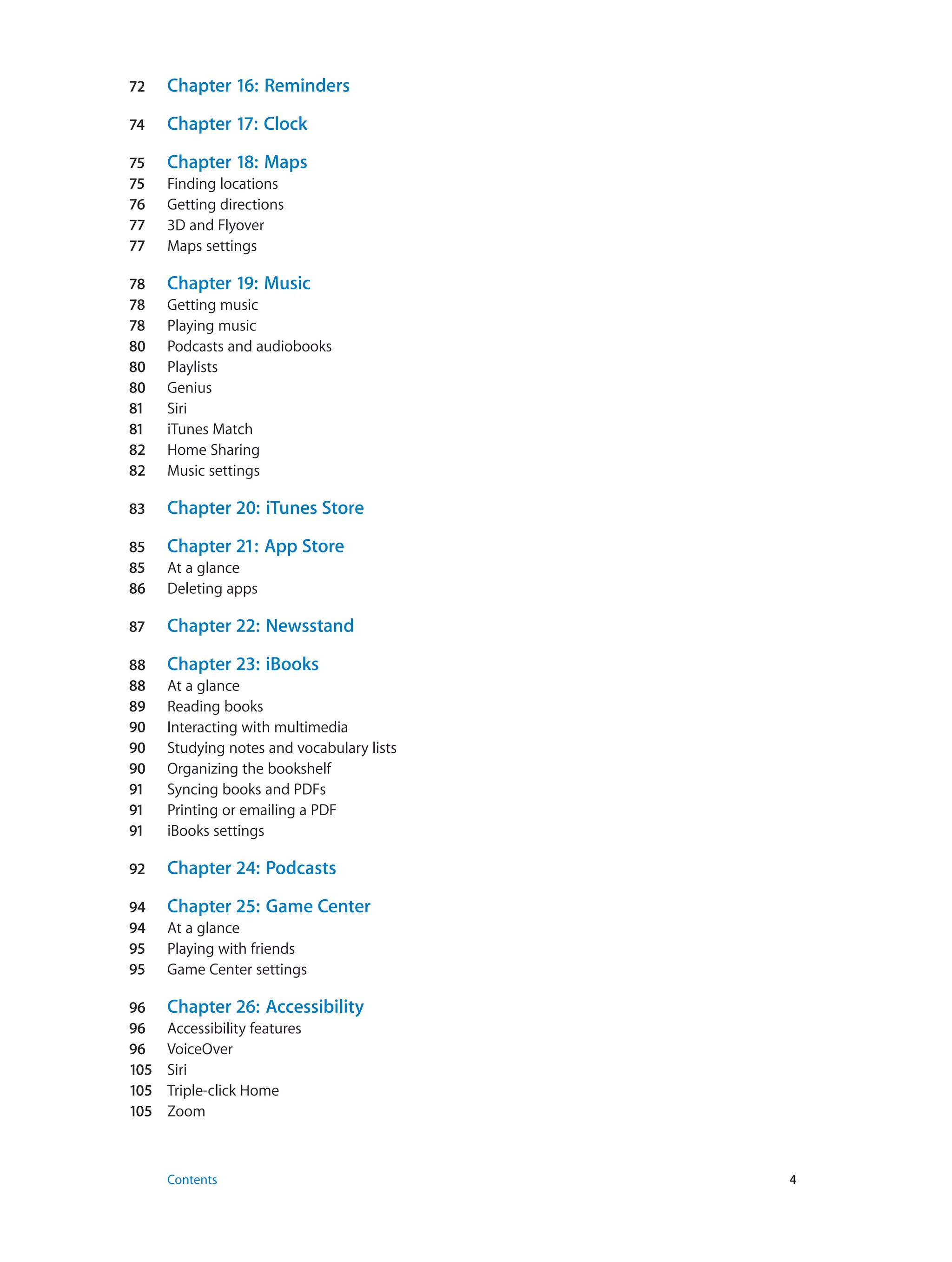 72	 Chapter 16:  Reminders
74	 Chapter 17:  Clock
75	 Chapter 18:  Maps
75	 Finding locations
76	 Getting directions
77	 3D and Flyover
77	 Maps settings
78	 Chapter 19:  Music
78	 Getting music
78	 Playing music
80	 Podcasts and audiobooks
80	 Playlists
80	 Genius
81	 Siri
81	 iTunes Match
82	 Home Sharing
82	 Music settings
83	 Chapter 20:  iTunes Store
85	 Chapter 21:  App Store
85	 At a glance
86	 Deleting apps
87	 Chapter 22:  Newsstand
88	 Chapter 23:  iBooks
88	 At a glance
89	 Reading books
90	 Interacting with multimedia
90	 Studying notes and vocabulary lists
90	 Organizing the bookshelf
91	 Syncing books and PDFs
91	 Printing or emailing a PDF
91	 iBooks settings
92	 Chapter 24:  Podcasts
94	 Chapter 25:  Game Center
94	 At a glance
95	 Playing with friends
95	 Game Center settings
96	 Chapter 26:  Accessibility
96	 Accessibility features
96	 VoiceOver
105	 Siri
105	 Triple-click Home
105	 Zoom
	 Contents	4
 