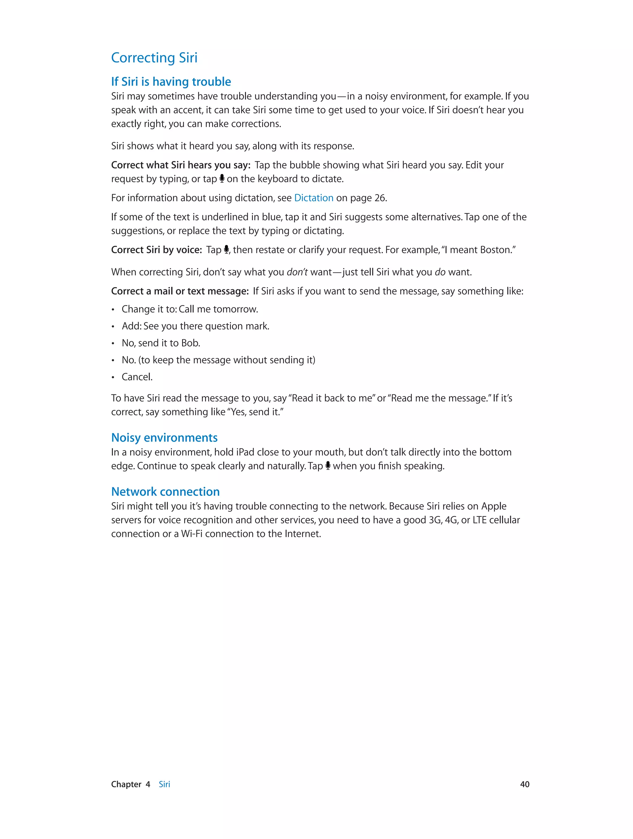Chapter 4    Siri	 40
Correcting Siri
If Siri is having trouble
Siri may sometimes have trouble understanding you—in a noisy environment, for example. If you
speak with an accent, it can take Siri some time to get used to your voice. If Siri doesn’t hear you
exactly right, you can make corrections.
Siri shows what it heard you say, along with its response.
Correct what Siri hears you say: Tap the bubble showing what Siri heard you say. Edit your
request by typing, or tap on the keyboard to dictate.
For information about using dictation, see Dictation on page 26.
If some of the text is underlined in blue, tap it and Siri suggests some alternatives. Tap one of the
suggestions, or replace the text by typing or dictating.
Correct Siri by voice: Tap , then restate or clarify your request. For example,“I meant Boston.”
When correcting Siri, don’t say what you don’t want—just tell Siri what you do want.
Correct a mail or text message: If Siri asks if you want to send the message, say something like:
•• Change it to: Call me tomorrow.
•• Add: See you there question mark.
•• No, send it to Bob.
•• No. (to keep the message without sending it)
•• Cancel.
To have Siri read the message to you, say“Read it back to me”or“Read me the message.”If it’s
correct, say something like“Yes, send it.”
Noisy environments
In a noisy environment, hold iPad close to your mouth, but don’t talk directly into the bottom
edge. Continue to speak clearly and naturally. Tap when you finish speaking.
Network connection
Siri might tell you it’s having trouble connecting to the network. Because Siri relies on Apple
servers for voice recognition and other services, you need to have a good 3G, 4G, or LTE cellular
connection or a Wi-Fi connection to the Internet.
 