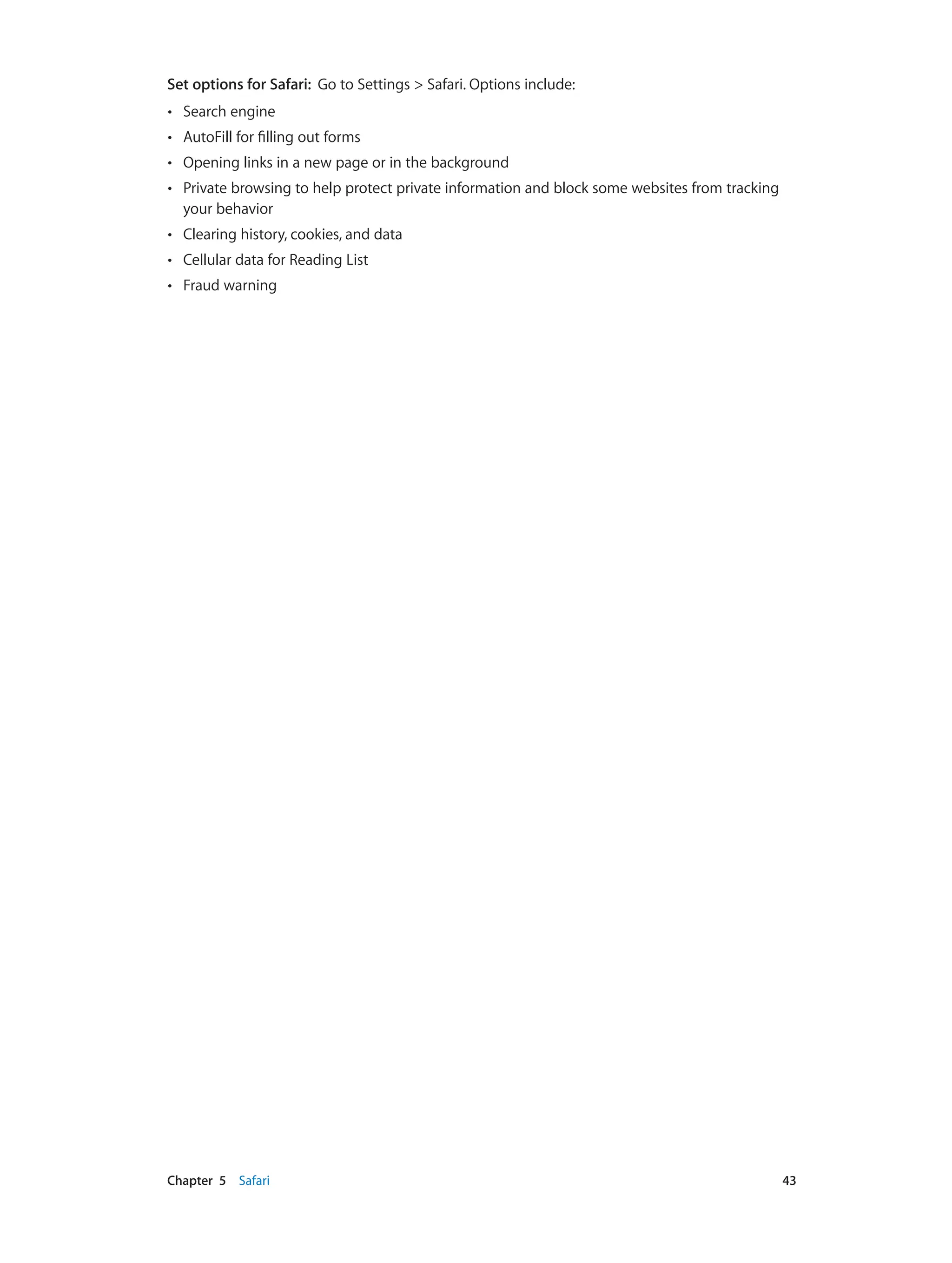 Chapter 5    Safari	 43
Set options for Safari: Go to Settings > Safari. Options include:
•• Search engine
•• AutoFill for filling out forms
•• Opening links in a new page or in the background
•• Private browsing to help protect private information and block some websites from tracking
your behavior
•• Clearing history, cookies, and data
•• Cellular data for Reading List
•• Fraud warning
 