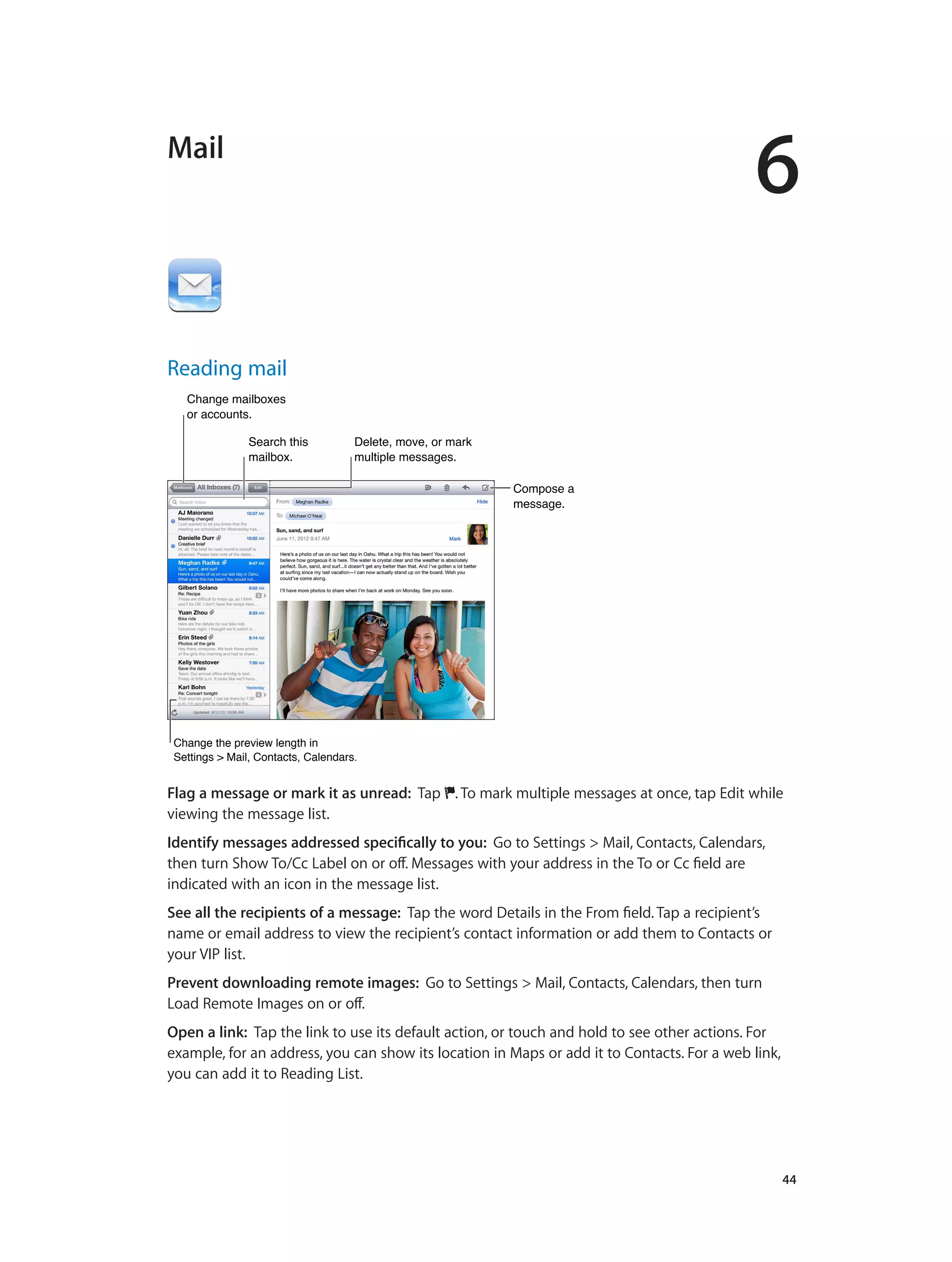 6
		 44
Mail
Reading mail
Compose a
message.
Compose a
message.
Change mailboxes
or accounts.
Change mailboxes
or accounts.
Delete, move, or mark
multiple messages.
Delete, move, or mark
multiple messages.
Search this
mailbox.
Search this
mailbox.
Change the preview length in
Settings > Mail, Contacts, Calendars.
Change the preview length in
Settings > Mail, Contacts, Calendars.
Flag a message or mark it as unread: Tap . To mark multiple messages at once, tap Edit while
viewing the message list.
Identify messages addressed specifically to you: Go to Settings > Mail, Contacts, Calendars,
then turn Show To/Cc Label on or off. Messages with your address in the To or Cc field are
indicated with an icon in the message list.
See all the recipients of a message: Tap the word Details in the From field. Tap a recipient’s
name or email address to view the recipient’s contact information or add them to Contacts or
your VIP list.
Prevent downloading remote images: Go to Settings > Mail, Contacts, Calendars, then turn
Load Remote Images on or off.
Open a link: Tap the link to use its default action, or touch and hold to see other actions. For
example, for an address, you can show its location in Maps or add it to Contacts. For a web link,
you can add it to Reading List.
 