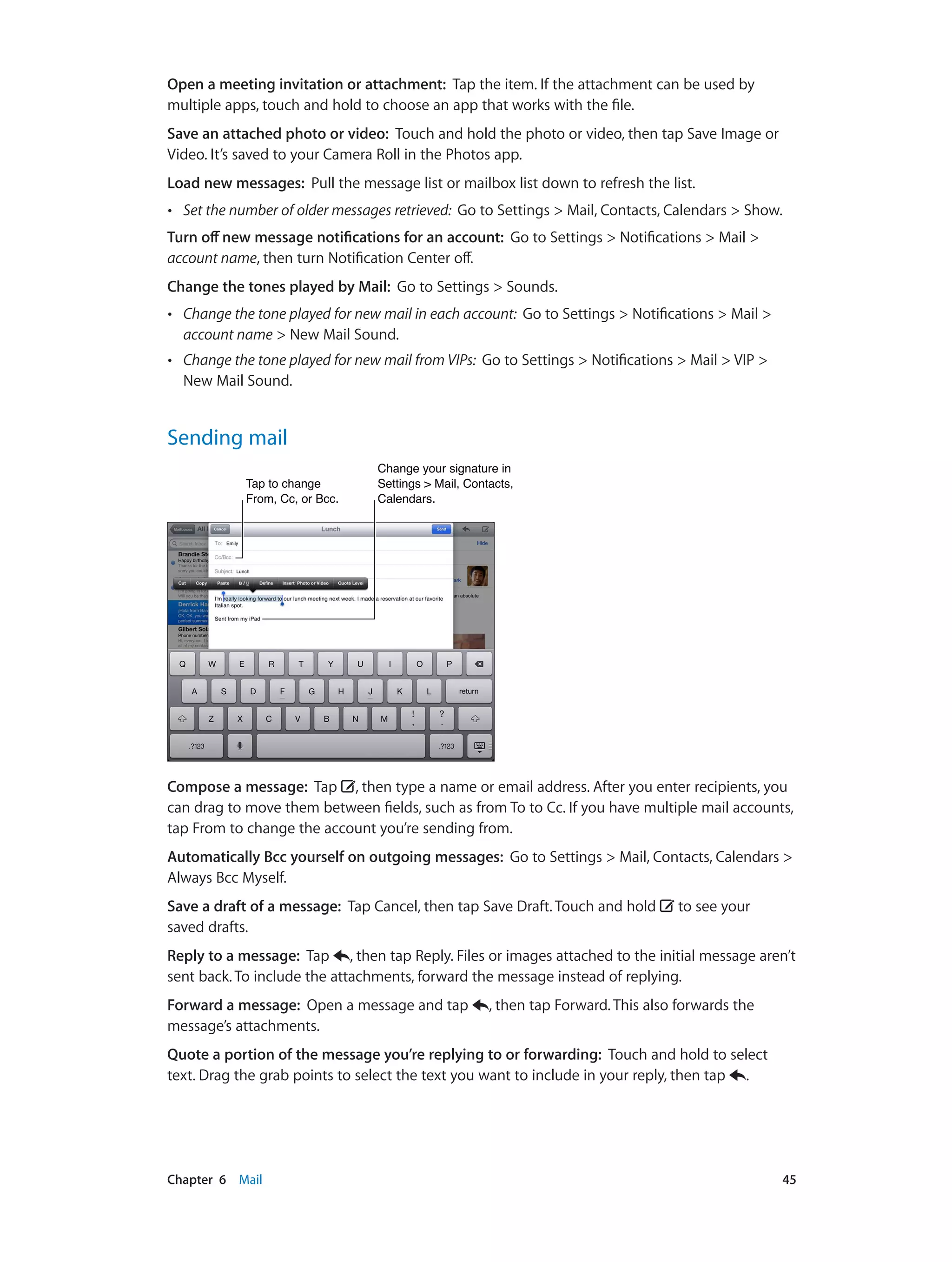 Chapter 6    Mail	 45
Open a meeting invitation or attachment: Tap the item. If the attachment can be used by
multiple apps, touch and hold to choose an app that works with the file.
Save an attached photo or video: Touch and hold the photo or video, then tap Save Image or
Video. It’s saved to your Camera Roll in the Photos app.
Load new messages: Pull the message list or mailbox list down to refresh the list.
•• Set the number of older messages retrieved: Go to Settings > Mail, Contacts, Calendars > Show.
Turn off new message notifications for an account: Go to Settings > Notifications > Mail >
account name, then turn Notification Center off.
Change the tones played by Mail: Go to Settings > Sounds.
•• Change the tone played for new mail in each account: Go to Settings > Notifications > Mail >
account name > New Mail Sound.
•• Change the tone played for new mail from VIPs: Go to Settings > Notifications > Mail > VIP >
New Mail Sound.
Sending mail
Change your signature in
Settings > Mail, Contacts,
Calendars.
Change your signature in
Settings > Mail, Contacts,
Calendars.
Tap to change
From, Cc, or Bcc.
Tap to change
From, Cc, or Bcc.
Compose a message: Tap , then type a name or email address. After you enter recipients, you
can drag to move them between fields, such as from To to Cc. If you have multiple mail accounts,
tap From to change the account you’re sending from.
Automatically Bcc yourself on outgoing messages: Go to Settings > Mail, Contacts, Calendars >
Always Bcc Myself.
Save a draft of a message: Tap Cancel, then tap Save Draft. Touch and hold to see your
saved drafts.
Reply to a message: Tap , then tap Reply. Files or images attached to the initial message aren’t
sent back. To include the attachments, forward the message instead of replying.
Forward a message: Open a message and tap , then tap Forward. This also forwards the
message’s attachments.
Quote a portion of the message you’re replying to or forwarding: Touch and hold to select
text. Drag the grab points to select the text you want to include in your reply, then tap .
 